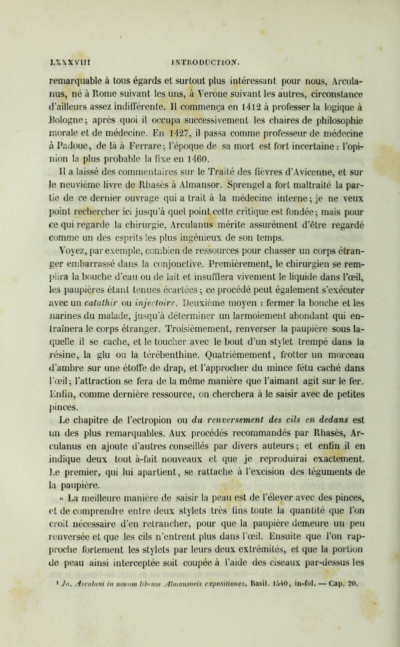 remarquable à tous égards et surtout plus intéressant pour nous, Arcula- nus, né à Rome suivant les uns, à Yerone suivant les autres, circonstance d’ailleurs assez indifférente. Il commença en 1412 à professer la logique à Eologne; après quoi il occupa successivement les chaires de philosophie morale et de médecine. En 1427, il passa comme professeur de médecine à Padoue, de là à Ferrare; l’époque de sa mort est fort incertaine : l’opi- nion la plus probable la fixe en 1460. Il a laissé des commentaires sur le Traité des fièvres d’Avicenne, et sur le neuvième livre de Rhasès à Almansor. Sprengel a fort maltraité la par- tie de ce dernier ouvrage qui a trait à la médecine interne; je ne veux point rechercher ici jusqu’à quel point cette critique est fondée; mais pour ce qui regarde la chirurgie, Arculanus mérite assurément d’ôtre regardé comme un des esprits les plus ingénieux de son temps. Voyez, par exemple, combien de ressources pour chasser un corps étran- ger embarrassé dans la conjonctive. Premièrement, le chirurgien se rem- piira la bouche d’eau ou de lait et insufflera vivement le liquide dans l’œil, les paupières étant tenues écartées; ce procédé peut également s’exécuter avec un catathir ou injcctoire. Deuxième moyen : fermer la bouche et les narines du malade, jusqu’à déterminer un larmoiement abondant qui en- traînera le corps étranger. Troisièmement, renverser la paupière sous la- quelle il se cache, et le toucher avec le bout d’un stylet trempé dans la résine, la glu ou la térébenthine. Quatrièmement, frotter un morceau d’ambre sur une étoffe de drap, et l’approcher du mince fétu caché dans l’œil; l’attraction se fera de la môme manière que l’aimant agit sur le fer. Enfin, comme dernière ressource, on cherchera à le saisir avec de petites pinces. Le chapitre de l’ectropion ou du renversement des cils en dedans est un des plus remarquables. Aux procédés recommandés par Rhasès, Ar- culanus en ajoute d’autres conseillés par divers auteurs ; et enfin il en indique deux tout à-fait nouveaux et que je reproduirai exactement. Le premier, qui lui apartient, se rattache à l’excision des téguments de la paupière. « La meilleure manière de saisir la peau est de l’élever avec des pinces, et de comprendre entre deux stylets très fins toute la quantité que l’on croit nécessaire d’en retrancher, pour que la paupière demeure un peu renversée et que les cils n’entrent plus dans l’œil. Ensuite que l’on rap- proche fortement les stylets par leurs deux extrémités, et que la portion de peau ainsi interceptée soit coupée à l’aide des ciseaux par-dessus les 1 Jn. Arcitlani in tiovnm librnm Almansoris exposiliones. Basil. 1540, in-fol. — Cap. 20.