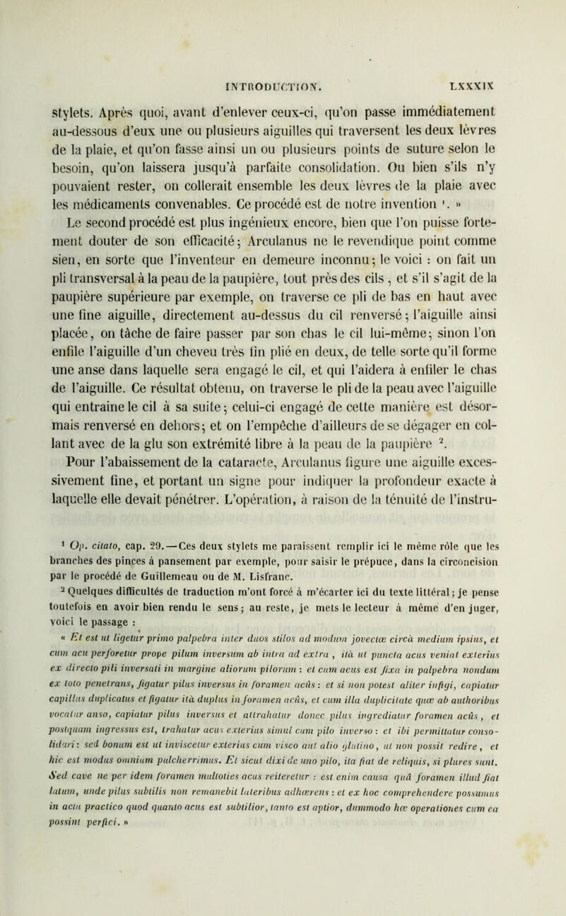 stylets. Après quoi, avant d’enlever ceux-ci, qu’on passe immédiatement au-dessous d’eux une ou plusieurs aiguilles qui traversent les deux lèvres de la plaie, et qu’on fasse ainsi un ou plusieurs points de suture selon le besoin, qu’on laissera jusqu’à parfaite consolidation. Ou bien s’ils n’y pouvaient rester, on collerait ensemble les deux lèvres de la plaie avec les médicaments convenables. Ce procédé est de notre invention ’. » Le second procédé est plus ingénieux encore, bien que l’on puisse forte- ment douter de son efficacité-, Arculanus ne le revendique point comme sien, en sorte que l’inventeur en demeure inconnu; le voici : on fait un pli transversal à la peau de la paupière, tout près des cils , et s’il s’agit de la paupière supérieure par exemple, on traverse ce pli de bas en haut avec une fine aiguille, directement au-dessus du cil renversé ; l’aiguille ainsi placée, on tâche de faire passer par son chas le cil lui-même; sinon l’on enfile l’aiguille d’un cheveu très fin plié en deux, de telle sorte qu’il forme une anse dans laquelle sera engagé le cil, et qui l’aidera à enfiler le chas de l’aiguille. Ce résultat obtenu, on traverse le pli de la peau avec l’aiguille qui entraine le cil à sa suite; celui-ci engagé de cette manière est désor- mais renversé en dehors; et on l’empêche d’ailleurs de se dégager en col- lant avec de la glu son extrémité libre à la peau de la paupière 1 2. Pour l’abaissement de la cataracte, Arculanus figure une aiguille exces- sivement fine, et portant un signe pour indiquer la profondeur exacte à laquelle elle devait pénétrer. L’opération, à raison de la ténuité de l’instru- 1 Op. citalo, cap. 29. — Ces deux stylets me paraissent remplir ici le même rôle que les branches des pinces à pansement par exemple, pour saisir le prépuce, dans la circoncision par le procédé de Guillemeau ou de M. Lisfranc. 2 Quelques difficultés de traduction m’ont forcé à m’écarter ici du texte littéral ; je pense toutefois en avoir bien rendu le sens; au reste, je mets le lecteur à même d’en juger, voici le passage : « Et est ut ligetur primo palpebra inter duos stilos ad modurn joveelœ circà medium ipsius, et cum acu perforelur prope pilum inversum ab inlrn ad extra , ilà ut puncta acus veninl exlerius ex directo pili inversali in margine aliorum pilorum : et cum acus est Jixa in palpebra nondum ex loto pénétrons, Jigulur pilas inversus in foramen acus : et si non polesl aliter inftiji, capialur capillits duplicnlus et fujatur ità duplus in foramen actis, cl cum ilia duplicilale quœ ab aulhoribus vocatur a nsa, capialur pilus inversus et allrahalur donec pilas ingredialur foramen aeûs , et postquam ingressus est, trahatur acus exlerius simul cum pilo inverso: et ibi permitlutur conso- lidait: sed bonutn est ut inviscetur exlerius cum visco aul alio glulino, ut non possit redire, et hic est modus omnium pulcherrimus. El sicul dixide uno pilo, ita fiat de reliquis, si plures sont. Sed cave ne per idem foramen mullolies acus reilerelur : est enim causa quâ foramen illud Jial latum, unde pilus sublilis non remanebil laleribus adhœrens : et ex hoc comprehendere possumus in acta praclico quod quanto actis est subtilior, tnnto est aptior, dnmmodo hcc operaliones cum ea possinl perfici. »