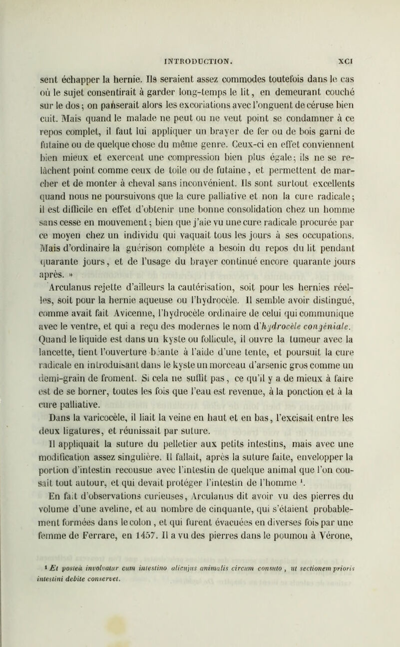 sent échapper la hernie. Ils seraient assez commodes toutefois dans le cas où le sujet consentirait à garder long-temps le lit, en demeurant couché sur le dos ; on passerait alors les excoriations avec l’onguent de céruse bien cuit. Mais quand le malade ne peut ou ne veut point se condamner à ce repos complet, il faut lui appliquer un brayer de fer ou de bois garni de futaine ou de quelque chose du môme genre. Ceux-ci en effet conviennent bien mieux et exercent une compression bien plus égale ; ils ne se re- lâchent point comme ceux de toile ou de futaine, et permettent de mar- cher et de monter à cheval sans inconvénient. Ils sont surtout excellents quand nous ne poursuivons que la cure palliative et non la cure radicale; il est difficile en effet d’obtenir une bonne consolidation chez un homme sans cesse en mouvement ; bien que j’aie vu une cure radicale procurée par ce moyen chez un individu qui vaquait tous les jours à ses occupations. Mais d’ordinaire la guérison complète a besoin du repos du lit pendant quarante jours, et de l’usage du brayer continué encore quarante jours après. » Arculanus rejette d’ailleurs la cautérisation, soit pour les hernies réel- les, soit pour la hernie aqueuse ou l’hydrocèle. Il semble avoir distingué, comme avait fait Avicenne, l’hydrocèle ordinaire de celui qui communique avec le ventre, et qui a reçu des modernes le nom d'hjdrocèle congêniale. Quand le liquide est dans un kyste ou follicule, il ouvre la tumeur avec la lancette, tient l’ouverture béante à l’aide d'une tente, et poursuit la cure radicale en introduisant dans le kyste un morceau d’arsenic gros comme un demi-grain de froment. Si cela ne suffit pas, ce qu’il y a de mieux à faire est de se borner, toutes les fois que l’eau est revenue, à la ponction et à la cure palliative. Dans la varicocèle, il liait la veine en haut et en bas, l’excisait entre les deux ligatures, et réunissait par suture. Il appliquait la suture du pelletier aux petits intestins, mais avec une modification assez singulière. Il fallait, après la suture faite, envelopper la portion d’intestin recousue avec l’intestin de quelque animal que l’on cou- sait tout autour, et qui devait protéger l’intestin de l’homme *. En fa,t d’observations curieuses, Arculanus dit avoir vu des pierres du volume d’une aveline, et au nombre de cinquante, qui s’étaient probable- ment formées dans le colon, et qui furent évacuées en diverses fois par une femme de Ferrare, en 1457. Il a vu des pierres dans le poumon à Vérone, 1 Et posteà involvalur cum iiilestino iilicujiis anima lis circum consulo , ut sectionem prions inteslini débité conservet.