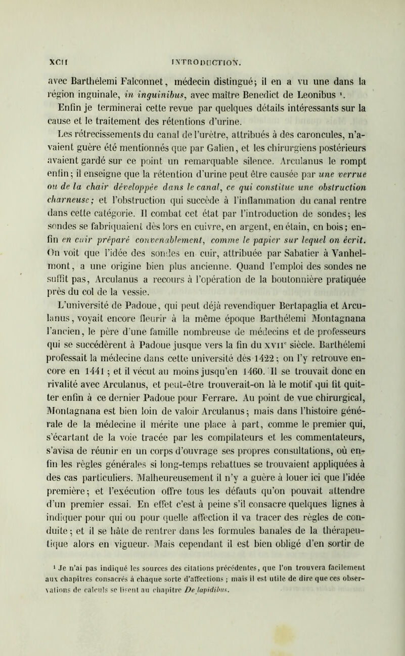 avec Bartliélemi Falconnet, médecin distingué; il en a vu une dans la l égion inguinale, in inguinibus, avec maître Benedict de Leonibus Enfin je terminerai cette revue par quelques détails intéressants sur la cause et le traitement des rétentions d’urine. Les rétrécissements du canal de l’urètre, attribués à des caroncules, n’a- vaient guère été mentionnés que par Galien, et les chirurgiens postérieurs avaient gardé sur ce point un remarquable silence. Arculanus le rompt enfin; il enseigne que la rétention d’urine peut être causée par une verrue nu de la chair développée dans le canal, ce qui constitue une obstruction charneusc; et l’obstruction qui succède à l’inflammation du canal rentre dans cette catégorie. Il combat cet état par l’introduction de sondes; les sondes se fabriquaient dès lors en cuivre, en argent, en étain, en bois ; en- fin en cuir préparé convenablement, comme le papier sur lequel on écrit. On voit que l’idée des sondes en cuir, attribuée par Sabatier à Vanhel- mont, a une origine bien plus ancienne. Quand l’emploi des sondes ne sulïit pas, Arculanus a recours à l’opération de la boutonnière pratiquée près du col de la vessie. L’université de Padoue, qui peut déjà revendiquer Bertapaglia et Arcu- lanus, voyait encore fleurir à la même époque Bartliélemi Montagnana l’ancien, le père d’une famille nombreuse de médecins et de professeurs qui se succédèrent à Padoue jusque vers la fin du xvir siècle. Barthélemi professait la médecine dans cette université dès 1422 ; on l’y retrouve en- core en 1441 ; et il vécut au moins jusqu’en 1460. Il se trouvait donc en rivalité avec Arculanus, et peut-être trouverait-on là le motif qui fit quit- ter enfin à ce dernier Padoue pour Ferrare. Au point de vue chirurgical, Montagnana est bien loin de valoir Arculanus; mais dans l’histoire géné- rale de la médecine il mérite une place à part, comme le premier qui, s’écartant de la voie tracée par les compilateurs et les commentateurs, s’avisa de réunir en un corps d’ouvrage ses propres consultations, où en- fin les règles générales si long-temps rebattues se trouvaient appliquées à des cas particuliers. Malheureusement il n’y a guère à louer ici que l’idée première; et l’exécution offre tous les défauts qu’on pouvait attendre d’un premier essai. En effet c’est à peine s’il consacre quelques lignes à indiquer pour qui ou pour quelle affection il va tracer des règles de con- duite ; et il se bâte de rentrer dans les formules banales de la thérapeu- tique alors en vigueur. Mais cependant il est bien obligé d’en sortir de 1 Je n’ai pas indiqué les sources des citalions précédentes, que l’on trouvera facilement aux chapitres consacrés à chaque sorte d’aflections ; mais il est utile de dire que ces obser- vations de calculs se lisent au chapitre De lapidibus.