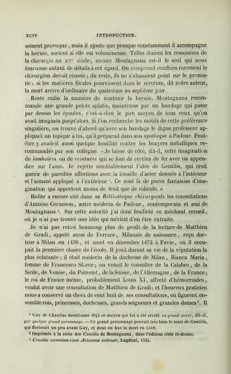 sement provoqué; mais il ajoute que presque constamment il accompagne la hernie, surtout si elle est volumineuse. Telles étaient les ressources de la chirurgie au xve siècle; encore Monlagnana est-il le seul qui nous fournisse autant de détails à cet égard. On comprend combien rarement le chirurgien devait réussir; du reste, ils ne s’abusaient point sur le pronos- tic : si les matières fécales pourrissent dans le scrotum, dit notre auteur, la mort arrive d’ordinaire du quatrième au septième jour. Reste enfin la manière de contenir la hernie. Montagnana recom- mande une grande pelote aplatie, maintenue par un bandage qui passe par dessus les épaules, c’est-à-dire le pire moyen de tous ceux qu’on avait imaginés jusqu’alors. Si l’on recherche les motifs de cette préférence singulière, on trouve d’abord qu’avec son bandage le digne professeur ap- pliquait un topique à lui, qu’il préparait dans son apothcque àPadoue. Peut- être y avait-il aussi quelque hostilité contre les brayers métalliques re- commandés par son collègue. « Je laisse de côté, dit-il, cette imagination de lombaires ou de ceintures qui se font de cercles de fer avec un appen- dice sur l’aine. Je rejette semblablement l’idée de Gentilis, qui croit guérir de pareilles affections avec la limaille d’acier donnée à l’intérieur et l’aimant appliqué à l’extérieur'. Ce sont là de pures fantaisies d’ima- gination qui apportent moins de fruit que de ridicule. » Haller a encore cité dans sa Bibliothèque chirurgicale les consultations d’Antoine Cermison, autre médecin de Padoue, contemporain et ami de Montagnana1 2. Sur cette autorité j'ai donc feuilleté ce méchant recueil, où je n’ai pas trouvé une idée qui méritât d’en être extraite. Je n’ai pas retiré beaucoup plus de profit de la lecture de Matthieu de Gradi, appelé aussi de Ferrare, Milanais de naissance, reçu doc- teur à Milan en 1436, et mort en décembre 1472 à Pavie, où il occu- pait la première chaire de l’école. 11 jouit durant sa vie de la réputation la plus éclatante ; il était médecin de la duchesse de Milan, Bianca Maria, femme de Francesco Sforce; on venait le consulter de la Calabre, de la Sicile, de Venise, du Piémont, de la Suisse, de l’Allemagne, de la France; le roi de France même, probablement Louis XI, affecté d’hémorroïdes, voulut avoir une consultation de Matthieu de Gradi; et l’heureux praticien nous a conservé un choix de cent huit de ses consultations, où figurent en- semble rois, princesses, duchesses, grands seigneurs et grandes dames3. Il 1 Guy de Chauliac mentionne déjà ce moyen qui lui a été révélé en grand secret, dit-il, •par quelque grand personnage.— Ce grand personnage pouvait très bien le tenir de Gentilis, qui florissail un peu avant Guy, et dont on fixe la mort en 1349. 2 Imprimés à la suite des Consilia de Montagnana, dans l’édition citée ci-dessus. 3 Consilia secundum viam Avicennoc ordinala, Lugduni, 1535.