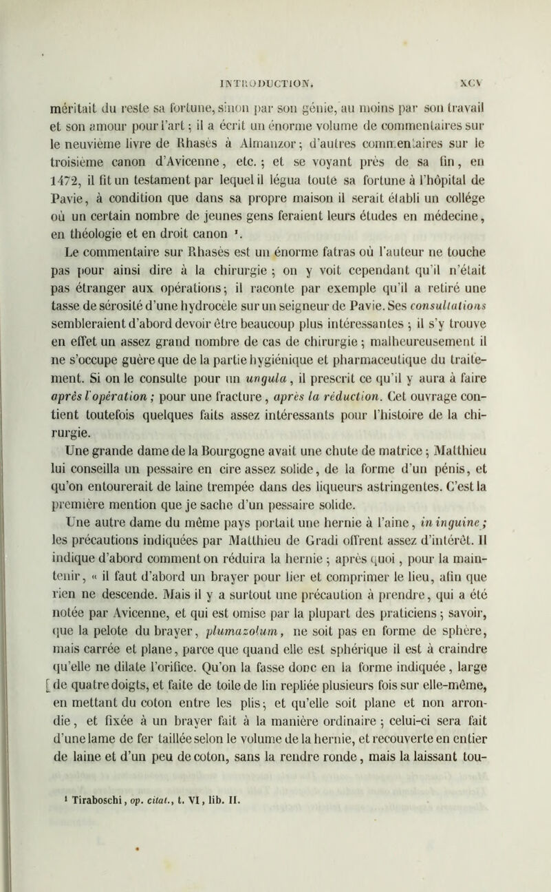 1NTK0 DUCTION. \C\ méritait du l'este sa fortune, sinon par son génie, au moins [)ar son travail et son amour pour l’art ; il a écrit un énorme volume de commentaires sur le neuvième livre de Rhasès à Almanzor; d’autres commentaires sur le troisième canon d’Avicenne, etc. ; et se voyant près de sa fin, en 1472, il fit un testament par lequel il légua toute sa fortune à l’hôpital de Pavie, à condition que dans sa propre maison il serait établi un collège où un certain nombre de jeunes gens feraient leurs études en médecine, en théologie et en droit canon *. Le commentaire sur Rhasès est un énorme fatras où l’auteur ne touche pas pour ainsi dire à la chirurgie ; on y voit cependant qu’il n’était pas étranger aux opérations; il raconte par exemple qu’il a retiré une tasse de sérosité d’une hydrocèle sur un seigneur de Pavie. Ses consultations sembleraient d’abord devoir être beaucoup plus intéressantes ; il s’y trouve en effet un assez grand nombre de cas de chirurgie ; malheureusement il ne s’occupe guère que de la partie hygiénique et pharmaceutique du traite- ment. Si on le consulte pour un unguia, il prescrit ce qu’il y aura à faire après l'opération ; pour une fracture , après la réduction. Cet ouvrage con- tient toutefois quelques faits assez intéressants pour l’histoire de la chi- rurgie. Une grande dame de la Bourgogne avait une chute de matrice ; Matthieu lui conseilla un pessaire en cire assez solide, de la forme d’un pénis, et qu’on entourerait de laine trempée dans des liqueurs astringentes. C’est la première mention que je sache d’un pessaire solide. Une autre dame du môme pays portait une hernie à l’aine, ininguine; les précautions indiquées par Matthieu de Gradi offrent assez d’intérêt, il indique d’abord comment on réduira la hernie ; après quoi, pour la main- tenir, « il faut d’abord un brayer pour lier et comprimer le lieu, afin que rien ne descende. Mais il y a surtout une précaution à prendre, qui a été notée par Avicenne, et qui est omise par la plupart des praticiens ; savoir, que la pelote du brayer, plumazolum, ne soit pas en forme de sphère, mais carrée et plane, parce que quand elle est sphérique il est à craindre qu’elle ne dilate l’orifice. Qu’on la fasse donc en la forme indiquée, large [ de quatre doigts, et faite de toile de lin repliée plusieurs fois sur elle-même, en mettant du coton entre les plis; et qu’elle soit plane et non arron- die , et fixée à un brayer fait à la manière ordinaire ; celui-ci sera fait d’une lame de fer taillée selon le volume de la hernie, et recouverte en entier de laine et d’un peu de coton, sans la rendre ronde, mais la laissant tou- 1 Tiraboschi, op. citai., t. VI, lib. II.