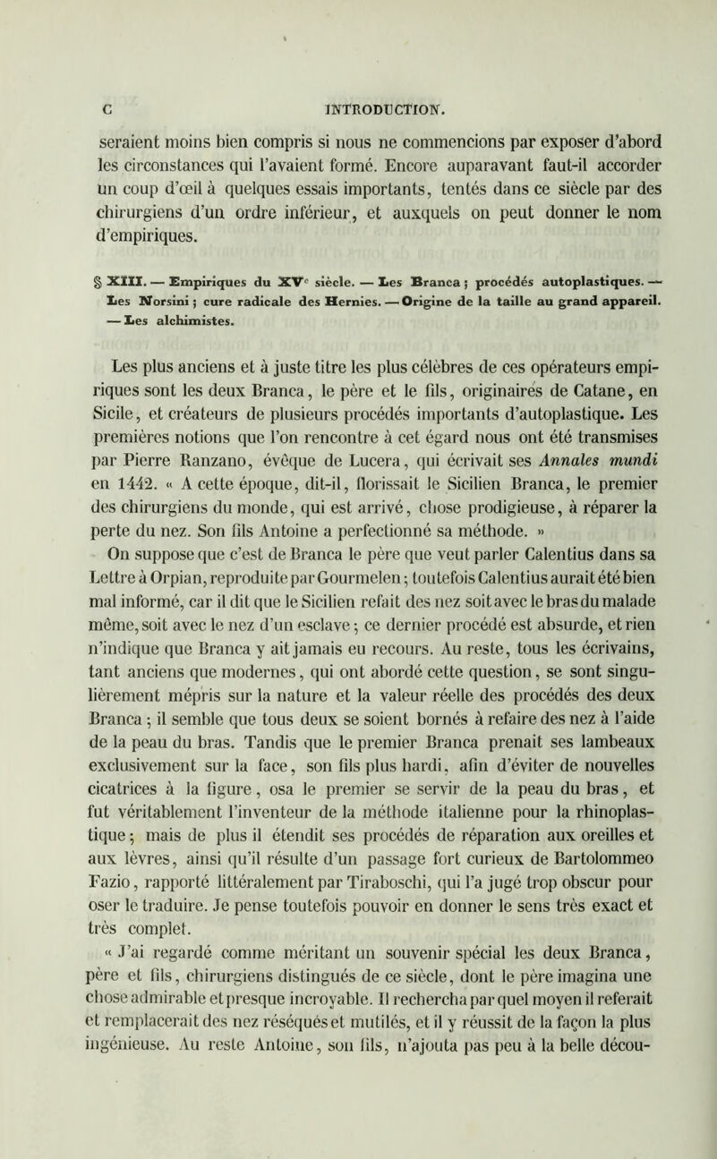 seraient moins bien compris si nous ne commencions par exposer d’abord les circonstances qui l’avaient formé. Encore auparavant faut-il accorder un coup d’œil à quelques essais importants, tentés dans ce siècle par des chirurgiens d’un ordre inférieur, et auxquels on peut donner le nom d’empiriques. § XIII. — Empiriques du XVe siècle. — les Branca ; procédés autoplastiques. — lies Norsini ; cure radicale des Hernies. — Origine de la taille au grand appareil. — les alchimistes. Les plus anciens et à juste titre les plus célèbres de ces opérateurs empi- riques sont les deux Branca, le père et le fils, originaires de Catane, en Sicile, et créateurs de plusieurs procédés importants d’autoplastique. Les premières notions que l’on rencontre à cet égard nous ont été transmises par Pierre Ranzano, évêque de Lucera, qui écrivait ses Annales mundi en 1442. « A cette époque, dit-il, florissait le Sicilien Branca, le premier des chirurgiens du monde, qui est arrivé, chose prodigieuse, à réparer la perte du nez. Son fils Antoine a perfectionné sa méthode. » On suppose que c’est de Branca le père que veut parler Calentius dans sa Lettre à Orpian, reproduite par Gourmelen ; toutefois Calentius aurait été bien mal informé, car il dit que le Sicilien refait des nez soitavec lebrasdu malade même, soit avec le nez d’un esclave ; ce dernier procédé est absurde, et rien n’indique que Branca y ait jamais eu recours. Au reste, tous les écrivains, tant anciens que modernes, qui ont abordé cette question, se sont singu- lièrement mépris sur la nature et la valeur réelle des procédés des deux Branca ; il semble que tous deux se soient bornés à refaire des nez à l’aide de la peau du bras. Tandis que le premier Branca prenait ses lambeaux exclusivement sur la face, son fils plus hardi, afin d’éviter de nouvelles cicatrices à la figure, osa le premier se servir de la peau du bras, et fut véritablement l’inventeur de la méthode italienne pour la rhinoplas- tique ; mais de plus il étendit ses procédés de réparation aux oreilles et aux lèvres, ainsi qu’il résulte d’un passage fort curieux de Bartolommeo Fazio, rapporté littéralement par Tiraboschi, qui l’a jugé trop obscur pour oser le traduire. Je pense toutefois pouvoir en donner le sens très exact et très complet. «J’ai regardé comme méritant un souvenir spécial les deux Branca, père et fils, chirurgiens distingués de ce siècle, dont le père imagina une chose admirable etpresque incroyable. Il rechercha par quel moyenil referait et remplacerait des nez réséqués et mutilés, et il y réussit de la façon la plus ingénieuse. Au reste Antoine, son fils, n’ajouta pas peu à la belle décou-