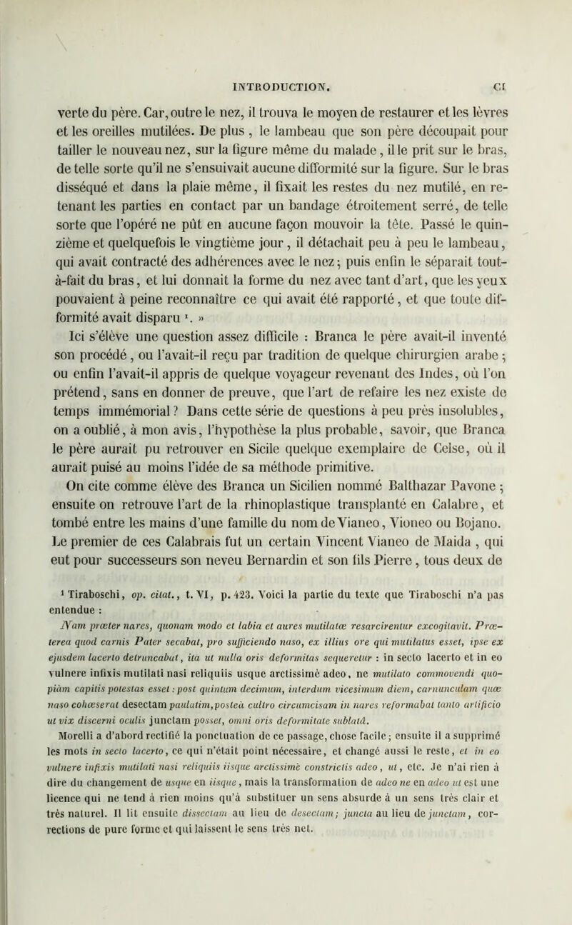 verte du père. Car, outre le nez, il trouva le moyen de restaurer et les lèvres et les oreilles mutilées. De plus , le lambeau que son père découpait pour tailler le nouveau nez, sur la figure môme du malade, il le prit sur le bras, de telle sorte qu’il ne s’ensuivait aucune difformité sur la figure. Sur le bras disséqué et dans la plaie môme, il fixait les restes du nez mutilé, en re- tenant les parties en contact par un bandage étroitement serré, de telle sorte que l’opéré ne pût en aucune façon mouvoir la tète. Passé le quin- zième et quelquefois le vingtième jour, il détachait peu à peu le lambeau, qui avait contracté des adhérences avec le nez; puis enfin le séparait tout- à-fait du bras, et lui donnait la forme du nez avec tant d’art, que les yeux pouvaient à peine reconnaître ce qui avait été rapporté, et que toute dif- formité avait disparu \ » Ici s’élève une question assez difficile : Branca le père avail-il inventé son procédé, ou l’avait-il reçu par tradition de quelque chirurgien arabe ; ou enfin l’avait-il appris de quelque voyageur revenant des Indes, où l’on prétend, sans en donner de preuve, que l’art de refaire les nez existe de temps immémorial ? Dans cette série de questions à peu près insolubles, on a oublié, à mon avis, l’hypothèse la plus probable, savoir, que Branca le père aurait pu retrouver en Sicile quelque exemplaire de Celse, où il aurait puisé au moins l’idée de sa méthode primitive. On cite comme élève des Branca un Sicilien nommé Balthazar Pavone ; ensuite on retrouve l’art de la rhinoplastique transplanté en Calabre, et tombé entre les mains d’une famille du nomdeVianeo, Vioneo ou Bojano. Le premier de ces Calabrais fut un certain Vincent Vianeo de Maida , qui eut pour successeurs son neveu Bernardin et son fils Pierre, tous deux de 1 Tiraboschi, op. citât., t. VI, p. 423. Voici la partie du texte que Tiraboschi n’a pas entendue : IVam prœter nares, quonam modo et labia et aures mulilalœ resarcirenlur excogitavit. Prœ- lerea qttocl caruis Pater secabat, pro sujjiciendo nuso, ex illius ore qui miitilalus esset, ipse ex ejusdem lacerto detruncabut, ita ut nulla oris deformilas sequeretur : in seclo laccrto et in eo vulnere inüxis rnutilati nasi reliquiis usque arctissimè adeo, ne mulilato comtnovendi quo- piiim capitis potestas esset : post quinlum decimum, inlerdum vicesimum diem, carnunculam quæ naso cobœserut desectam paulatim,posteà cullro circumcisam in nares reformabal lanlo arlificio ut vix discerni oculis junctam posset, omni oris dcfonnitale sublatd. Morelli a d’abord rectifié la ponctuation de ce passage, chose facile; ensuite il a supprimé les mots in secto lacerto, ce qui n’était point nécessaire, et changé aussi le reste, et in eo vulnere infixés rnutilati nasi reliquiis iisque arctissimè constrictis adeo, ut, etc. Je n’ai rien à dire du changement de usque en iisque, mais la transformation de adeo ne en adeo ut est une licence qui ne tend à rien moins qu’à substituer un sens absurde à un sens très clair et très naturel. Il lit ensuite disscctam au lieu de desectam; juncta au lieu de junctam, cor- rections de pure forme et qui laissent le sens très net.