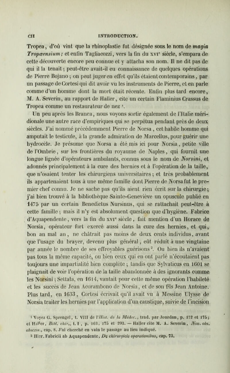 Tropea, d’où vint que la rhinoplastie fut désignée sous le nom de magia Tropœensium ; et enfin Tagliacozzi, vers la fin du xvic siècle, s’empara de cette découverte encore peu connue et y attacha son nom. Il ne dit pas de qui il la tenait -, peut-être avait-il eu connaissance de quelques opérations de Pierre Bojano ; on peut juger en effet qu’ils étaient contemporains, par un passage deCortesi qui dit avoir vu les instruments de Pierre, et en parle comme d’un homme dont la mort était récente. Enfin plus tard encore, M. A. Severin, au rapport de Haller, cite un certain Flaminius Crassus de Tropea comme un restaurateur de nez *. Un peu après les Branca, nous voyons sortir également de l’Italie méri- dionale une autre race d’empiriques qui se perpétua pendant près de deux siècles. J’ai nommé précédemment Pierre de Norsa, cet habile homme qui amputait le testicule, à la grande admiration de Marcellus, pour guérir une hydrocèle. Je présume que Norsa a été mis ici pour Norsia, petite ville de l’Ombrie, sur les frontières du royaume de Naples, qui fournit une longue lignée d’opérateurs ambulants, connus sous le nom de Norsini, et adonnés principalement à la cure des hernies et à l’opération de la taille, que n’osaient tenter les chirurgiens universitaires-, et très probablement ils appartenaient tous à une même famille dont Pierre de Norsa fut le pre- mier chef connu. Je ne sache pas qu’ils aient rien écrit sur la chirurgie; j’ai bien trouvé à la bibliothèque Sainte-Geneviève un opuscule publié en 1475 par un certain Benedictus Nursinus, qui se rattachait peut-être à cette famille ; mais il n’y est absolument question que d’hygiène. Fabrice d’Aquapendente, vers la fin du xvie siècle, fait mention d’un Horace de Norsia, opérateur fort exercé aussi dans la cure des hernies, et qui, bon an mal an, ne châtrait pas moins de deux cents individus, avant que l’usage du brayer, devenu plus général, eût réduit à une vingtaine par année le nombre de ses effroyables guérisons2. Ou bien ils n’avaient pas tous la même capacité, ou bien ceux qui en ont parlé n’écoutaient pas toujours une impartialité bien complète ; tandis que Sylvaticus en 1601 se plaignait de voir l’opération de la taille abandonnée à des ignorants comme les Norsini ; Settala, en 1614, vantait pour cette môme opération l’habileté et les succès de Jean Acorambono de Norsia, et de son fils Jean Antoine. Plus tard, en 1633, Cortesi écrivait qu’il avait vu à Messine Ulysse de Norsia traiter les hernies par l’application d’un caustique, suivie de l’incision ' Voyez G. Sprengel, t. VIII de YHist. de la Médec., trad. par Jourdan, p. 172 et 175; et Haller, Bibl. chir., t. I , p. 1G3, 175 et 293. — Haller cite M. A. Severin, Nov. obs. absesss., cap. 8. J’ai cherché en vain le passage au lieu indiqué. ~ Hier. Fabricii ab Aquapendente, De chirurgien operaiionibus, cap. 73.