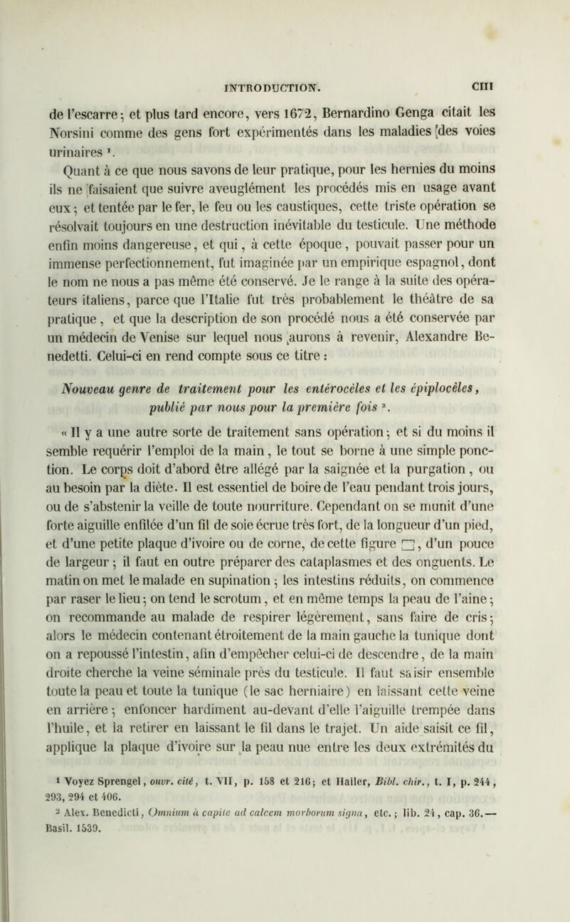 de l’escarre; et plus tard encore, vers 1672, Bernardino Genga citait les Norsini comme des gens fort expérimentés dans les maladies [des voies urinaires Quant à ce que nous savons de leur pratique, pour les hernies du moins ils ne faisaient que suivre aveuglément les procédés mis en usage avant eux ; et tentée par le fer, le feu ou les caustiques, cette triste opération se résolvait toujours en une destruction inévitable du testicule. Une méthode enfin moins dangereuse, et qui, à cette époque, pouvait passer pour un immense perfectionnement, fut imaginée par un empirique espagnol, dont le nom ne nous a pas môme été conservé. Je le range à la suite des opéra- teurs italiens, parce que l’Italie fut très probablement le théâtre de sa pratique, et que la description de son procédé nous a été conservée par un médecin de Venise sur lequel nous jurons à revenir, Alexandre Be- nedetti. Celui-ci en rend compte sous ce titre : Nouveau genre de traitement pour les entérocèles et les épiplocèles, publié par nous pour la première fois s. « Il y a une autre sorte de traitement sans opération ; et si du moins il semble requérir l’emploi de la main, le tout se borne à une simple ponc- tion. Le corps doit d’abord être allégé par la saignée et la purgation , ou au besoin par la diète. Il est essentiel de boire de l’eau pendant trois jours, ou de s’abstenir la veille de toute nourriture. Cependant on se munit d’une forte aiguille enfilée d’un fil de soie écrue très fort, de la longueur d’un pied, et d’une petite plaque d’ivoire ou de corne, de cette figure □, d’un pouce de largeur ; il faut en outre préparer des cataplasmes et des onguents. Le matin on met le malade en supination ; les intestins réduits, on commence par raser le lieu; on tend le scrotum, et en môme temps la peau de l’aine ; on recommande au malade de respirer légèrement, sans faire de cris; alors le médecin contenant étroitement de la main gauche la tunique dont on a repoussé l’intestin, afin d’empêcher celui-ci de descendre, de la main droite cherche la veine séminale près du testicule. Ii faut saisir ensemble toute la peau et toute la tunique (le sac herniaire) en laissant cette veine en arrière ; enfoncer hardiment au-devant d’elle l’aiguille trempée dans l’huile, et la retirer en laissant le fil dans le trajet. Un aide saisit ce fil, applique la plaque d’ivoire sur la peau nue entre les deux extrémités du 1 Voyez Sprengel, ouvr. cité, t. VII, p. 158 et 216; et Haller, liibl. chir., t. I, p. 244, 293, 294 et 406. 2 Alex. Bencdicti, Omnium à capile ad calcem morborum signa, etc. ; lib. 24 , cap. 36.— Basil. 1539.