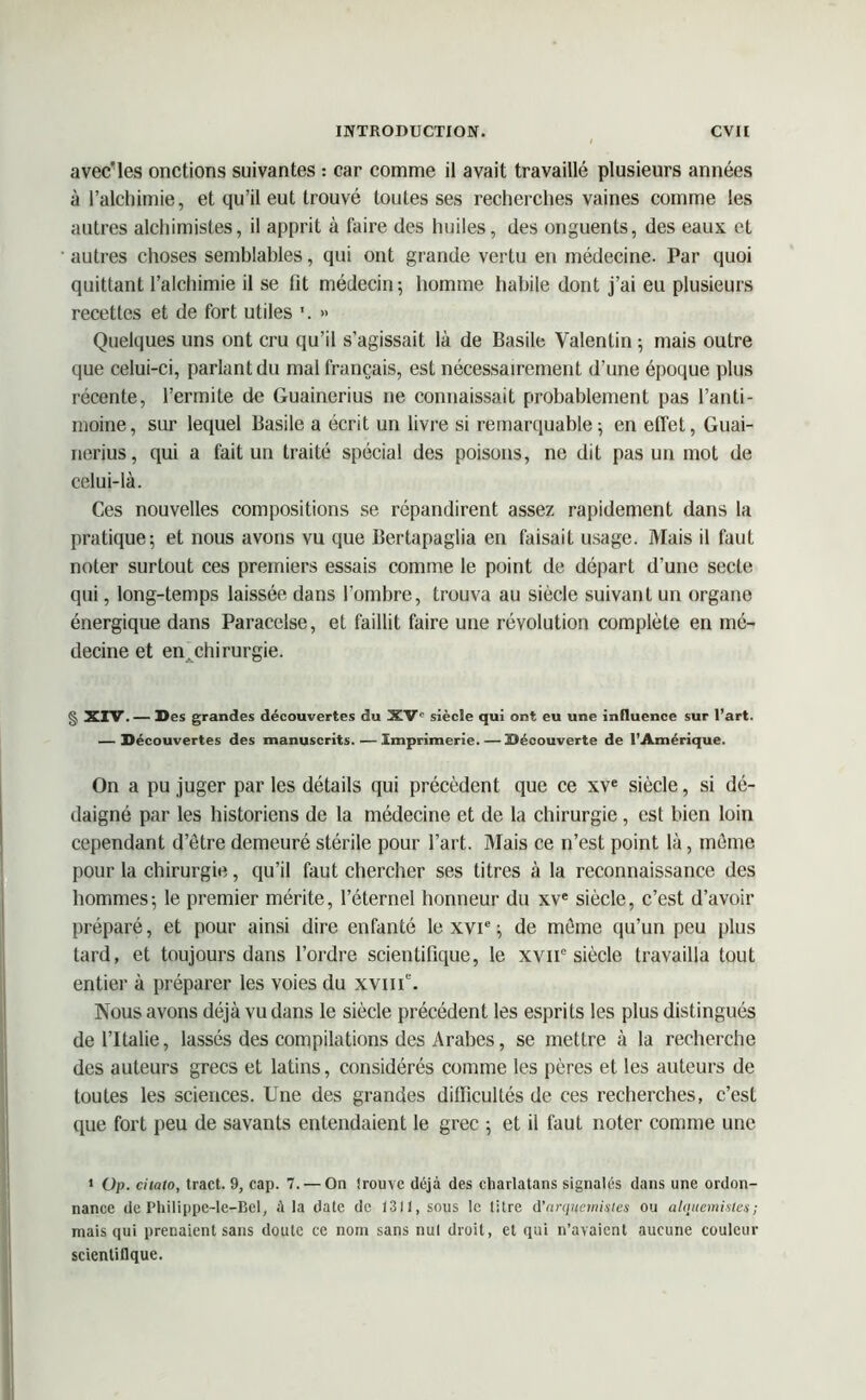 avec'les onctions suivantes : car comme il avait travaillé plusieurs années à l’alchimie, et qu’il eut trouvé toutes ses recherches vaines comme les autres alchimistes, il apprit à faire des huiles, des onguents, des eaux et autres choses semblables, qui ont grande vertu en médecine. Par quoi quittant l’alchimie il se fit médecin; homme habile dont j’ai eu plusieurs recettes et de fort utiles \ » Quelques uns ont cru qu’il s’agissait là de Basile Valentin ; mais outre que celui-ci, parlant du mal français, est nécessairement d’une époque plus récente, l’ermite de Guainerius ne connaissait probablement pas l’anti- moine , sur lequel Basile a écrit un livre si remarquable ; en effet, Guai- nerius, qui a fait un traité spécial des poisons, ne dit pas un mot de celui-là. Ces nouvelles compositions se répandirent assez rapidement dans la pratique; et nous avons vu que Bertapaglia en faisait usage. Mais il faut noter surtout ces premiers essais comme le point de départ d’une secte qui, long-temps laissée dans l’ombre, trouva au siècle suivant un organe énergique dans Paracelse, et faillit faire une révolution complète en mé- decine et en.chirurgie. § XIV. — Des grandes découvertes du XVe siècle qui ont eu une influence sur l’art. — Découvertes des manuscrits. — Imprimerie. — Découverte de l’Amérique. On a pu juger par les détails qui précèdent que ce xve siècle, si dé- daigné par les historiens de la médecine et de la chirurgie, est bien loin cependant d’ètre demeuré stérile pour l’art. Mais ce n’est point là, même pour la chirurgie, qu’il faut chercher ses titres à la reconnaissance des hommes; le premier mérite, l’éternel honneur du xve siècle, c’est d’avoir préparé, et pour ainsi dire enfanté le XVIe ; de môme qu’un peu plus tard, et toujours dans l’ordre scientifique, le xvn° siècle travailla tout entier à préparer les voies du xviiV. Nous avons déjà vu dans le siècle précédent les esprits les plus distingués de l’Italie, lassés des compilations des Arabes, se mettre à la recherche des auteurs grecs et latins, considérés comme les pères et les auteurs de toutes les sciences. Une des grandes difficultés de ces recherches, c’est que fort peu de savants entendaient le grec ; et il faut noter comme une * Up. citato, tract. 9, cap. 7. — On trouve déjà des charlatans signalés dans une ordon- nance de Philippc-le-Bel, A la date de 1311, sous le litre d’arquemistes ou alqttemistes; mais qui prenaient sans doute ce nom sans nul droit, et qui n’avaient aucune couleur scientifique.