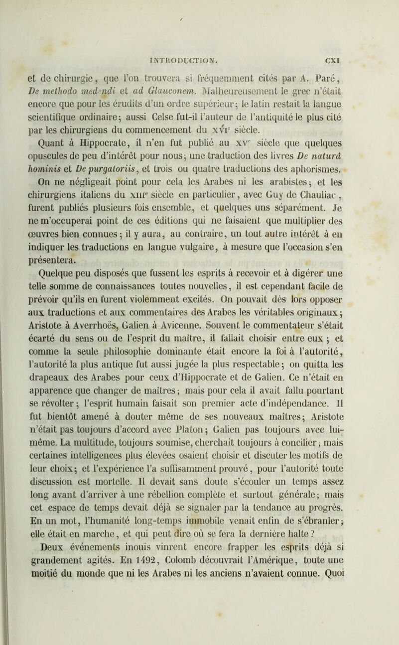 et de chirurgie, que l’on trouvera si fréquemment cités par A. Paré, De metliodo medndi et ad Glauconem. Malheureusement le grec n’était encore que pour les érudits d’un ordre supérieur; le latin restait la langue scientifique ordinaire; aussi Celse fut-il l’auteur de l’antiquité le plus cité par les chirurgiens du commencement du xvr siècle. Quant à Hippocrate, il n’en fut publié au xvc siècle que quelques opuscules de peu d’intérêt pour nous; une traduction des livres De naturd hominis et De purgatoriis, et trois ou quatre traductions des aphorismes. On ne négligeait point pour cela les Arabes ni les arabisles; et les chirurgiens italiens du xnr siècle en particulier, avec Guy de Chauliac , furent publiés plusieurs fois ensemble, et quelques uns séparément. Je ne m’occuperai point de ces éditions qui ne faisaient que multiplier des œuvres bien connues ; il y aura, au contraire, un tout autre intérêt à en indiquer les traductions en langue vulgaire, à mesure que l’occasion s’en présentera. Quelque peu disposés que fussent les esprits à recevoir et à digérer une telle somme de connaissances toutes nouvelles, il est cependant facile de prévoir qu’ils en furent violemment excités. On pouvait dès lors opposer aux traductions et aux commentaires des Arabes les véritables originaux; Aristote à Averrhoës, Galien à Avicenne. Souvent le commentateur s’était écarté du sens ou de l’esprit du maître, il fallait choisir entre eux ; et comme la seule philosophie dominante était encore la foi à l’autorité, l’autorité la plus antique fut aussi jugée la plus respectable; on quitta les drapeaux des Arabes pour ceux d’Hippocrate et de Galien. Ce n’était en apparence que changer de maîtres; mais pour cela il avait fallu pourtant se révolter ; l’esprit humain faisait son premier acte d’indépendance. 11 fut bientôt amené à douter même de ses nouveaux maîtres; Aristote n’était pas toujours d’accord avec Platon ; Galien pas toujours avec lui- même. La multitude, toujours soumise, cherchait toujours à concilier, mais certaines intelligences plus élevées osaient choisir et discuter les motifs de leur choix; et l’expérience l’a suffisamment prouvé, pour l’autorité toute discussion est mortelle. Il devait sans doute s’écouler un temps assez long avant d’arriver à une rébellion complète et surtout générale; mais cet espace de temps devait déjà se signaler par la tendance au progrès. En un mot, l’humanité long-temps immobile venait enfin de s’ébranler; elle était en marche, et qui peut dire où se fera la dernière halte ? Deux événements inouïs vinrent encore frapper les esprits déjà si grandement agités. En 1492, Colomb découvrait l’Amérique, toute une moitié du monde que ni les Arabes ni les anciens n’avaient connue. Quoi