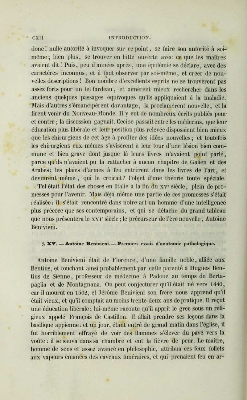 donc! nulle autorité à invoquer sur ce point, se faire son autorité à soi- même; bien plus, se trouver en lutte ouverte avec ce que les maîtres avaient dit ! Puis, peu d’années après, une épidémie se déclare, avec des caractères inconnus; et il faut observer par soi-même, et créer de nou- velles descriptions ! Bon nombre d’excellents esprits ne se trouvèrent pas assez forts pour un tel fardeau , et aimèrent mieux rechercher dans les anciens quelques passages équivoques qu’ils appliquaient à la maladie. Mais d’autres s’émancipèrent davantage, la proclamèrent nouvelle, et la firent venir du Nouveau-Monde. Il y eut de nombreux écrits publiés pour et contre; la discussion gagnait. Ceci se passait entre les médecins, que leur éducation plus libérale et leur position plus relevée disposaient bien mieux que les chirurgiens de cet âge à profiter des idées nouvelles 5 et toutefois les chirurgiens eux-mêmes s’avisèrent à leur tour d’une lésion bien com- mune et bien grave dont jusque là leurs livres n’avaient point parlé, parce qu’ils 11’avaient pu la rattacher à aucun chapitre de Galien et des Arabes; les plaies d’armes à feu entrèrent dans les livres de l’art, et devinrent même, qui le croirait? l’objet d’une théorie toute spéciale. Tel était l’état des choses en Italie à la fin du xve siècle, plein de pro- messes pour l’avenir. Mais déjà même une partie de ces promesses s’était réalisée; il s’était rencontré dans notre art un homme d’une intelligence plus précoce que ses contemporains, et qui se détache du grand tableau que nous présentera le xvT siècle ; le précurseur de l’ère nouvelle, Antoine Benivieni. § XV. — Antoine Benivieni. — Bremiers essais d’anatomie pathologique. Antoine Benivieni était de Florence, d’une famille noble, alliée aux Bentius, et louchant ainsi probablement par cette parenté à Hugues Ben- tius de Sienne, professeur de médecine à Padoue au temps de Berta- paglia et de Montagnana. On peut conjecturer qu’il était né vers 1440, car il mourut en 1502, et Jérôme Benivieni son frère nous apprend qu’il était vieux, et qu’il comptait au moins trente deux ans de pratique. Il reçut une éducation libérale ; lui-même raconte qu’il apprit le grec sous un reli- gieux appelé François de Castillon. Il allait prendre ses leçons dans la basilique appienne : et un jour, étant entré de grand matin dans l’église, il fut horriblement effrayé de voir des flammes s’élever du pavé vers la voûte : il se sauva dans sa chambre et eut la fièvre de peur. Le maître, homme de sens et assez avancé en philosophie, attribua ces feux follets aux vapeurs émanées des caveaux funéraires, et qui prenaient feu en ar-