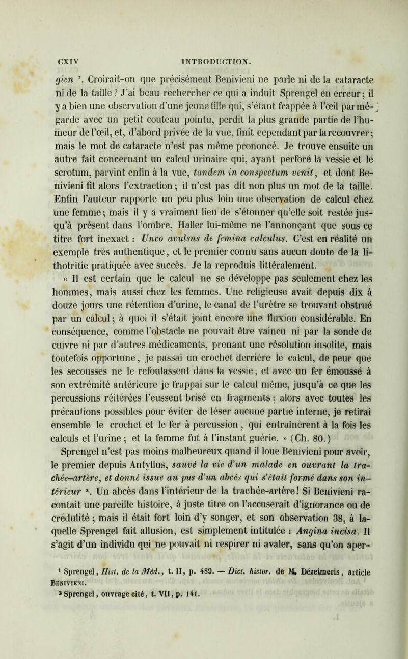 gien Croirait-on que précisément Benivieni ne parle ni de la cataracte ni de la taille ? J’ai beau rechercher ce qui a induit Sprengel en erreur; il y a bien une observation d’une jeune fille qui, s’étant frappée à l’œil par mé- garde avec un petit couteau pointu, perdit la plus grande partie de l’hu- meur de l’œil, et, d’abord privée de la vue, finit cependant par la recouvrer; mais le mot de cataracte n’est pas môme prononcé. Je trouve ensuite un autre fait concernant un calcul urinaire qui, ayant perforé la vessie et le scrotum, parvint enfin à la vue, tandem in compectum venit, et dont Be- nivieni fit alors l’extraction ; il n’est pas dit non plus un mot de la taille. Enfin l’auteur rapporte un peu plus loin une observation de calcul chez une femme; mais il y a vraiment lieu de s’étonner qu’elle soit restée jus- qu’à présent dans l’ombre, Haller lui-même ne l’annonçant que sous ce titre fort inexact : Unco avulsus de femina calculus. C’est en réalité un exemple très authentique, et le premier connu sans aucun doute de la li- thotritie pratiquée avec succès. Je la reproduis littéralement. « Il est certain que le calcul ne se développe pas seulement chez les hommes, mais aussi chez les femmes. Une religieuse avait depuis dix à douze jours une rétention d’urine, le canal de l’urètre se trouvant obstrué par un calcul ; à quoi il s’était joint encore une fluxion considérable. En conséquence, comme l’obstacle ne pouvait être vaincu ni par la sonde de cuivre ni par d’autres médicaments, prenant une résolution insolite, mais toutefois opportune, je passai un crochet derrière le calcul, de peur que les secousses ne le refoulassent dans la vessie; et avec un fer émoussé à son extrémité antérieure je frappai sur le calcul même, jusqu’à ce que les percussions réitérées l’eussent brisé en fragments ; alors avec toutes les précautions possibles pour éviter de léser aucune partie interne, je retirai ensemble le crochet et le fer à percussion , qui entraînèrent à la fois les calculs et l’urine; et la femme fut à l’instant guérie. » (Ch. 80.) Sprengel n’est pas moins malheureux quand il loue Benivieni pour avoir, le premier depuis Antyllus, sauvé la vie d'un malade en ouvrant la tra- chée-artèreet donné issue au pus d'un abcès qui s’était formé dans son in- térieur \ Un abcès dans l’intérieur de la trachée-artère! Si Benivieni ra- contait une pareille histoire, à juste titre on l’accuserait d’ignorance ou de crédulité ; mais il était fort loin d’y songer, et son observation 38, à la- quelle Sprengel fait allusion, est simplement intitulée : Angina incisa. Il s’agit d’un individu qui ne pouvait ni respirer ni avaler, sans qu’on aper- 1 Sprengel, Hisi. de la Méd., t. II, p. 489. — Dict. histor. de KL Dézeimeris, article Beniviem. 3 Sprengel, ouvrage cité, t. VII, p. 141.