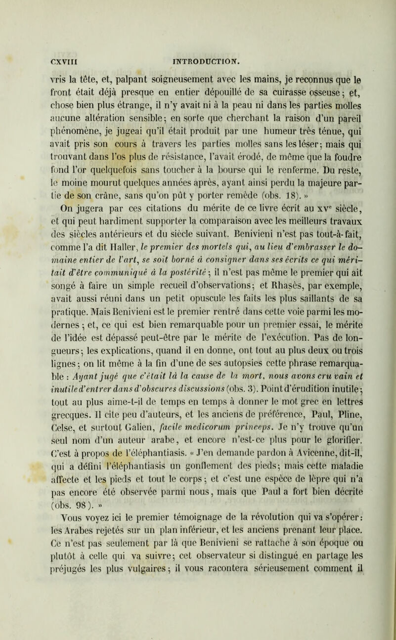 vris la tête, et, palpant soigneusement avec les mains, je reconnus que le front était déjà presque en entier dépouillé de sa cuirasse osseuse 5 et, chose bien plus étrange, il n’y avait ni à la peau ni dans les parties molles aucune altération sensible; en sorte que cherchant la raison d’un pareil phénomène, je jugeai qu’il était produit par une humeur très ténue, qui avait pris son cours à travers les parties molles sans les léser; mais qui trouvant dans l’os plus de résistance, l’avait érodé, de môme que la foudre fond l’or quelquefois sans toucher à la bourse qui le renferme. Du reste, le moine mourut quelques années après, ayant ainsi perdu la majeure par- tie de son crâne, sans qu’on pût y porter remède (obs. 18). » On jugera par ces citations du mérite de ce livre écrit au xv° siècle, et qui peut hardiment supporter la comparaison avec les meilleurs travaux des siècles antérieurs et du siècle suivant. Benivieni n’est pas tout-à- fait, comme l’a dit Haller, le premier des mortels qui, au lieu d'embrasser le do- maine entier de l'art, se soit borné à consigner dans ses écrits ce qui méri- tait d'être communiqué à la postérité ; il n’est pas môme le premier qui ait songé à faire un simple recueil d’observations; et Rhasès, par exemple, avait aussi réuni dans un petit opuscule les faits les plus saillants de sa pratique. Mais Benivieni est le premier rentré dans cette voie parmi les mo- dernes ; et, ce qui est bien remarquable pour un premier essai, le mérite de l’idée est dépassé peut-ôtre par le mérite de l’exécution. Pas de lon- gueurs; les explications, quand il en donne, ont tout au plus deux ou trois lignes; on lit môme à la fin d’une de ses autopsies cette phrase remarqua- ble : Ayant jugé que c’était là la cause de la mort, nous avons cru vain et inutile d’entrer dans d’obscures discussions (obs. 3). Point d’érudition inutile; tout au plus aime-t-il de temps en temps à donner le mot grec en lettres grecques. Il cite peu d’auteurs, et les anciens de préférence, Paul, Pline, Celse, et surtout Galien, facile medicorum princeps. Je n’y trouve qu’un seul nom d’un auteur arabe, et encore n’est-ce plus pour le glorifier. C’est à propos de l’éléphantiasis. « J’en demande pardon à Avicenne, dit-il, qui a défini l’éléphantiasis un gonflement des pieds; mais cette maladie affecte et les pieds et tout le corps ; et c’est une espèce de lèpre qui n’a pas encore été observée parmi nous, mais que Paul a fort bien décrite (obs. 98). » Vous voyez ici le premier témoignage de la révolution qui va s’opérer: les Arabes rejetés sur un plan inférieur, et les anciens prenant leur place. Ce n’est pas seulement par là que Benivieni se rattache à son époque ou plutôt à celle qui va suivre; cet observateur si distingué en partage les préjugés les plus vulgaires ; il vous racontera sérieusement comment il