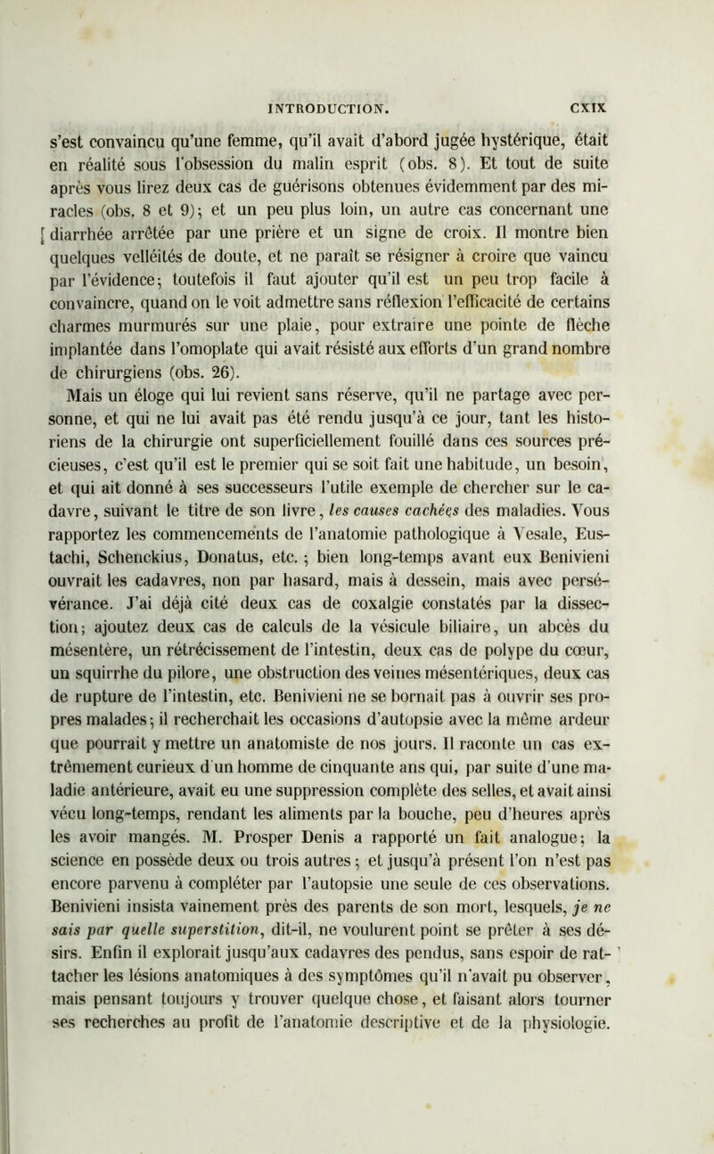 s’est convaincu qu’une femme, qu’il avait d’abord jugée hystérique, était en réalité sous l'obsession du malin esprit (obs. 8). Et tout de suite après vous lirez deux cas de guérisons obtenues évidemment par des mi- racles (obs. 8 et 9); et un peu plus loin, un autre cas concernant une [ diarrhée arrêtée par une prière et un signe de croix. Il montre bien quelques velléités de doute, et ne paraît se résigner à croire que vaincu par l’évidence; toutefois il faut ajouter qu’il est un peu trop facile à convaincre, quand on le voit admettre sans réflexion l’efficacité de certains charmes murmurés sur une plaie, pour extraire une pointe de flèche implantée dans l’omoplate qui avait résisté aux efforts d’un grand nombre de chirurgiens (obs. 26). Mais un éloge qui lui revient sans réserve, qu’il ne partage avec per- sonne, et qui ne lui avait pas été rendu jusqu’à ce jour, tant les histo- riens de la chirurgie ont superficiellement fouillé dans ces sources pré- cieuses, c’est qu’il est le premier qui se soit fait une habitude, un besoin, et qui ait donné à ses successeurs l’utile exemple de chercher sur le ca- davre, suivant le titre de son livre, les causes cachées des maladies. Vous rapportez les commencements de l’anatomie pathologique à Yesale, Eus- tachi, Schenckius, Donatus, etc. ; bien long-temps avant eux Benivieni ouvrait les cadavres, non par hasard, mais à dessein, mais avec persé- vérance. J’ai déjà cité deux cas de coxalgie constatés par la dissec- tion; ajoutez deux cas de calculs de la vésicule biliaire, un abcès du mésentère, un rétrécissement de l’intestin, deux cas de polype du cœur, un squirrhe du pilore, une obstruction des veines mésentériques, deux cas de rupture de l’intestin, etc. Benivieni ne se bornait pas à ouvrir ses pro- pres malades; il recherchait les occasions d’autopsie avec la même ardeur que pourrait y mettre un anatomiste de nos jours. 11 raconte un cas ex- trêmement curieux d un homme de cinquante ans qui, par suite d’une ma- ladie antérieure, avait eu une suppression complète des selles, et avait ainsi vécu long-temps, rendant les aliments par la bouche, peu d’heures après les avoir mangés. M. Prosper Denis a rapporté un fait analogue; la science en possède deux ou trois autres ; et jusqu’à présent l’on n’est pas encore parvenu à compléter par l’autopsie une seule de ces observations. Benivieni insista vainement près des parents de son mort, lesquels, je ne sais par quelle superstition, dit-il, ne voulurent point se prêter à ses dé- sirs. Enfin il explorait jusqu’aux cadavres des pendus, sans espoir de rat- 1 tacher les lésions anatomiques à des symptômes qu’il n'avait pu observer, mais pensant toujours y trouver quelque chose, et faisant alors tourner ses recherches au profit de l’anatomie descriptive et de la physiologie.