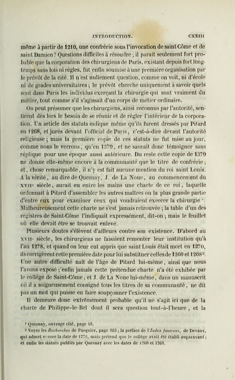 môme à partir de 1210, une confrérie sous l’invocation de saint Côme et de saint Damien? Questions difficiles à résoudre ; il paraît seulement fort pro- bable que la corporation des chirurgiens de Paris, existant depuis fort long- temps sans lois ni règles, fut enfin soumise à une première organisation par le prévôt de la cité. 11 n'est nullement question, comme on voit, ni d’école ni de grades universitaires ; le prévôt cherche uniquement à savoir quels sont dans Paris les individus exerçant la chirurgie qui sont vraiment du métier, tout comme s’il s’agissait d’un corps de métier ordinaire. On peut présumer que les chirurgiens, ainsi reconnus par l’autorité, sen- tirent dès lors le besoin de se réunir et de régler l’intérieur de la corpora- tion. Un article des statuts indique môme qu’ils furent dressés par Pitard en 1268, et jurés devant l’official de Paris, c’est-à-dire devant l’autorité religieuse; mais la première copie de ces statuts ne fut mise au jour, comme nous le verrons, qu’en 1379, et ne saurait donc témoigner sans réplique pour une époque aussi antérieure. Du reste cette copie de 1379 ne donne elle-même encore à la communauté que le titre de confrérie ; et, chose remarquable, il n’y est fait aucune mention du roi saint Louis. A la vérité, au dire de Quesnay, J. de La Noue, au commencement du xviu siècle, aurait eu entre les mains une charte de ce roi, laquelle ordonnait à Pitard d’assembler les autres maîtres ou la plus grande partie d’entre eux pour examiner ceux qui voudraient exercer la chirurgie'. Malheureusement cette charte ne s’est jamais retrouvée ; la table d’un des registres de Saint-Côme l’indiquait expressément, dit-on ; mais le feuillet où elle devait être se trouvait enlevé. Plusieurs doutes s’élèvent d’ailleurs contre son existence. D’abord au xviu siècle, les chirurgiens ne faisaient remonter leur institution qu’à l’an 1278, et quand on leur eut appris que saint Louis était mort en 1270, ils corrigèrent cette première date pour lui substituer cellesde 1260 et 1268'1 2. Une autre difficulté naît de l’âge de Pitard lui-même, ainsi que nous l’avons exposé -/enfin jamais cette prétendue charte n’a été exhibée par le collège de Saint-Côme ; et J. de La Noue lui-même, dans un manuscrit où il a soigneusement consigné tous les titres de sa communauté, ne dit pas un mot qui puisse en faire soupçonner l’existence. Il demeure donc extrêmement probable qu’il ne s’agit ici que de la charte de Philippe-le-Bel dont il sera question tout-à-l’heure , et la 1 Quesnay, ouvrage cité, page 48. 2 Voyez les Recherches de Pasquier, page 8C3 ; la préface de Y Index fimereus, de Devaux, qui admet e> core la date de 1278, mais prétend que le collège avait été établi auparavant ; et enfin les statuts publiés par Quesnay avec les dates de I2G0 et 1268.