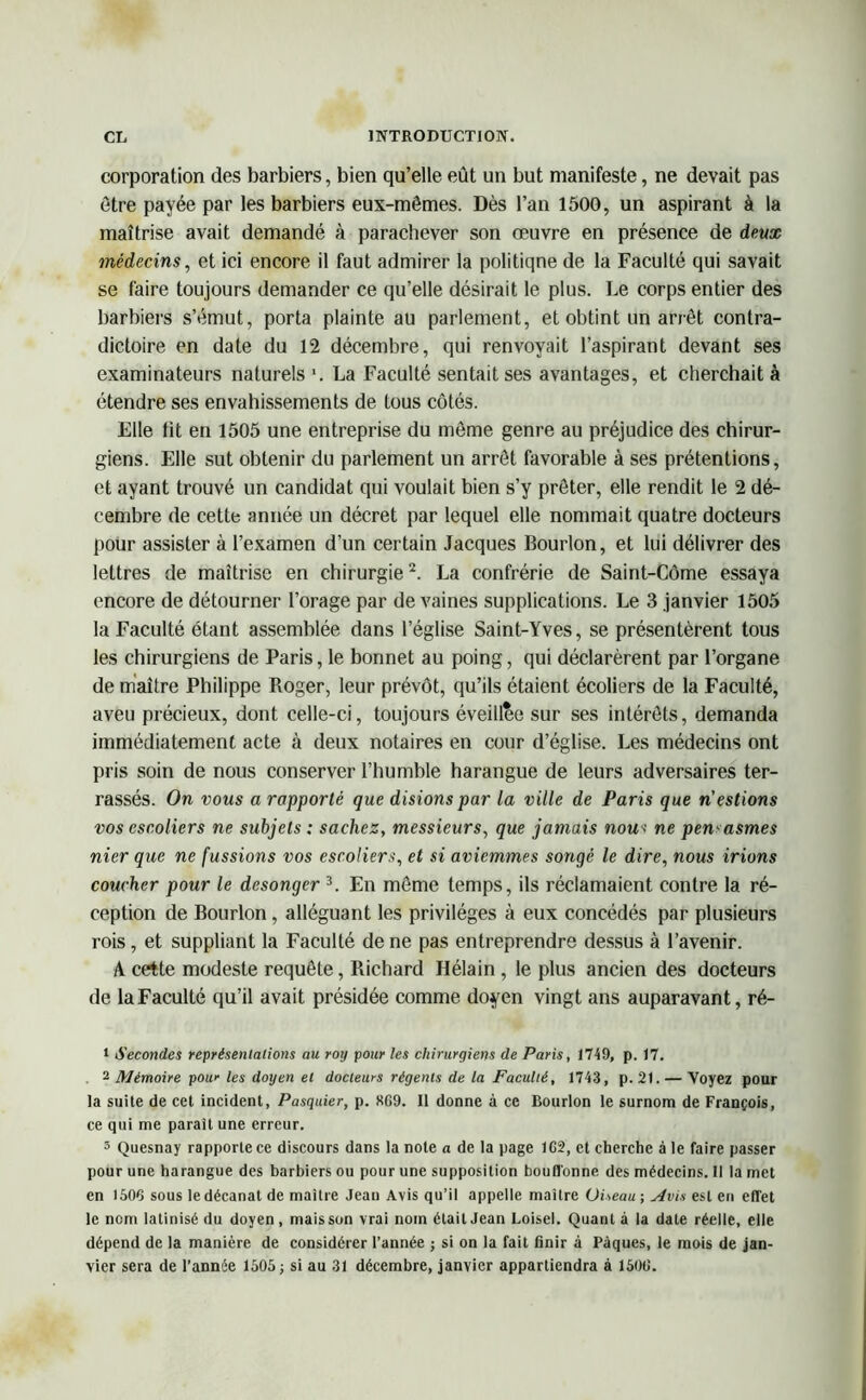 corporation des barbiers, bien qu’elle eût un but manifeste, ne devait pas être payée par les barbiers eux-mêmes. Dès l’an 1500, un aspirant à la maîtrise avait demandé à parachever son œuvre en présence de deux médecins, et ici encore il faut admirer la politique de la Faculté qui savait se faire toujours demander ce qu’elle désirait le plus. Le corps entier des barbiers s’émut, porta plainte au parlement, et obtint un arrêt contra- dictoire en date du 12 décembre, qui renvoyait l’aspirant devant ses examinateurs naturels \ La Faculté sentait ses avantages, et cherchait à étendre ses envahissements de tous côtés. Elle lit en 1505 une entreprise du même genre au préjudice des chirur- giens. Elle sut obtenir du parlement un arrêt favorable à ses prétentions, et ayant trouvé un candidat qui voulait bien s’y prêter, elle rendit le 2 dé- cembre de cette année un décret par lequel elle nommait quatre docteurs pour assister à l’examen d’un certain Jacques Bourlon, et lui délivrer des lettres de maîtrise en chirurgie1 2. La confrérie de Saint-Côme essaya encore de détourner l’orage par de vaines supplications. Le 3 janvier 1505 la Faculté étant assemblée dans l’église Saint-Yves, se présentèrent tous les chirurgiens de Paris, le bonnet au poing, qui déclarèrent par l’organe de maître Philippe Roger, leur prévôt, qu’ils étaient écoliers de la Faculté, aveu précieux, dont celle-ci, toujours éveillée sur ses intérêts, demanda immédiatement acte à deux notaires en cour d’église. Les médecins ont pris soin de nous conserver l’humble harangue de leurs adversaires ter- rassés. On vous a rapporté que disions par la ville de Paris que n'estions vos escoliers ne subjets : sachez, messieurs, que jamais nou< ne pen asmes nier que ne fussions vos escoliers, et si aviemmes songé le dire, nous irions coucher pour le desonger 3. En même temps, ils réclamaient contre la ré- ception de Bourlon, alléguant les privilèges à eux concédés par plusieurs rois, et suppliant la Faculté de ne pas entreprendre dessus à l’avenir. A cette modeste requête, Richard Hélain , le plus ancien des docteurs de la Faculté qu’il avait présidée comme doyen vingt ans auparavant, ré- 1 Secondes représentations au roy pour les chirurgiens de Paris, 1749, p. 17. . - Mémoire pour les doyen et docteurs régents de la Faculté, 1743, p. 21. — Voyez pour la suite de cet incident, Pasquier, p. «69. Il donne à ce Bourlon le surnom de François, ce qui me parait une erreur. 3 Quesnay rapporte ce discours dans la note a de la page 1G2, et cherche à le faire passer pour une harangue des barbiers ou pour une supposition bouffonne des médecins. Il la met en 1506 sous ledécanat de maître Jean Avis qu’il appelle maître Oiseau-, Mvis est en effet le nom latinisé du doyen, mais son vrai nom était Jean Loisel. Quant à la date réelle, elle dépend de la manière de considérer l’année ; si on la fait finir à Pâques, le mois de jan- vier sera de l’année 1505; si au 31 décembre, janvier appartiendra à 1500.