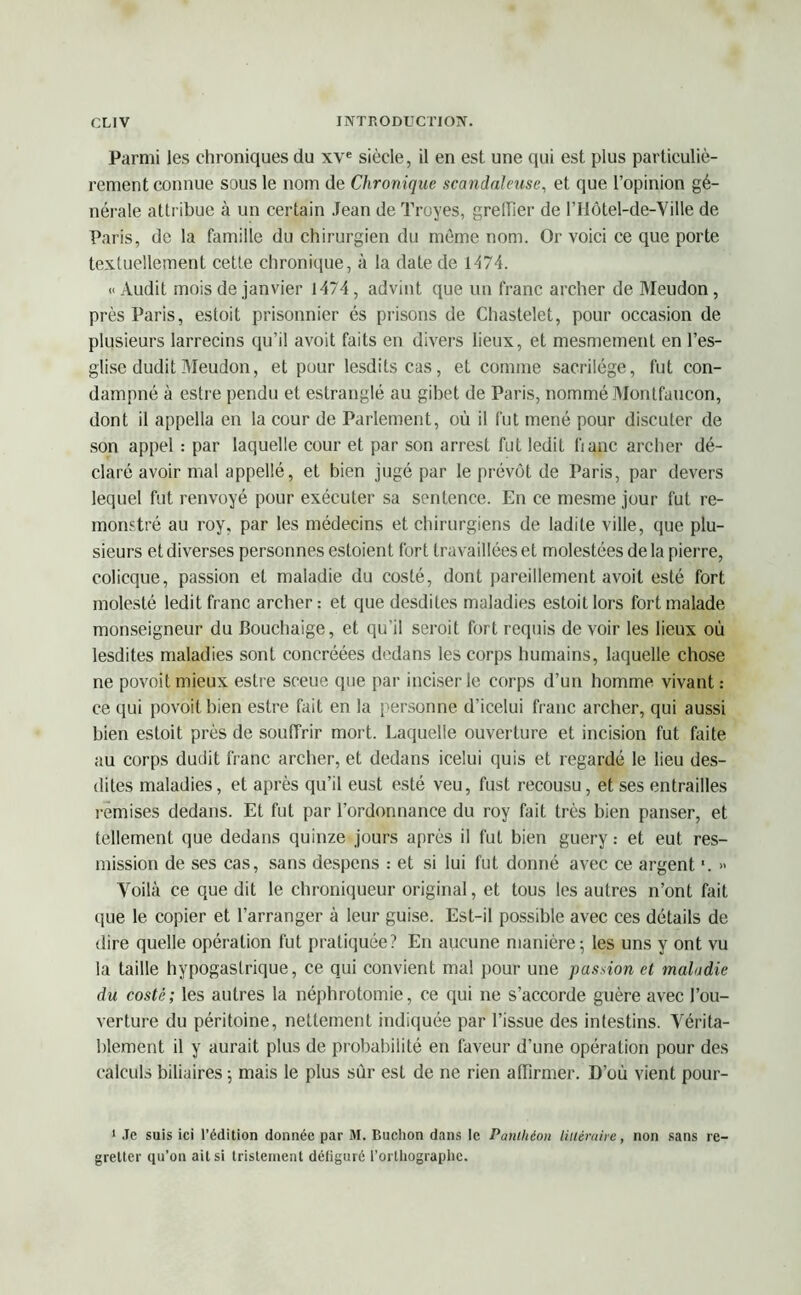 Parmi les chroniques du xve siècle, il en est. une qui est plus particuliè- rement connue sous le nom de Chronique scandaleuse, et que l’opinion gé- nérale attribue à un certain Jean de Troyes, greffier de l’Hôtel-de-Ville de Paris, de la famille du chirurgien du môme nom. Or voici ce que porte textuellement cette chronique, à la date de 1474. « Audit mois de janvier 1474, advint que un franc archer de Meudon , près Paris, estoit prisonnier és prisons de Chastelet, pour occasion de plusieurs larrecins qu’il avoit faits en divers lieux, et mesmement en l’es- glise dudit Meudon, et pour lesdits cas, et comme sacrilège, fut con- dampné à estre pendu et estranglé au gibet de Paris, nommé Monlfaucon, dont il appella en la cour de Parlement, où il fut mené pour discuter de son appel : par laquelle cour et par son arrest fut ledit banc archer dé- claré avoir mal appellé, et bien jugé par le prévôt de Paris, par devers lequel fut renvoyé pour exécuter sa sentence. En ce mesme jour fut re- monstré au roy, par les médecins et chirurgiens de ladite ville, que plu- sieurs et diverses personnes estoient fort travaillées et molestées de la pierre, colicque, passion et maladie du costé, dont pareillement avoit esté fort molesté ledit franc archer: et que desdites maladies estoit lors fort malade monseigneur du Bouchaige, et qu'il seroit fort requis de voir les lieux où lesdites maladies sont concréées dedans les corps humains, laquelle chose ne povoit mieux estre sceue que par inciser le corps d’un homme vivant: ce qui povoit bien estre fait en la personne d’icelui franc archer, qui aussi bien estoit près de souffrir mort. Laquelle ouverture et incision fut faite au corps dudit franc archer, et dedans icelui quis et regardé le lieu des- dites maladies, et après qu’il eust esté veu, fust recousu, et ses entrailles remises dedans. Et fut par l’ordonnance du roy fait très bien panser, et tellement que dedans quinze jours après il fut bien guery : et eut res- mission de ses cas, sans despens : et si lui fut donné avec ce argent '. » Voilà ce que dit le chroniqueur original, et tous les autres n’ont fait que le copier et l’arranger à leur guise. Est-il possible avec ces détails de dire quelle opération fut pratiquée? En aucune manière; les uns y ont vu la taille hypogastrique, ce qui convient mal pour une passion et maladie du costé; les autres la néphrotomie, ce qui ne s’accorde guère avec l’ou- verture du péritoine, nettement indiquée par l’issue des intestins. Vérita- blement il y aurait plus de probabilité en faveur d’une opération pour des calculs biliaires ; mais le plus sur est de ne rien affirmer. D’où vient pour- 1 Je suis ici l’édition donnée par M. Buclion dans le Panthéon littéraire, non sans re- gretter qu’on ait si tristement défiguré l’orthographe.