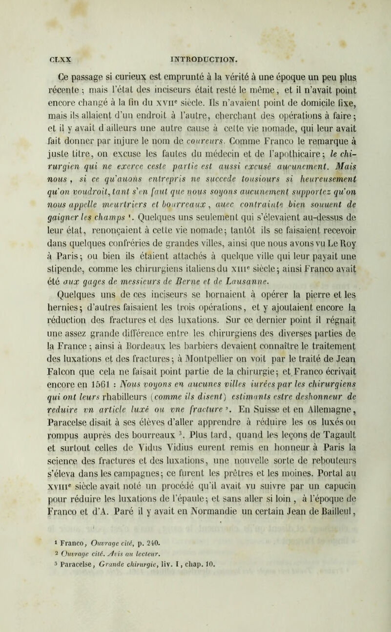 Ce passage si curieux est emprunté à la vérité à une époque un peu plus récepte ; mais l’état des inciseurs était resté le même, et il n’avait point encore changé à la fin du xvne siècle. Ils n’avaient point de domicile fixe, mais ils allaient d’un endroit à l’autre, cherchant des opérations à faire; et il y avait d ailleurs une autre cause à celte vie nomade, qui leur avait fait donner par injure le nom de coureurs. Comme Franco le remarque à juste titre, on excuse les fautes du médecin et de l’apothicaire; le chi- rurgien qui ne exerce ccsle partie est aussi excusé aucunement. Mais nous , si ce qu'auons entrepris ne succédé tousiours si heureusement qu'on voudroit,tant s'en faut que nous soyons aucunement supportez qu’on nous appelle meurtriers et bourreaux, auec contrainte bien souuent de gaigner les champs '. Quelques uns seulement qui s’élevaient au-dessus de leur état, renonçaient à cette vie nomade; tantôt ils se faisaient recevoir dans quelques confréries de grandes villes, ainsi que nous avons vu Le Roy à Paris; ou bien ils étaient attachés à quelque ville qui leur payait une stipende, comme les chirurgiens italiens du xme siècle; ainsi Franco avait été aux gages de messieurs de Berne et de Lausanne. Quelques uns de ces inciseurs se bornaient à opérer la pierre et les hernies; d’autres faisaient les trois opérations, et y ajoutaient encore la réduction des fractures et des luxations. Sur ce dernier point il régnait une assez grande différence entre les chirurgiens des diverses parties de la France ; ainsi à Bordeaux les barbiers devaient connaître le traitement des luxations et des fractures; à Montpellier on voit par le traité de Jean Falcon que cela ne faisait point partie de la chirurgie; et.Franco écrivait encore en 1561 : Nous voyons en aucunes villes iurées par les chirurgiens qui ont leurs rhabilleurs (comme ils disent) estimants estre deshonneur de réduire vn article luxé ou vne fracture \ En Suisse et en Allemagne, Paracelse disait à ses élèves d’aller apprendre à réduire les os luxés ou yompus auprès des bourreaux 1 2 3. Plus tard, quand les leçons de Tagault et surtout celles de Yidus Vidius eurent remis en honneur à Paris la science des fractures et des luxations, une nouvelle sorte de rebouteurs s’éleva dans les campagnes; ce furent les prêtres et les moines. Portai au xvme siècle avait noté un procédé qu’il avait vu suivre par un capucin pour réduire les luxations de l’épaule; et sans aller si loin , à l’époque de Franco et d’A. Paré il y avait en Normandie un certain Jean de Bailleul, 1 Franco, Ouvrage cité, p. 240. 2 Ouvrage cité. Avis au lecteur. 3 Paracelse, Grande chirurgie, liv. I, cliap. 10.