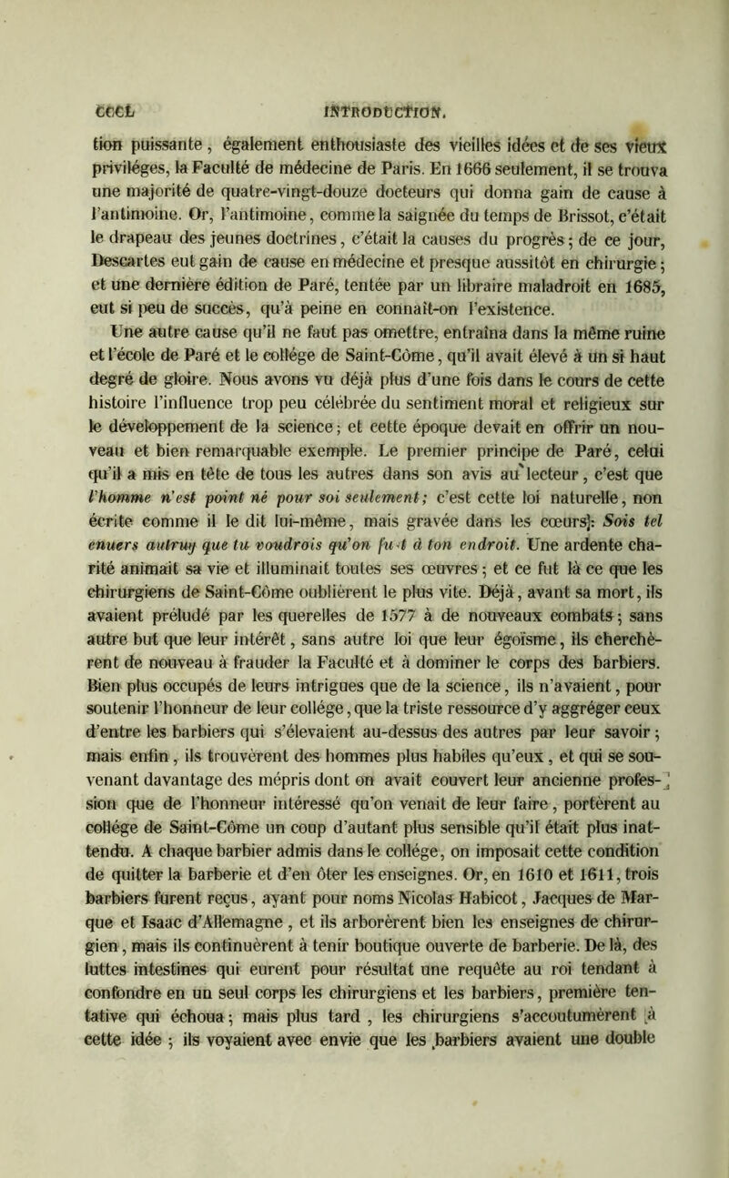 ccct IttTRODtCtlOÜf. tion puissante, également enthousiaste des vieilles idées et de ses vietr* privilèges, la Faculté de médecine de Paris. En 1666 seulement, il se trouva une majorité de quatre-vingt-douze doeteurs qui donna gain de cause à l’antimoine. Or, l’antimoine, comme la saignée du temps de Brissot, c’était le drapeau des jeunes doctrines, c’était la causes du progrès ; de ce jour, Descartes eut gain de cause en médecine et presque aussitôt en chirurgie ; et une dernière édition de Paré, tentée par un libraire maladroit en 1685, eut si peu de succès, qu’à peine en connaît-on l’existence. Une autre cause qu’il ne faut pas omettre, entraîna dans la même ruine et l’école de Paré et le collège de Saint-Côme, qu’il avait élevé à un si haut degré de gloire. Nous avons vu déjà plus d’une fois dans le cours de cette histoire l’influence trop peu célébrée du sentiment moral et religieux sur le développement de la science ; et cette époque devait en offrir un nou- veau et bien remarquable exemple. Le premier principe de Paré, celui qu’il a mis en tète de tous les autres dans son avis au'lecteur, c’est que l'homme n'est point né pour soi seulement ; c’est cette loi naturelle, non écrite comme il le dit lui-même, mais gravée dans les cœurs]: Sois tel enucrs autrwj que tu voudrois qu'on fu4 à ton endroit. Une ardente cha- rité animait sa vie et illuminait toutes ses œuvres ; et ce fut là ce que les chirurgiens de Saint-Côme oublièrent le plus vite. Déjà, avant sa mort, ils avaient préludé par les querelles de 1577 à de nouveaux combats; sans autre but que leur intérêt, sans autre loi que leur égoïsme, ils cherchè- rent de nouveau à frauder la Faculté et à dominer le corps des barbiers. Bien plus occupés de leurs intrigues que de la science, ils n’avaient, pour soutenir l’honneur de leur collège, que la triste ressource d’y aggréger ceux d’entre les barbiers qui s’élevaient au-dessus des autres par leur savoir ; mais enfin , ils trouvèrent des hommes plus habiles qu’eux, et qui se sou- venant davantage des mépris dont on avait couvert leur ancienne profes-j sion que de l’honneur intéressé qu’on venait de leur faire , portèrent au collège de Saint-Côme un coup d’autant plus sensible qu’il était plus inat- tendu. A chaque barbier admis dans le collège, on imposait cette condition de quitter la barberie et d’en ôter les enseignes. Or, en 1610 et 1611, trois barbiers furent reçus, ayant pour noms Nicolas Habicot, Jacques de Mar- que et Isaac d’Allemagne , et ils arborèrent bien les enseignes de chirur- gien , mais ils continuèrent à tenir boutique ouverte de barberie. De là, des luttes intestines qui eurent pour résultat une requête au roi tendant à confondre en un seul corps les chirurgiens et les barbiers, première ten- tative qui échoua ; mais plus tard , les chirurgiens s’accoutumèrent A cette idée ; ils voyaient avec envie que les .barbiers avaient une double