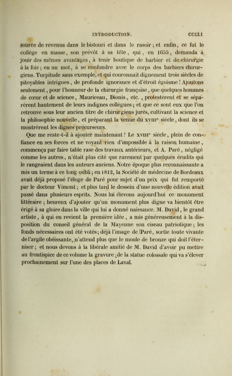 source de revenus dans le bistouri et dans le rasoir ; et enün, ce fut le collège en masse, son prévôt à sa tète, qui, en 1655, demanda à jouir des mômes avantages, à tenir boutique de barbier et de chirurgie à la fois; en un mot, à se confondre avec le corps des barbiers chirur- giens. Turpitude sans exemple, et qui couronnait dignement trois siècles de pitoyables intrigues, de profonde ignorance et d’étroit égoïsme ! Ajoutons seulement, pour l’honneur de la chirurgie française, que quelques hommes de cœur et de science, Mauriceau, Dionis, etc. , protestèrent et se sépa- rèrent hautement de leurs indignes collègues; et que ce sont eux que l’on retrouve sous leur ancien titre de chirurgiens jurés, cultivant la science et la philosophie nouvelle, et préparant la venue du xvme siècle, dont ils se montrèrent les dignes précurseurs. Que me reste-t-il à ajouter maintenant? Le xvme siècle, plein de con- fiance en ses forces et ne voyant rien d’impossible à la raison humaine, commença par faire table rase des travaux antérieurs, et A. Paré, négligé comme les autres, n’était plus cité que rarement par quelques érudits qui le rangeaient dans les auteurs anciens. Notre époque plus reconnaissante a mis un terme à ce long oubli ; en 1812, la Société de médecine de Bordeaux avait déjà proposé l’éloge de Paré pour sujet d’un prix qui fut remporté par le docteur Vimont ; et plus tard le dessein d’une nouvelle édition avait passé dans plusieurs esprits. Nous lui élevons aujourd’hui ce monument littéraire ; heureux d’ajouter qu’un monument plus digne va bientôt être érigé à sa gloire dans la ville qui lui a donné naissance. M. David, le grand artiste, à qui en revient la première idée , a mis généreusement à la dis- position du conseil général de la Mayenne son ciseau patriotique ; les fonds nécessaires ont été votés; déjà l’image de 'Paré, sortie toute vivante de l’argile obéissante, n’attend plus que le moule de bronze qui doit l’éter- niser; et nous devons à la libérale amitié de M. David d’avoir pu mettre au frontispice de ce volume la gravure Me la statue colossale qui va s’élever prochainement sur l’une des places de Laval.