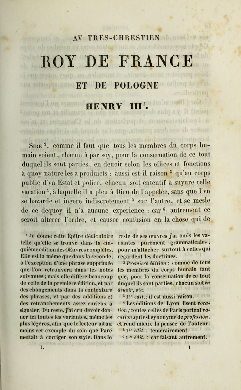 AV TRES-CHRESTIEN ROY DE FRANCE ET DE POLOGNE HENRY III1. Sire 2, comme il faut que tous les membres du corps hu- main soient, chacun à par soy, pour la conseruation de ce tout duquel ils sont parties, en deuoir selon les ofliccs et fonctions à quoy nature les a produicts : aussi est-il raison 3 qu’au corps public d’vn Estât et police, chacun soit ententif à suyure celle vacation4, à laquelle il a pieu à Dieu de l’appeler, sans que l’vn se bazarde et ingère indiscrètement5 sur l’autre, et se meslc de ce dequoy il n’a aucune expérience : car 6 autrement ce seroit altérer l’ordre, et causer confusion en la chose qui de 1 Je donne cefte Épître dédie atoire telle qu’elle se trouve dans la cin- quième édition des Œuvres complètes. Elle est la même que dans la seconde, à l’exception d’une phrase supprimée que l’on retrouvera dans les notes suivantes ; mais elle diffère beaucoup de celle de la première édition, et par des changements dans la contexture des phrases, et par des additions et des retranchements assez curieux à signaler. Du reste, j’ai cru devoir don- ner ici toutes les variantes, même les plus légères, afin que le lecteur ait au moins cet exemple du soin que Paré mettait à corriger son style. Dans le reste de ses œuvres j'ai omis les va- riantes purement grammaticales , pour m’attacher surtout à celles qui regardent les doctrines. 2 Première édition : comme de tous les membres du corps humain faut que, pour la conseruation de ce tout duquel ils sont parties, chacun soitm deuoir, etc. 3 lre édit.: il est aussi raison. 4 Les éditions de Lyon lisent voca- tion ; toutes celles de Paris portent va- cation, qui est synonyme deprofession, et rend mieux la pensée de l’auteur. 5 Ve édit.: temerairement. 6lrc édit. : car faisant autrement.