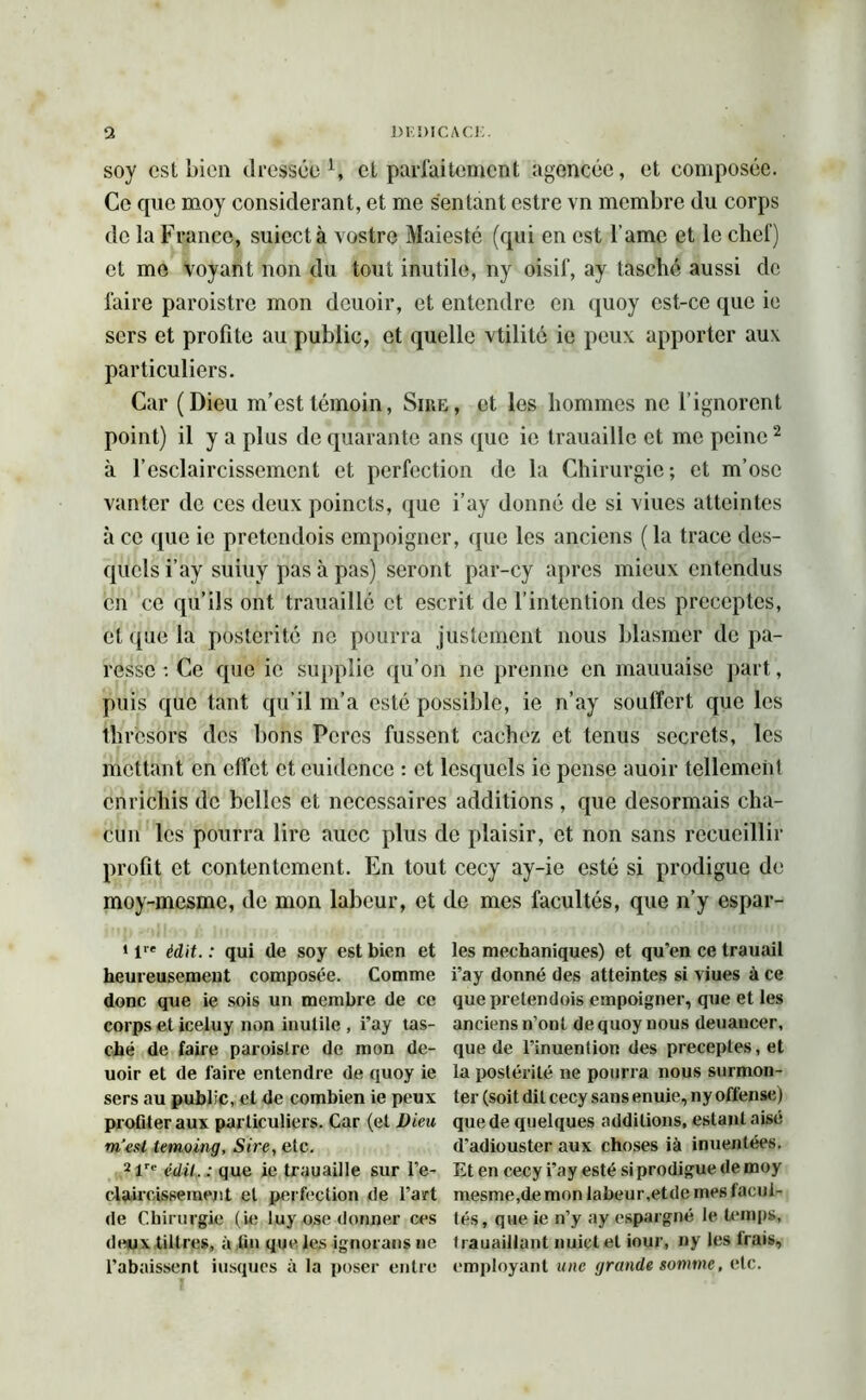 soy csl bien dressée1, cl parfaitement agencée, et composée. Ce que moy considérant, et me sentant estre vn membre du corps de la France, suicctà vostre Maiesté (qui en est l ame et le chef) et me voyant non du tout inutile, ny oisif, ay tasché aussi de faire paroistre mon deuoir, et entendre en quoy est-ce que ie sers et profite au public, et quelle vtilité ie peux apporter aux particuliers. Car (Dieu m’est témoin, Sire, et les hommes ne l’ignorent point) il y a plus de quarante ans que ie trauaille et me peine2 à l’esclaircissemcnt et perfection de la Chirurgie; et m’ose vanter de ces deux poincts, que i’ay donné de si viucs atteintes à ce que ie pretendois empoigner, que les anciens (la trace des- quels i’ay suiuy pas à pas) seront par-cy apres mieux entendus en ce qu’ils ont trauaille et escrit do l’intention des préceptes, et que la postérité ne pourra justement nous blasmer de pa- resse : Ce que ie supplie qu’on ne prenne en mauuaise part, puis que tant qu’il m’a esté possible, ie n’ay souffert que les thresors des bons Porcs fussent cachez et tenus secrets, les mettant en effet et euidence : et lesquels ie pense auoir tellement enrichis de belles et necessaires additions , que désormais cha- cun les pourra lire aucc plus de plaisir, et non sans recueillir profit et contentement. En tout cecy ay-ie esté si prodigue de moy-mesme, de mon labeur, et de mes facultés, que n’y espar- 1 lre édit. : qui de soy est bien et heureusement composée. Comme donc que ie sois un membre de ce corps et iceluy non inutile , i’ay tas- ché de faire paroistre de mon de- uoir et de faire entendre de quoy ie sers au public, et de combien ie peux profiter aux particuliers. Car (et Dieu m’est lemoing, Sire, elc. 2lre édit. : que ie trauaille sur l’e- claircisseinent et perfection de l’art de Chirurgie (ie luy ose donner ces deux tillres, à fin que les ignorans ne l’abaissent iusques à la poser entre les mechaniques) et qu'en ce trauail i’ay donné des atteintes si viues à ce que pretendois empoigner, que et les anciens n’ont de quoy nous deuancer, que de l’inuenlion des préceptes, et la postérité ne pourra nous surmon- ter (soit dit cecy sans enuie, ny offense) que de quelques additions, estant aisé d’adiouster aux choses ià inuentées. Et en cecy i’ay esté si prodigue de moy mesme,demon labeur,etde mes facul- tés, que ie n’y ay espargné le temps, trauaillpnt nuictet iour, ny les Irais, employant une grande somme, elc.