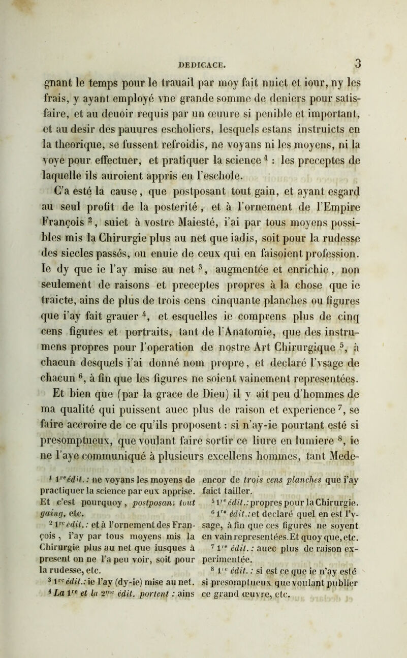gnant le temps pour le trauail par moy fait nuict et iour, ny les frais, y ayant employé vne grande somme de deniers pour satis- faire, et au deuoir requis par un œuure si pénible et important, et au désir des pauures escholiers, lesquels cstans instruicts en la théorique, se fussent refroidis, ne voyans ni les moyens, ni la voye pour effectuer, et pratiquer la science1 : les préceptes de laquelle ils auraient appris en l’escliole. C’a esté la cause, que postposant tout gain, et ayant csgard au seul profit de la postérité , et à l’ornement de l'Empire François 2, suiet à vostre Maiesté, i’ai par tous moyens possi- bles mis la Chirurgie plus au net que iadis, soit pour la rudesse des siècles passés, ou enuie de ceux qui en faisoient profession, le dy que ie l’ay mise au net3, augmentée et enrichie, non seulement de raisons et préceptes propres à la chose que ic traicte, ains de plus de trois cens cinquante planches ou figures que i’ay fait gratter 4, et esquelles ic comprens plus de cinq cens figures et portraits, tant de l’Anatomie, que des instru- mens propres pour l’operation de nostre Art Chirurgiquc 5, à chacun desquels i’ai donné nom propre, et déclaré l’vsage de chacun 6, à fin que les figures ne soient vainement représentées. Et bien que (par la grâce de Dieu) il y ait peu d’hommes de ma qualité qui puissent auec plus de raison et expérience7, se faire accroire de ce qu’ils proposent : si n’ay-ie pourtant esté si présomptueux, que voulant faire sortir ce liure en lumière 8, ie ne baye communiqué à plusieurs excellons hommes, tant Mede- 1 inédit. : ne voyans les moyens de encor de trois cens planches que i’ay practiquer la science par eux apprise, faict tailler. Et c’est pourquoy, postposant tout 5Veédit..propres pour laChirurgie. going, etc. 61'® édit.:et déclaré quel en est l’v- 2 lrt' édit. : et à l’ornement des Fran- sage, à fin que ces figures ne soyent çois , i’ay par tous moyens mis la en vain représentées.Et quoy que, etc. Chirurgie plus au net que iusques à 7 l,e édit. : auec plus de raison ex- present on ne l’a peu voir, soit pour periinentée. la rudesse, etc. 8 lie édit. : si est ce que ie n’ay esté 3 Veédit.:ie l’ay (dy-ie) mise au net. si présomptueux que voulant publier 4 La lre et lu 2?,c édit, portent : ains ce grand œuvre, etc.