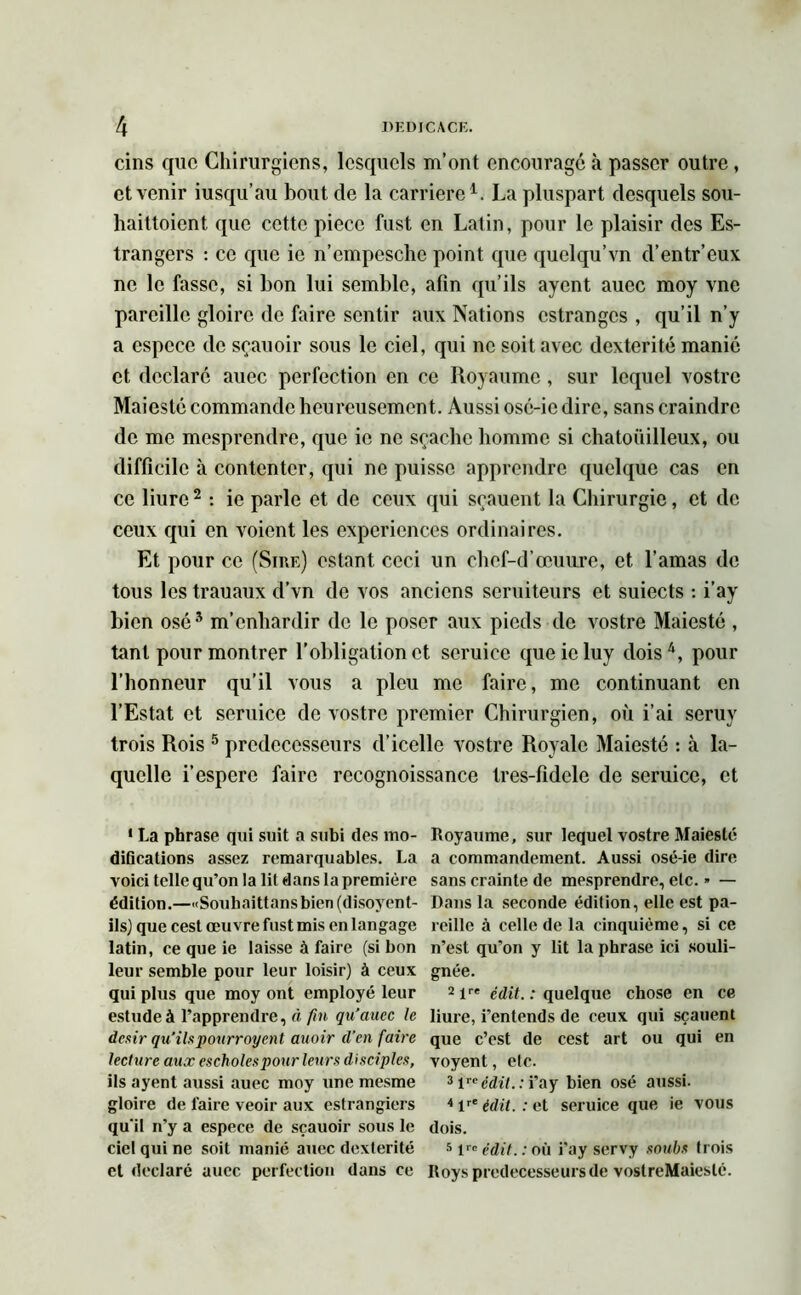 cins que Chirurgiens, lesquels m’ont encourage à passer outre, et venir iusqu’au bout de la carrière1. La pluspart desquels sou- haittoient que cette pièce fust en Latin, pour le plaisir des Es- trangers : ce que ic n’empesche point que quelqu’vn d’entr’eux ne le fasse, si bon lui semble, afin qu’ils ayent aucc moy vne pareille gloire de faire sentir aux Nations estranges , qu’il n’y a espece de sçauoir sous le ciel, qui ne soit avec dextérité manie et déclaré auec perfection en ce Royaume , sur lequel vostre Maiesté commande heureusement. Aussi osé-ic dire, sans craindre de me mesprendre, que ie ne sçachc homme si chatouilleux, ou difficile à contenter, qui ne puisse apprendre quelque cas en ce liure2 * : ie parle et de ceux qui sçauent la Chirurgie, et de ceux qui en voient les expériences ordinaires. Et pour ce (Sire) estant ceci un chcf-d’œuure, et l’amas de tous les trauaux d’vn de vos anciens seruiteurs et suiects : i’ay bien osé5 m’enhardir de le poser aux pieds de vostre Maiesté , tant pour montrer l’obligation et scruice queicluy dois4, pour l’honneur qu’il vous a pieu me faire, me continuant en l’Estat et seruice de vostre premier Chirurgien, où i’ai seruv trois Rois 5 prédécesseurs d’icelle vostre Royale Maiesté : à la- quelle i’esperc faire recognoissance tres-fidcle de seruice, et 1 La phrase qui suit a subi des mo- difications assez remarquables. La voici telle qu’on la lit dans la première édition.—«Souhaittansbien(disoyent- ilsj que cest œuvre fust mis en langage latin, ce que ie laisse à faire (si bon leur semble pour leur loisir) à ceux qui plus que moy ont employé leur estude à l’apprendre, fii fin qu’auec le désir qu’ils pourrnyent auoir d’en faire lecture aux escholespour leurs disciples, ils ayent aussi auec moy une mesme gloire de faire veoir aux estrangiers qu'il n’y a espece de sçauoir sous le ciel qui ne soit manié aucc dextérité et déclaré auec perfection dans ce Royaume, sur lequel vostre Maiesté a commandement. Aussi osé-ie dire sans crainte de mesprendre, etc. » — Dans la seconde édition, elle est pa- reille à celle de la cinquième, si ce n’est qu’on y lit la phrase ici souli- gnée. 2lre édit. : quelque chose en ce liure, i’entends de ceux qui sçauent que c’est de cest art ou qui en voyent, etc. 3 \re édit.: i’ay bien osé aussi. 4 lre édit. : et seruice que ie vous dois. 5 lrc édit. : où i’ay servy souhs trois Roys prédécesseurs de voslreMaieslé.