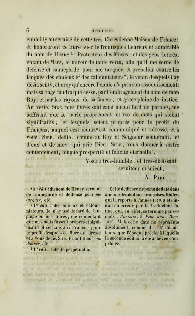 cnuieilly au seruice de cette tres-Chrestienne Maison de France : et honoreront ce liure auec le frontispice heureux et admirable du nom de Henry 4, Protecteur des Muses, et des gens lettrés, enfant de Mars, le miroir de toute vertu, afin qu’il me serue de defense et sauuegarde pour me targuer, et preualoir contre les langues des enuieux et des calomniateurs2; le venin desquels i’ay desià senty, et croy qu’encore l’enuic n’a pris son assouuissement: mais sa rage faudra que cesse, par l’ombragement du nom de mon Roy, et par les rayons de sa faueur, et grâce pleine de iustice. Au reste, Sire, mes liures sont sans aucun fard de paroles, me suffisant que ie parle proprement, et vse de mots qui soient significatifs , et lesquels soient propres pour le profit du François, auquel cest œuufest communiqué et adressé, et à vous, Sire , dédié , comme au Roy et Seigneur souuerain, et d’eux et de moy : qui prie Dieu, Sire, vous donner à vostre contentement, longue prospérité et félicité éternelle3. Vostre tres-humble, et tres-obeissant seruiteur et suiect, A. Paré. Cette dédicace ne porte tledate dans aucune des éditions françaises.Haller, qui la reporte à l’année 1579, a été in- duit en erreur par la traduction la- tine, qui, en effet, se termine par ces mois : Parisiis, 8 Febr. anno Dont. 1579. Mais cette date ne représente absolument, comme il a été dit ail- leurs, que l’époque précise à laquelle la seconde édition a été achevée d’im- primer. * lreédif.:dunom de Henry,seruant de sauuegarde et deffense pour me targuer, etc. 2 lre edit. : des enuieux et calom- niateurs. le n'ay usé de fard de lan- gaige en mes liures, me contentant que mes mots fussent propres et signi- ficatifs et seruans aux François poul- ie profil desquels ce liure est dressé et à vous dédié,Sire: Priant Dieu tous donner, etc. 3 in édit. : félicité perpétuelle.