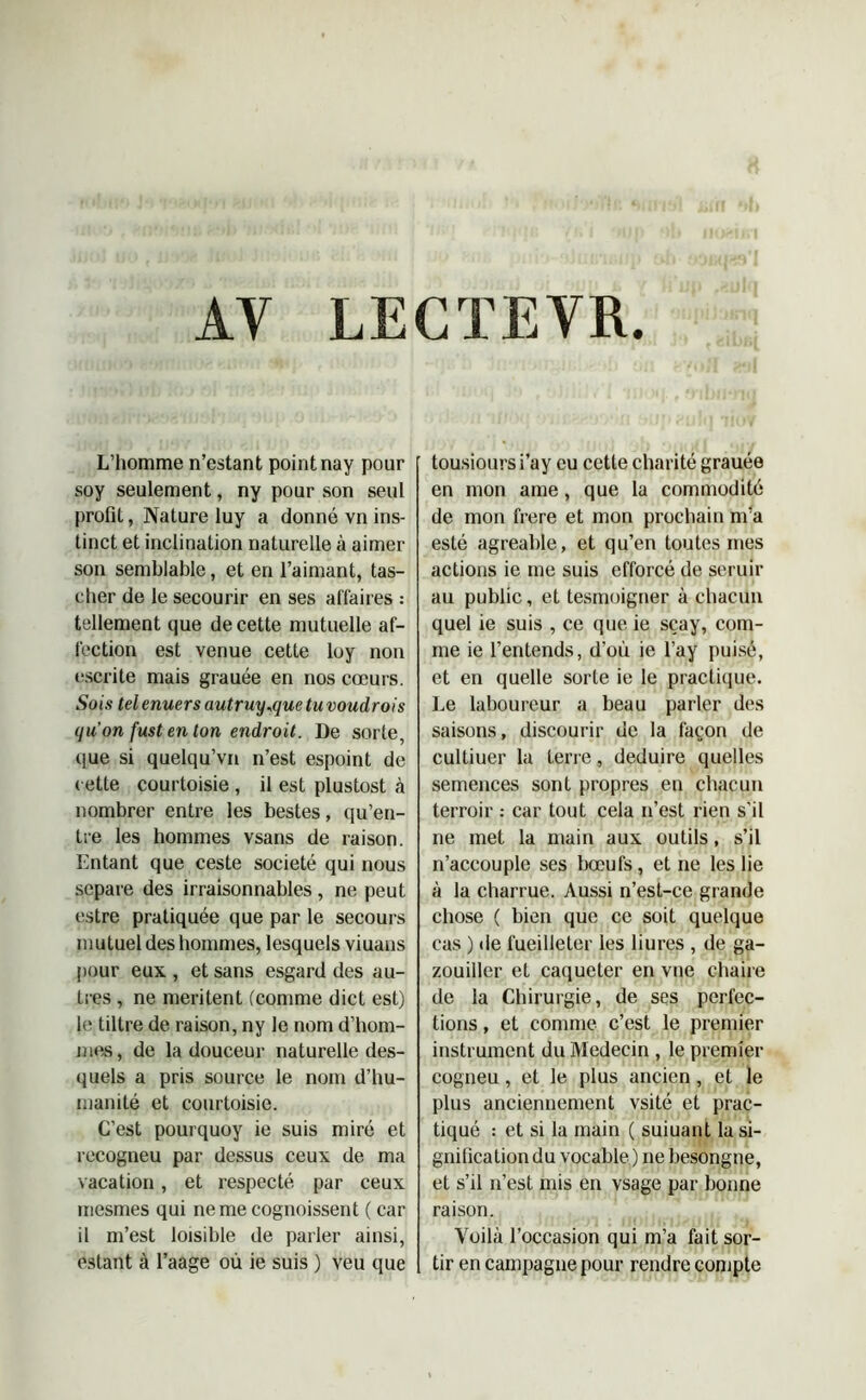 AV LECTEVR. L’homme n’estant point nay pour soy seulement, ny pour son seul profit, Nature luy a donné vn ins- tinct et inclination naturelle à aimer son semblable, et en l’aimant, tas- cher de le secourir en ses affaires : tellement que de cette mutuelle af- fection est venue cette loy non escrite mais grauée en nos cœurs. Sois tel enuers autruy^que tu voudrois qu'on fust en ton endroit. De sorte, que si quelqu’vn n’est espoint de cette courtoisie , il est plustost à nombrer entre les bestes, qu’en- tre les hommes vsans de raison. Entant que ceste société qui nous séparé des irraisonnables, ne peut estre pratiquée que par le secours m utuel des hommes, lesquels viuans pour eux , et sans esgard des au- tres , ne méritent (comme dict est) le tiltre de raison, ny le nom d’hom- mes, de la douceur naturelle des- quels a pris source le nom d’hu- manité et courtoisie. C’est pourquoy ie suis miré et recogneu par dessus ceux de ma vacation, et respecté par ceux mesmes qui nemecognoissent ( car il m’est loisible de parler ainsi, estant à l’aage où ie suis ) veu que tousioursi’ay eu cette charité grauée en mon ame, que la commodité de mon frere et mon prochain m’a esté agréable, et qu’en toutes mes actions ie me suis efforcé de seruir au public, et tesmoigner à chacun quel ie suis , ce que ie sçay, com- me ie l’entends, d’où ie l’ay puisé, et en quelle sorte ie le practique. Le laboureur a beau parler des saisons, discourir de la façon de cultiuer la ferre, déduire quelles semences sont propres en chacun terroir : car tout cela n’est rien s’il ne met la main aux outils, s’il n’accouple ses bœufs, et ne les lie à la charrue. Aussi n’est-ce grande chose ( bien que ce soit quelque cas ) de fuejlleter les liures , de ga- zouiller et caqueter en vue chaire de la Chirurgie, de ses perfec- tions , et comme c’est le premier instrument du Médecin , le premier cogneu, et le plus ancien, et le plus anciennement vsité et prac- tiqué : et si la main ( suiuant la si- gnification du vocable ) ne besongne, et s’il n’est mis en vsage par bonne raison. Voilà l’occasion qui m’a fait sor- tir en campagne pour rendre compte