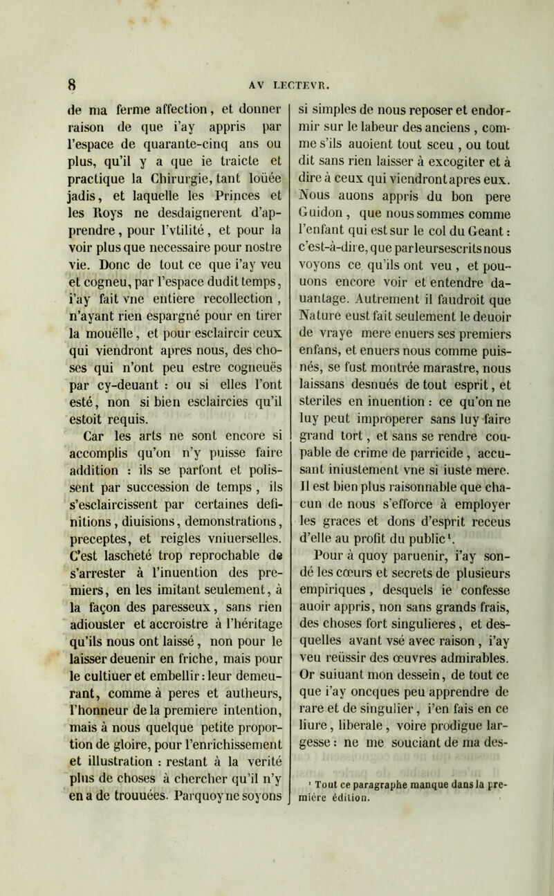 de ma ferme affection, et donner raison de que i’ay appris par l’espace de quarante-cinq ans ou plus, qu’il y a que ie traicte et practique la Chirurgie, tant loüée jadis, et laquelle les Princes et les Itoys ne desdaignerent d’ap- prendre , pour l’vtilité, et pour la voir plus que necessaire pour nostre vie. Donc de tout ce que i’ay veu et cogneu, par l’espace dudit temps, i’ay fait vne entière recollection , n’ayant rien espargné pour en tirer la mouëlle, et pour esclaircir ceux qui viendront apres nous, des cho- ses qui n’ont peu estre cogneuës par cy-deuant : ou si elles l’ont esté, non si bien esclaircies qu’il estoit requis. Car les arts ne sont encore si accomplis qu’on n’y puisse faire addition : ils se parfont et polis- sent par succession de temps , ils s’esclaircissent par certaines défi- nitions , diuisions, démonstrations, préceptes, et reigles vniuerselles. C’est lascheté trop reprochable de s’arrester à l’inuention des pre- miers, en les imitant seulement, à la façon des paresseux, sans rien adiouster et accroistre à l’héritage qu’ils nous ont laissé, non pour le laisser deuenir en friche, mais pour le cultiuer et embellir : leur demeu- rant, comme à peres et autheurs, l’honneur delà première intention, mais à nous quelque petite propor- tion de gloire, pour l’enrichissement et illustration : restant à la vérité plus de choses à chercher qu’il n’y en a de trouuées. Parquoy ne soyons si simples de nous reposer et endor- mir sur le labeur des anciens , com- me s’ils auoient tout sceu , ou tout dit sans rien laisser à excogiter et à dire à ceux qui viendront apres eux. Nous auons appris du bon pere Guidon , que nous sommes comme l’enfant qui est sur le col du Géant : c’est-à-dire, que parleursescritsnous voyons ce qu’ils ont veu , et pou- uons encore voir et entendre da- uantage. Autrement il faudrait que Nature eust fait seulement le deuoir de vraye mere enuers ses premiers enfans, et enuers nous comme puis- nés, se fust montrée marastre, nous laissans desnués de tout esprit, et stériles en inuention : ce qu’on ne luy peut improperer sans luy faire grand tort, et sans se rendre cou- pable de crime de parricide, accu- sant injustement vne si iuste mere. Il est bien plus raisonnable que cha- cun de nous s’efforce à employer les grâces et dons d’esprit receus d’elle au profit du public1. Pour à quoy paruenir, i’ay son- dé les cœurs et secrets de plusieurs empiriques , desquels ie confesse auoir appris, non sans grands frais, des choses fort singulières, et des- quelles avant vsé avec raison , i’ay veu réussir des œuvres admirables. Or suiuant mon dessein, de tout ce que i’ay oncques peu apprendre de rare et de singulier, i’en fais en ce liure, liberale , voire prodigue lar- gesse : ne me souciant de ma des- ' Tout ce paragraphe manque dans la pre- mière édition.