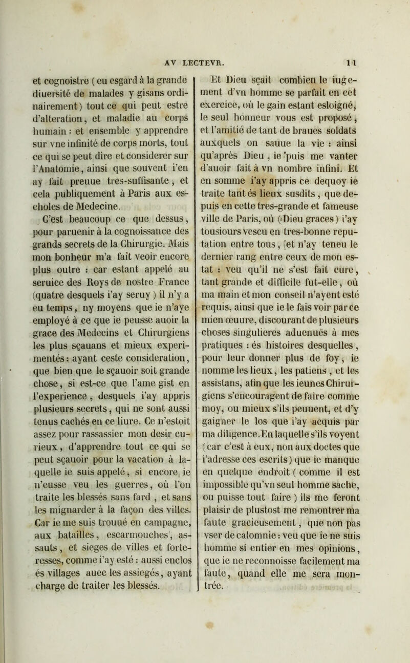 et cognoistre ( eu esgard à la grande diuersité de malades y gisans ordi- nairement) tout ce qui peut estre d’alteration, et maladie au corps humain : et ensemble y apprendre sur vne infinité de corps morts, tout ce qui se peut dire et considérer sur l’Anatomie, ainsi que souvent i’en ay fait preuue tres-suffisante, et cela publiquement à Paris aux es- choles de Medecine. C’est beaucoup ce que dessus, pour paruenir à la cognoissance des grands secrets de la Chirurgie. Mais mon bonheur m’a fait veoir encore plus outre : car estant appelé au seruice des Roys de nostre France (quatre desquels i’ay seruy ) il n’y a eu temps, ny moyens que ie n’aye employé à ce que ie peusse auoir la grâce des Médecins et Chirurgiens les plus sçauans et mieux expéri- mentés •• ayant ceste considération, que bien que le sçauoir soit grande chose, si est-ce que l’ame gist en l’experience , desquels i’ay appris plusieurs secrets, qui ne sont aussi tenus cachés en ce liure. Ce n’estoit assez pour rassassier mon désir cu- rieux , d’apprendre tout ce qui se peut sçauoir pour la vacation à la- quelle ie suis appelé, si encore ie n’eusse veu les guerres, où l’on traite les blessés sans fard , et sans les mignarder à la façon des villes. Car ie me suis trouué en campagne, aux batailles, escarmouches', as- sauts , et sieges de villes et forte- resses, comme i’ay esté : aussi enclos és villages auec les assiégés, ayant charge de traiter les blessés. Et Dieu sçait combien le juge- ment d’vn homme se parfait en cet exercice, où le gain estant esloigné, le seul honneur vous est proposé, et l’amitié de tant de braues soldats auxquels on sauue la vie : ainsi qu’après Dieu , ie puis me vanter d’auoir fait à vn nombre infini. Et en somme i’ay appris ce dequoy ie traite tantés lieux susdits , que de- puis en cette tres-grande et fameuse ville de Paris, où (>Dieu grâces ) i’ay tousiours vescu en tres-bonne répu- tation entre tous, et n’ay teneu le dernier rang entre ceux de mon es- tât : veu qu’il ne s’est fait cure, tant grande et difficile fut-elle, où ma main et mon conseil n’ayentesté requis, ainsi que ie le fais voir parce mien œuure, discourant de plusieurs choses singulières aduenuës à mes pratiques : és histoires desquelles , pour leur donner plus de foy, ie nomme les lieux, les patiens , et les assistans, afin que les ieunes Chirur- giens s’encouragent de faire comme moy, ou mieux s’ils peuuent, et d’y gaigner le los que i’ay acquis par ma diligence.En laquelle s’ils voyen t ( car c’est à eux, non aux doctes que i’adresse ces escrits) que ie manque en quelque endroit ( comme il est impossible qu’vn seul homme sache, ou puisse tout faire ) ils me feront plaisir de plustost me remontrer ma faute gracieusement, que non pas vser de calomnie : veu que ie ne suis homme si entier en mes opinions, que ie ne reconnoisse facilement ma faute, quand elle me sera mon- trée.