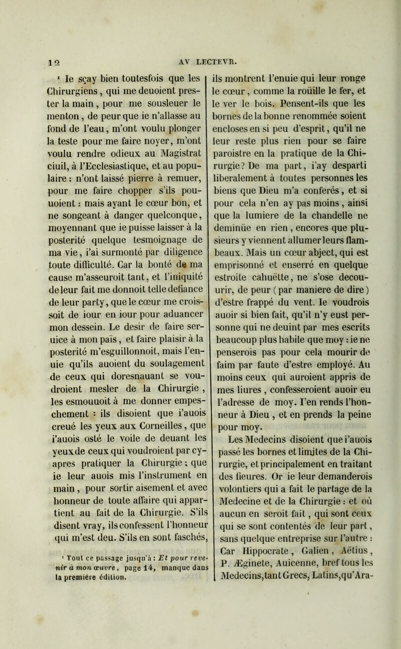 ' le seay bien toutesfois que les Chirurgiens, qui me deuoient pres- ter la main , pour me sousleuer le menton, de peur que ie n’allasse au fond de l’eau, m’ont voulu plonger la teste pour me faire noyer, m’ont voulu rendre odieux au Magistrat ciuil, à l’Ecclesiastique, et au popu- laire : n’ont laissé pierre à remuer, pour me faire chopper s’ils pou- uoient : mais ayant le cœur bon, et ne songeant à danger quelconque, moyennant que ie puisse laisser à la postérité quelque tesmoignage de ma vie, i’ai surmonté par diligence toute difficulté. Car la bonté de ma cause m’asseuroit tant, et l’iniquité de leur fait me donnoit telle défiance de leur party, que le cœur me crois- soit de iour en iour pour aduancer mon dessein. Le désir de faire ser- uice à mon pais, et faire plaisir à la postérité m’esguillonnoit, mais l’en- uie qu’ils auoient du soulagement de ceux qui doresnauant se vou- draient mesler de la Chirurgie , les esmouuoit à me donner empes- chement : ils disoient que i’auois creué les yeux aux Corneilles, que i’auois osté le voile de deuant les yeuxde ceux qui voudraient par cy- apres pratiquer la Chirurgie ; que ie leur auois mis l’instrument en main, pour sortir aisément et avec honneur de toute affaire qui appar- tient au fait de la Chirurgie. S’ils disent vray, ils confessent l’honneur qui m’est deu. S’ils en sont faschés, ' Tout ce passage jusqu’à : Et pour reve- nir à mon œuvre , page 14, manque dans la première édition. ils montrent l’enuie qui leur ronge le cœur, comme la roüille le fer, et le ver le bois. Pensent-ils que les bornes de la bonne renommée soient encloses en si peu d’esprit, qu’il ne leur reste plus rien pour se faire paroistre en la pratique de la Chi- rurgie ? De ma part, i’ay desparti libéralement à toutes personnes les biens que Dieu m’a conférés, et si pour cela n’en ay pas moins, ainsi que la lumière de la chandelle ne deminüe en rien, encores que plu- sieurs y viennent allumer leurs flam- beaux. Mais un cœur abject, qui est emprisonné et enserré en quelque estroite cahuëtte, ne s’ose decou- urir, de peur ( par manière de dire ) d’estre frappé du vent. le voudrais auoir si bien fait, qu’il n’y eust per- sonne qui ne deuint par mes escrits beaucoup plus habile que moy : ie ne penserais pas pour cela mourir de faim par faute d’estre employé. Au moins ceux qui auraient appris de mes bures , confesseraient auoir eu l’adresse de moy. I’en rends l’hon- neur à Dieu , et en prends la peine pour moy. Les Médecins disoient que i’auois passé les bornes et limites de la Chi- rurgie, et principalement en traitant des heures. Or ie leur demanderais volontiers qui a fait le partage de la Medecine et de la Chirurgie : et où aucun en serait fait, qui sont ceux qui se sont contentés de leur part, sans quelque entreprise sur l’autre : Car Hippocrate , Galien , Aëtius, P. Æginete, Auicenne, bref tous les Médecins,tant Grecs, Latins,qu’Ara-