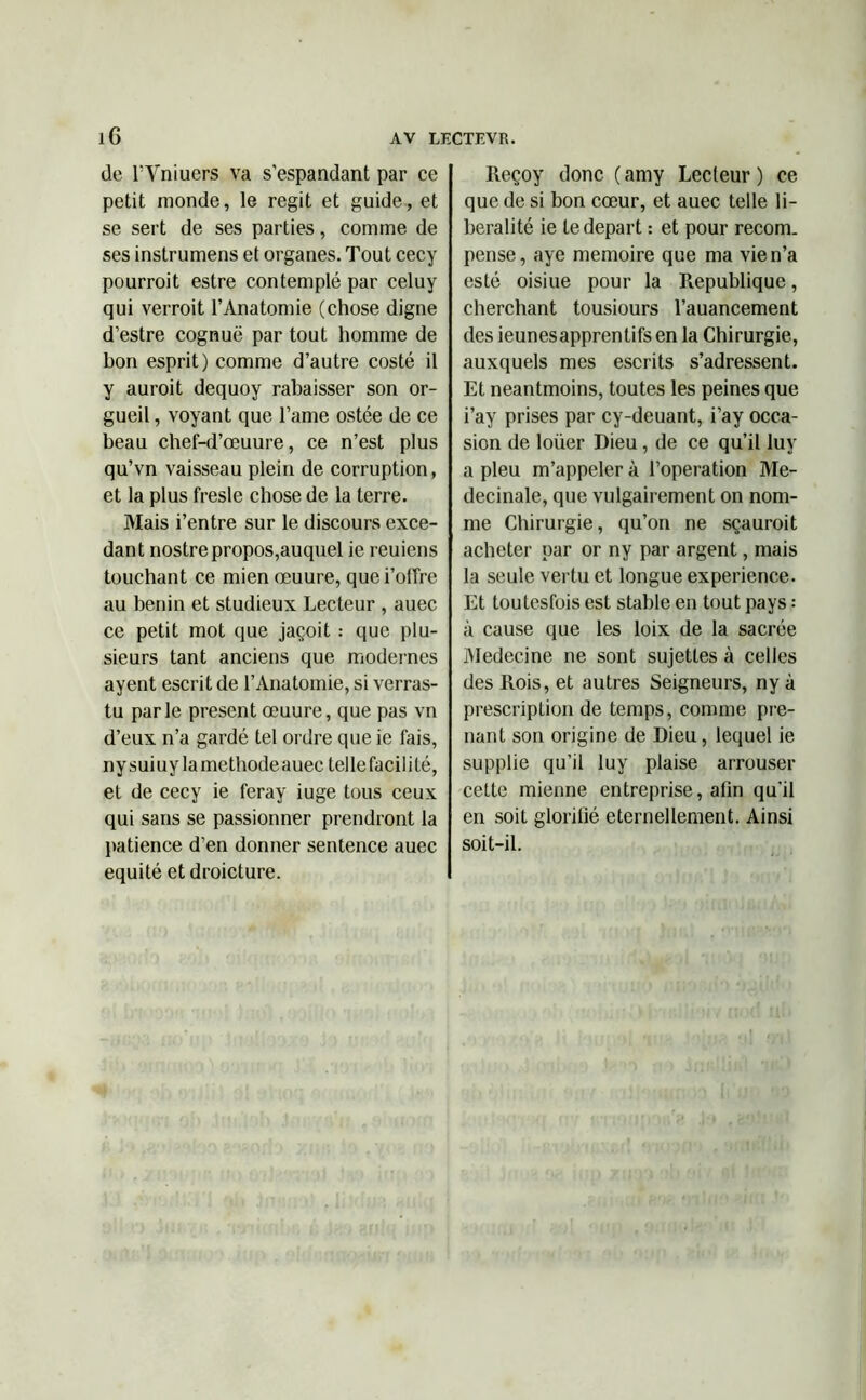 de l’Vniuers va s’espandant par ce petit monde, le régit et guide, et se sert de ses parties, comme de ses instrumens et organes. Tout cecy pourroit estre contemplé par celuy qui verroit l’Anatomie (chose digne d’estre cognuë par tout homme de bon esprit) comme d’autre costé il y auroit dequoy rabaisser son or- gueil , voyant que l’ame ostée de ce beau chef-d’œuure, ce n’est plus qu’vn vaisseau plein de corruption, et la plus fresle chose de la terre. Mais i’entre sur le discours exce- dant nostre propos,auquel ie reuiens touchant ce mien œuure, quei’offre au bénin et studieux Lecteur , auec ce petit mot que jaçoit : que plu- sieurs tant anciens que modernes ayent escrit de l’Anatomie, si verras- tu parle présent œuure, que pas vn d’eux n’a gardé tel ordre que ie fais, nysuiuylamethodeauec telle facilité, et de cecy ie feray iuge tous ceux qui sans se passionner prendront la patience d’en donner sentence auec équité et droicture. Reçoy donc (amy Lecteur) ce que de si bon cœur, et auec telle li- béralité ie te départ : et pour recom. pense, aye mémoire que ma vie n’a esté oisiue pour la Republique, cherchant tousiours l’auancement des ieunesapprentifs en la Chirurgie, auxquels mes escrits s’adressent. Et neantmoins, toutes les peines que i’ay prises par cy-deuant, i’ay occa- sion de loiier Dieu, de ce qu’il luv a pieu m’appeler à l’operation Me- decinale, que vulgairement on nom- me Chirurgie, qu’on ne sçauroit acheter par or ny par argent, mais la seule vertu et longue expérience. Et toutesfois est stable en tout pays : à cause que les loix de la sacrée Medecine ne sont sujettes à celles des Rois, et autres Seigneurs, ny à prescription de temps, comme pre- nant son origine de Dieu, lequel ie supplie qu’il luy plaise arrouser cette mienne entreprise, afin qu'il en soit glorifié éternellement. Ainsi soit-il.