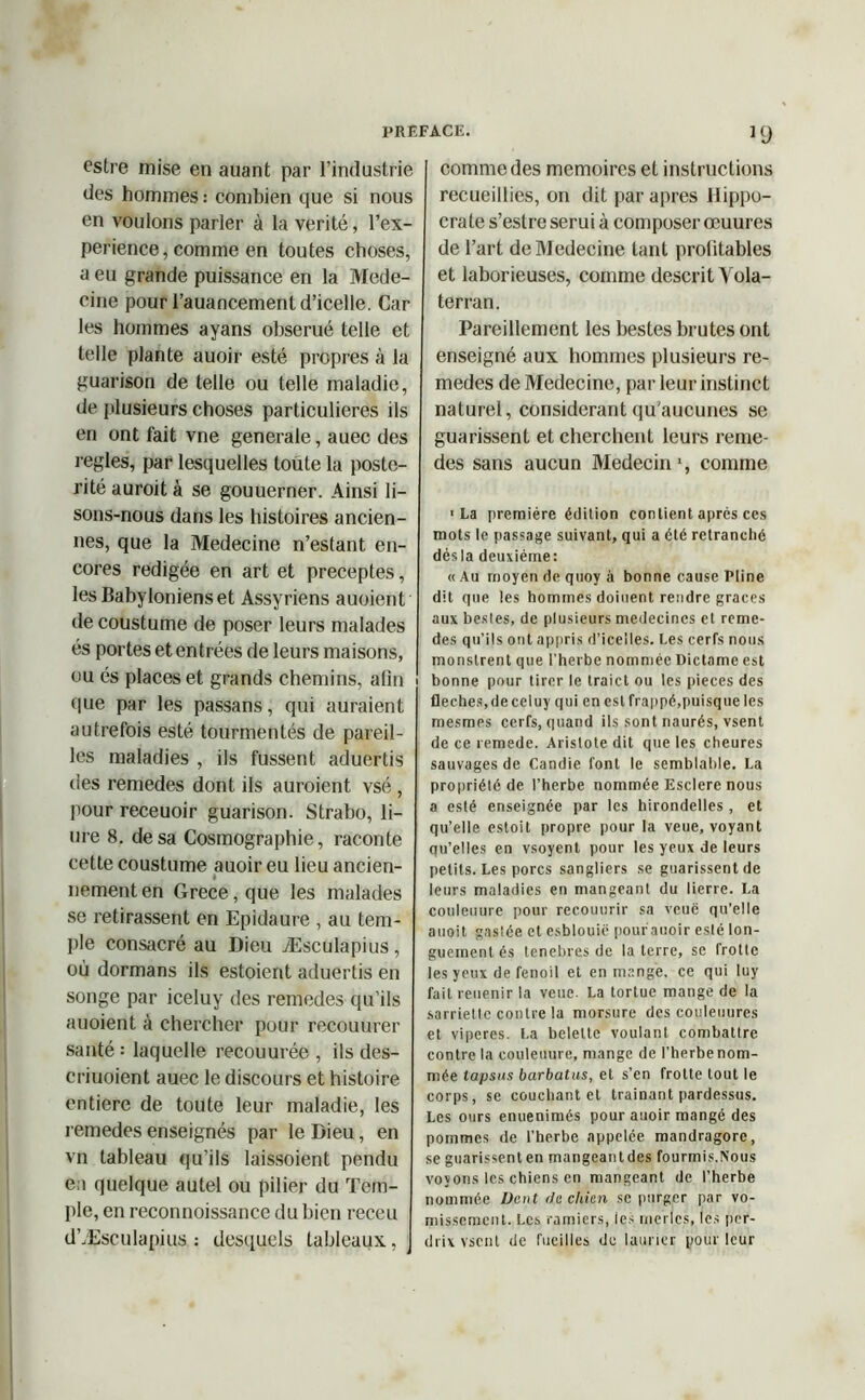estre mise en auant par l’industrie des hommes : combien que si nous en voulons parler à la vérité, l’ex- perience, comme en toutes choses, a eu grande puissance en la Méde- cine pour i’auancement d’icelle. Car les hommes ayans obserué telle et telle plante auoir esté propres à la guarison de telle ou telle maladie, de plusieurs choses particulières ils en ont fait vne generale, auec des réglés, par lesquelles toute la posté- rité auroit à se gouuerner. Ainsi li- sons-nous dans les histoires ancien- nes, que la Medecine n’estant en- cores rédigée en art et préceptes, les Babyloniens et Assyriens auoient de coustume de poser leurs malades és portes et entrées de leurs maisons, ou és places et grands chemins, afin que par les passans, qui auraient autrefois esté tourmentés de pareil- les maladies , ils fussent aduertis des remedes dont ils auroient vsé , pour receuoir guarison. Strabo, li- me 8. de sa Cosmographie, raconte cette coustume auoir eu lieu ancien- è nementen Grece,que les malades se retirassent en Epidaure , au tem- ple consacré au Dieu Æsculapius, où dormans ils estoient aduertis en songe par iceluy des remedes qu’ils auoient à chercher pour recouurer santé ; laquelle recouurée , ils des- criuoient auec le discours et histoire entière de toute leur maladie, les remedes enseignés par le Dieu, en vn tableau qu'ils laissoient pendu en quelque autel ou pilier du Tem- ple, en reconnoissance du bien receu d’Æsculapius : desquels tableaux, *9 comme des mémoires et instructions recueillies, on dit par apres Hippo- crate s’estre serui à composer œuures de l’art de Medecine tant profitables et laborieuses, comme descrit Vola- terran. Pareillement les bestes brutes ont enseigné aux hommes plusieurs re- medes de Medecine, par leur instinct naturel, considérant qu'aucunes se guarissent et cherchent leurs reme- des sans aucun Médecin *, comme ■La première édition contient après ces mots le passage suivant, qui a été retranché dès la deuxième: « Au moyen de quoy à bonne cause Pline dit que les hommes doiuent rendre grâces aux bestes, de plusieurs médecines et reme- des qu’ils ont appris d’icelles. Les cerfs nous monstrent que l’herbe nommée Dictame est i bonne pour tirer le traict ou les pièces des fléchés,deceluy qui en est frappé,puisque les mesmes cerfs, quand ils sont naurés, vsent de ce remede. Aristote dit que les cheures sauvages de Candie font le semblable. La propriété de l’herbe nommée Esclere nous a esté enseignée par les hirondelles, et qu’elle estoit propre pour la veue, voyant qu’elles en vsoyent pour les yeux de leurs petits. Les porcs sangliers se guarissent de leurs maladies en mangeant du lierre. La conleuure pour recounrir sa veuë qu’elle auoit. gasiée et esblouic pourauoir esté lon- guement és tenebres de la terre, se frotte les yeux defenoil et en mange, ce qui luy fait reuenir la veue. La tortue mange de la sarriette contre la morsure des couleuures et viperes. La belette voulant combattre contre la couleuure, mange de l’herbe nom- mée lapsus barbatus, et s’en frotte tout le corps, se couchant et traînant pardessus. Les ours enuenimés pour auoir mangé des pommes de l’herbe appelée mandragore, se guarissenten mangeantdes fourmis.Nous voyons les chiens en mangeant de l’herbe nommée Dent du chien se purger par vo- missement. Les ramiers, les merles, les per- drix vsent de fucilles do laurier pour leur