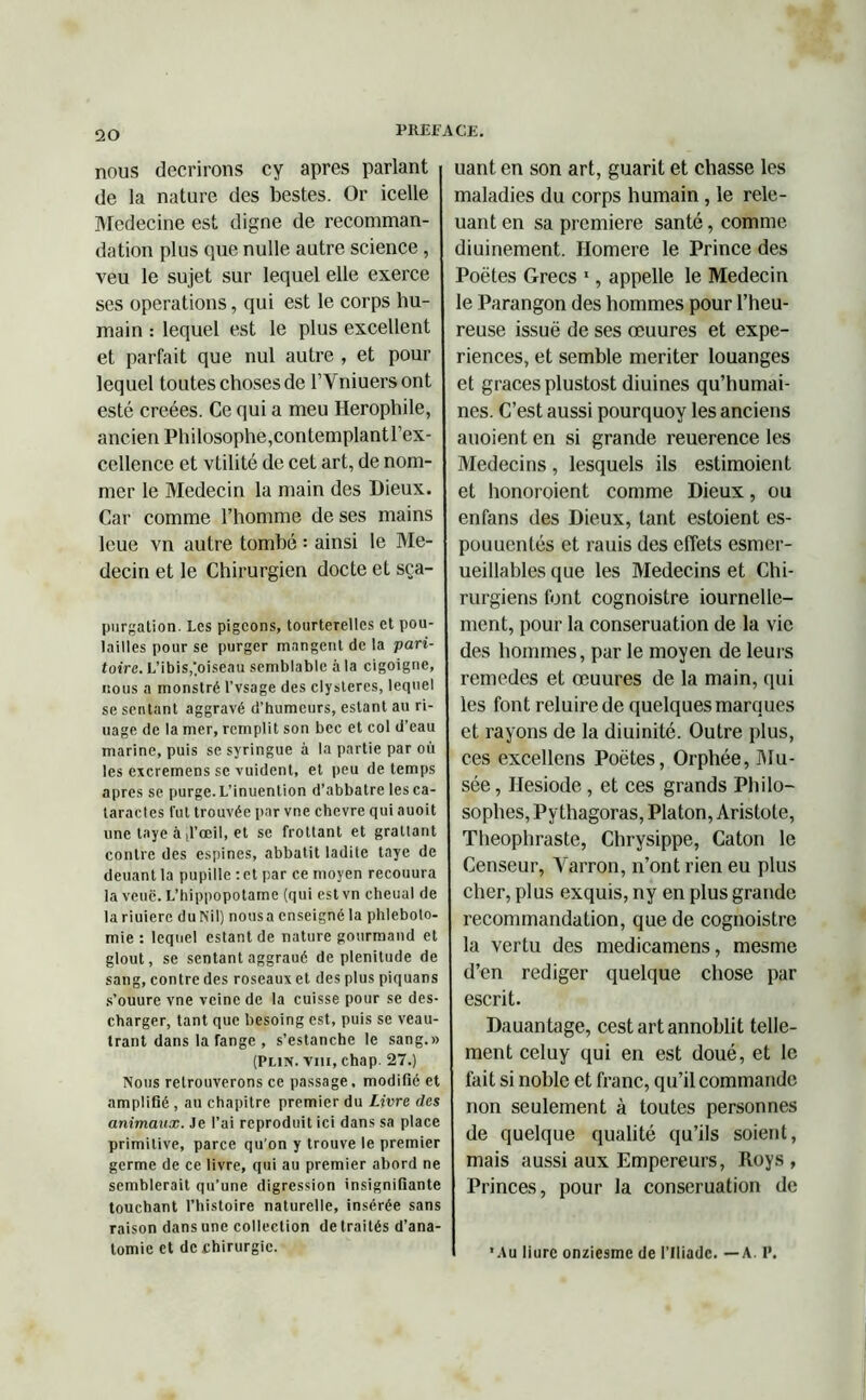 nous décrirons cy apres parlant de la nature des bestes. Or icelle Medecine est digne de recomman- dation plus que nulle autre science , veu le sujet sur lequel elle exerce ses operations, qui est le corps hu- main : lequel est le plus excellent et parfait que nul autre , et pour lequel toutes choses de l’Vniuers ont esté créées. Ce qui a meu Herophile, ancien Philosophe,contemplantl’ex- cellence et vtilité de cet art, de nom- mer le Médecin la main des Dieux. Car comme l’homme de ses mains leue vn autre tombé : ainsi le Mé- decin et le Chirurgien docte et sça- purgalion. Les pigeons, tourterelles et pou- lailles pour se purger mangent de la pari- taire. L’ibis,‘oiseau semblable à la cigoigne, nous a monstré l’vsage des clysleres, lequel se sentant aggravé d’humeurs, estant au ri- uage de la mer, remplit son bec et col d’eau marine, puis se syringue à la partie par où les excremens se vuident, et peu de temps apres se purge. L’inuention d’abbatre les ca- taractes lut trouvée par vne chevre qui auoit une taye à [l’oeil, et se frottant et grattant contre des espines, abbatit ladite taye de deuant la pupille : et par ce moyen recouura la veuc. L’hippopotame (qui est vn cheual de lariuiere duNil) nousa enseigné la phléboto- mie : lequel estant de nature gourmand et glout, se sentant aggraué de plénitude de sang, contre des roseaux et des plus piquans s’ouure vne veine de la cuisse pour se des- charger, tant que besoing est, puis se veau- trant dans la range , s’estanche le sang.» (Plin. viii, chap. 27.) Nous retrouverons ce passage, modifié et amplifié, au chapitre premier du Livre des animaux. Je l’ai reproduit ici dans sa place primitive, parce qu’on y trouve le premier germe de ce livre, qui au premier abord ne semblerait qu’une digression insignifiante touchant l’histoire naturelle, insérée sans raison dans une collection de traités d’ana- tomie et de chirurgie. uant en son art, guarit et chasse les maladies du corps humain , le rele- uanten sa première santé, comme diuinement. Homere le Prince des Poètes Grecs 1, appelle le Médecin le Parangon des hommes pour l’heu- reuse issue de ses œuures et expé- riences, et semble mériter louanges et grâces plustost diuines qu’humai- nes. C’est aussi pourquoy les anciens auoient en si grande reuerence les Médecins, lesquels ils estimoient et honoroient comme Dieux, ou enfans des Dieux, tant estoient es- pouuentés et rauis des effets esmer- ueillables que les Médecins et Chi- rurgiens font cognoistre iournelle- ment, pour la conseruation de la vie des hommes, par le moyen de leurs remedes et œuures de la main, qui les font reluire de quelques marques et rayons de la diuinité. Outre plus, ces excellens Poètes, Orphée, Mu- sée , Ilesiode, et ces grands Philo- sophes, Py thagoras, Platon, Aristote, Théophraste, Chrysippe, Caton le Censeur, Yarron, n’ont rien eu plus cher, plus exquis, ny en plus grande recommandation, que de cognoistre la vertu des medicamens, mesme d’en rédiger quelque chose par escrit. Dauantage, cestartannoblit telle- ment celuy qui en est doué, et le fait si noble et franc, qu’il commande non seulement à toutes personnes de quelque qualité qu’ils soient, mais aussi aux Empereurs, Roys , Princes, pour la conseruation de •Au liurc onziesme de l’Iliade. —A. I’.