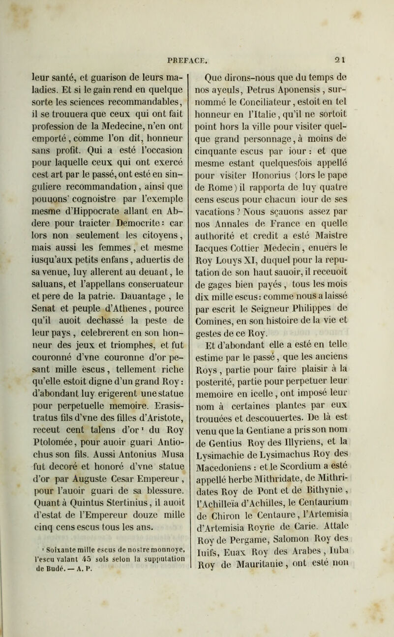 leur santé, et guarison de leurs ma- ladies. Et si le gain rend en quelque sorte les sciences recommandables, il se trouuera que ceux qui ont fait profession de la Medecine, n’en ont emporté , comme l’on dit, honneur sans profit. Qui a esté l’occasion pour laquelle ceux qui ont exercé cest art par le passé, ont esté en sin- gulière recommandation, ainsi que pouuons' cognoistre par l’exemple mesme d’Hippocrate allant en Ab- dere pour traicter Democrite: car lors non seulement les citoyens, mais aussi les femmes, et mesme iusqu’aux petits enfans, aduertis de sa venue, luy allèrent au deuant, le saluans, et l’appellans conseruateur et pere de la patrie. Dauantage , le Sénat et peuple d’Athenes, pource qu’il auoit dechassé la peste de leur pays , celebrerent en son hon- neur des jeux et triomphes, et fut couronné d’vne couronne d’or pe- sant mille escus, tellement riche qu’elle estoit digne d’un grand Roy : d’abondant luy erigerent une statue pour perpétuelle mémoire. Erasis- tratus fils d’vne des filles d’Aristote, receut cent talens d’or1 du Roy Ptolomée, pour auoir guari Antio- chus son fils. Aussi Antonius Musa fut décoré et honoré d’vne statue d’or par Auguste César Empereur , pour l’auoir guari de sa blessure. Quanta Quintus Stertinius, il auoit d’estat de l’Empereur douze mille cinq cens escus tous les ans. ■ Soixante mille escus fie nostre monnoye, l'escu valant 45 sols selon la supputation de Budé. — A. P. Que dirons-nous que du temps de nos ayeuls, Petrus Aponensis , sur- nommé le Conciliateur, estoit en tel honneur en l’Italie, qu’il ne sortait point hors la ville pour visiter quel- que grand personnage, à moins de cinquante escus par iour : et que mesme estant quelquesfois appellé pour visiter Honorius (lors le pape de Rome) il rapporta de luy quatre cens escus pour chacun iour de ses vacations ? Nous sçauons assez par nos Annales de France en quelle authorité et crédit a esté Maistre Iacques Cottier Médecin, enuers le Roy Louys XI, duquel pour la répu- tation de son haut sauoir, il receuoit de gages bien payés , tous les mois dix mille escus: comme nous a laissé par escrit le Seigneur Philippes de Comines, en son histoire de la vie et gestes de ce Roy. Et d’abondant elle a esté en telle estime par le passé, que les anciens Pioys , partie pour faire plaisir à la postérité, partie pour perpétuer leur mémoire en icelle, ont imposé leur nom à certaines plantes par eux trouuées et descouuertes. De là est venu que la Gentiane a pris son nom de Gentius Roy des Illyriens, et la Lysimachie de Lysimachus Roy des Macédoniens : et le Scordium a esté appellé herbe Mithridate, de Mithri- dates Roy de Pont et de Bithynie , l’Achilleïa d’Achilles, le Centaurium de Chiron le Centaure, l’Artemisia d’Artemisia Royne de Carie. Attale Roy de Pergame, Salomon Roy des Iuifs, Euax Roy des Arabes, Iuba Roy de Mauritanie, ont esté non