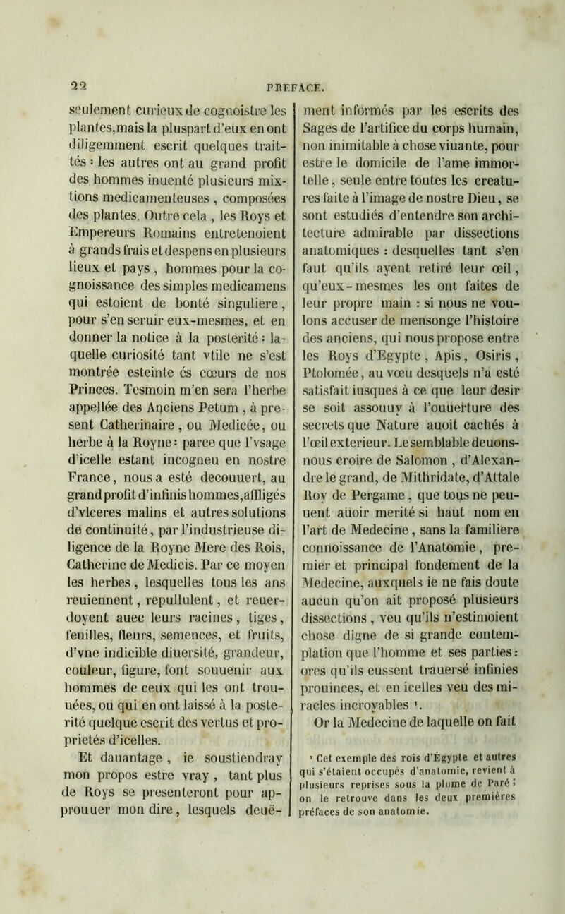 99 seulement curieux de cognoistre les plantes,mais la pluspart d’eux en ont diligemment escrit quelques trait- tés : les autres ont au grand profit des hommes inuenté plusieurs mix- tions médicamenteuses , composées des plantes. Outre cela , les Roys et Empereurs Romains entretenoient à grands frais et despens en plusieurs lieux et pays , hommes pour la co- gnoissance des simples medicamens qui estoient de honté singulière, pour s’en seruir eux-mesmes, et en donner la notice à la postérité : la- quelle curiosité tant vtile ne s’est montrée esteinte és cœurs de nos Princes. Tesmoin m’en sera l’herbe appellée des Anciens Petum, à pré- sent Catherinaire , ou Medicée, ou herbe à la Royne: parce que l’vsage d’icelle estant incogneu en nostre France, nous a esté decouuert, au grand profit d’infinis hommes,affligés d’vlceres malins et autres solutions de continuité, par l’industrieuse di- ligence de la Royne Mere des Rois, Catherine deMedicis. Par ce moyen les herbes, lesquelles tous les ans reuiennent, repullulent, et reuer- doyent auec leurs racines , tiges , feuilles, fleurs, semences, et fruits, d’vne indicible diuersité, grandeur, couleur, figure, font souuenir aux hommes de ceux qui les ont trou- uées, ou qui en ont laissé à la posté- rité quelque escrit des vertus et pro- priétés d’icelles. Et dauantage, ie soustiendray mon propos estre vray , tant plus de Roys se présenteront pour ap- prouuer mon dire, lesquels deuë- ment informés par les escrits des Sages de l’artifice du corps humain, non inimitable à chose viuante, pour estre le domicile de l’ame immor- telle , seule entre toutes les créatu- res faite à l’image de nostre Dieu, se sont estudiés d’entendre son archi- tecture admirable par dissections anatomiques : desquelles tant s’en faut qu’ils ayent retiré leur œil, qu’eux-mesmes les ont faites de leur propre main : si nous ne vou- lons accuser de mensonge l’histoire des anciens, qui nous propose entre les Roys d’Egypte , Apis, Osiris , Ptolomée, au vœu desquels n’a esté satisfait iusques à ce que leur désir se soit assouuy à l’ouuerture des secrets que Nature auoit cachés à l’œil extérieur. Lesemblable deuons- nous croire de Salomon , d’Alexan- dre le grand, de Mithridate, d’Aftale Roy de Pergame , que tous ne peu- uent auoir mérité si haut nom en l’art de Medecine, sans la familière connoissance de l’Anatomie, pre- mier et principal fondement de la Medecine, auxquels ie ne fais doute aucun qu’on ait proposé plusieurs dissections , veu qu’ils n’estimoient chose digne de si grande contem- plation que l’homme et ses parties: ores qu’ils eussent trauersé infinies prouinces, et en icelles veu des mi- racles incroyables ’. Or la Medecine de laquelle on fait 1 Cet exemple des rois d’Égypte et autres qui s’étaient occupés d'anatomie, revient à plusieurs reprises sous la plume de l’aré ! on le retrouve dans les deux premières préfaces de son anatomie.