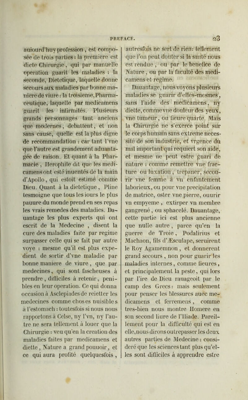 auiourd’huv profession, est compo- sée de trois parties : la première est dicte Chirurgie, qui par manuelle operation guarit les maladies : la seconde, Dietetique, laquelle donne secours aux maladies par bonne ma- niéré de viure: la troisième,Pharma- ceutique, laquelle par medicamens guarit les intirmités. Plusieurs grands personnages tant anciens que modernes, débattent, et non sans cause, quelle est la plus digne de recommandation : car tant l’vne que l’autre est grandement aduanta- gée de raison. Et quant à la Phar- macie , Ilerophile dit que les medi- camens ont esté inuentés de la main d’Apollo, qui estait estimé comme Dieu. Quant à la dietetique , Pline tesmoigne que tous les iours le plus pauure du monde prend en ses repas les vrais remedes des maladies. Da- uantage les plus experts qui ont escrit de la Medecine , disent la cure des maladies faite par régime surpasser celle qui se fait par autre voye : mesme qu’il est plus expé- dient de sortir d’vne maladie par bonne maniéré de viure , que par médecines, qui sont fascheuses à prendre , difficiles à retenir, péni- bles en leur operation. Ce qui donna occasion à Asclepiadesde reietter les médecines comme choses nuisibles à l’estomach : toulesfois si nous nous rapportons à Celse, ny l’vn, ny l’au- tre ne sera tellement à louer que la Chirurgie : veu qu’en la création des maladies faites par medicamens et diette, Nature a grand pouuoir, et ce qui aura profité quelquesfois , autresfois ne sert de rien: tellement que l’on peut douter si la santé nous est rendue , ou par le bénéfice de Nature, ou par la faculté des medi- camens et régime. Dauantage, nous voyons plusieurs maladies se guarir d’elles-mcsmes, sans l’aide des medicamens, ny diette, commevne douleur des yeux, vne tumeur, ou fieurequarte. Mais la Chirurgie ne s’exerce point sur le corps humain sans extreme néces- sité de son industrie, et vrgence du mal important qui requiert son aide, et mesme ne peut estre guari de nature : comme remettre vne frac- ture ou luxation , trépaner, secou- rir vne femme à vn enfantement laborieux, ou pour vne précipitation de matrice, oster vne pierre, ouurir vn empyeme , extirper vu membre gangrené, ou sphacelé. Dauantage, cette partie ici est plus ancienne que nulle autre , parce qu’en la guerre de Troie, Podalirius et Machaon, fils d’Æsculape, seruirent le Roy Agamemnon , et donnèrent grand secours , non pour guarir les maladies internes, comme fieures, et principalement la peste, qui lors par l’ire de Dieu rauageoit par le camp des Grecs: mais seulement pour penser les blessures auec me- dicamens et ferremens, comme tres-bien nous montre Homere en son second bure de l’Iliade. Pareil- lement pour la difficulté qui est en elle,nous dirons outrepasser les deux autres parties de Medecine : consi- déré que les sciences tant plus qu’el- les sont difficiles à apprendre estre