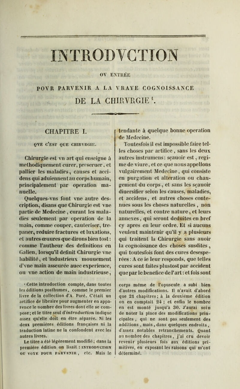 OV ENTRÉE POVR PARVENIR A LA VRAYE COGNOISSANCE DE LA CHIRVRGIE *. CHAPITRE I. QVE C’EST OUE CHIRVRGIE. Chirurgie est vn art qui enseigne ù méthodiquement curer, preseruer, et pallier les maladies, causes et acci- dens qui aduiennentau corps humain, principalement par operation ma- nuelle. Quelques-vns font vne autre des- cription, disans que Chirurgie est vne partie de Medecine, curant les mala- dies seulement par operation de la main, comme couper, cautériser, tré- paner, réduire fractures et luxations, et autres œuures que dirons bien tost : comme l’autheur des définitions en Galien, lorsqu’il définit Chirurgie vne habilité, et'industrieux mouuement d’vne main asseurée auec expérience, ou vne action de main industrieuse, ■ Cette introduction compte, dans toutes les éditions posthumes, comme le premier livre de la collection d’A. Paré. C’était un artifice de libraire pour augmenter en appa- rence le nombre des livres dont elle se com- pose; et le titre seul A'introduction indique assez qu’elle doit en être séparée. Ni les deux premières éditions françaises ni la traduction latine ne la confondent avec les autres livres. Le titre a été légèrement modifié ; dans la première édition on lisait : intiiodvction ou voye pour parvenir, etc. Mais le tendante à quelque bonne operation de Medecine. Toutesfoisil est impossible faire tel- les choses par artifice , sans les deux autres instrumens: sçauoir est, régi- me de viure, et ce que nous appelions vulgairement Medecine, qui consiste en purgation et alteration ou chan- gement du corps, et sans les sçauoir diuersifier selon les causes, maladies, et accidens, et autres choses conte- nues sous les choses naturelles , non naturelles, et contre nature, et leurs annexes, qui seront déduites en bref cy apres en leur ordre. Et si aucuns veulent maintenir qu’il y a plusieurs qui traitent la Chirurgie sans auoir la cognoissance des choses susdites , qui toutesfois font des cures desespe- rées : A ce ie leur responds, que telles cures sont faites plustostpar accident que par le bénéfice de l’art : et fols sont corps même de l’opuscule a subi bien d'autres modifications. Il n’avait d’abord que 21 chapitres; à la deuxième édition on en comptait 24 ; et enfin le nombre en est monté jusqu’à 30. J’aurai soin de noter la place des modifications prin- cipales , qui ne sont pas seulement des additions , mais , dans quelques endroits, d’assez notables retranchements. Quant au nombre des chapitres, j’ai cru devoir revenir plusieurs fois aux éditions pri- mitives, en exposant les raisons qui m’ont détermine.