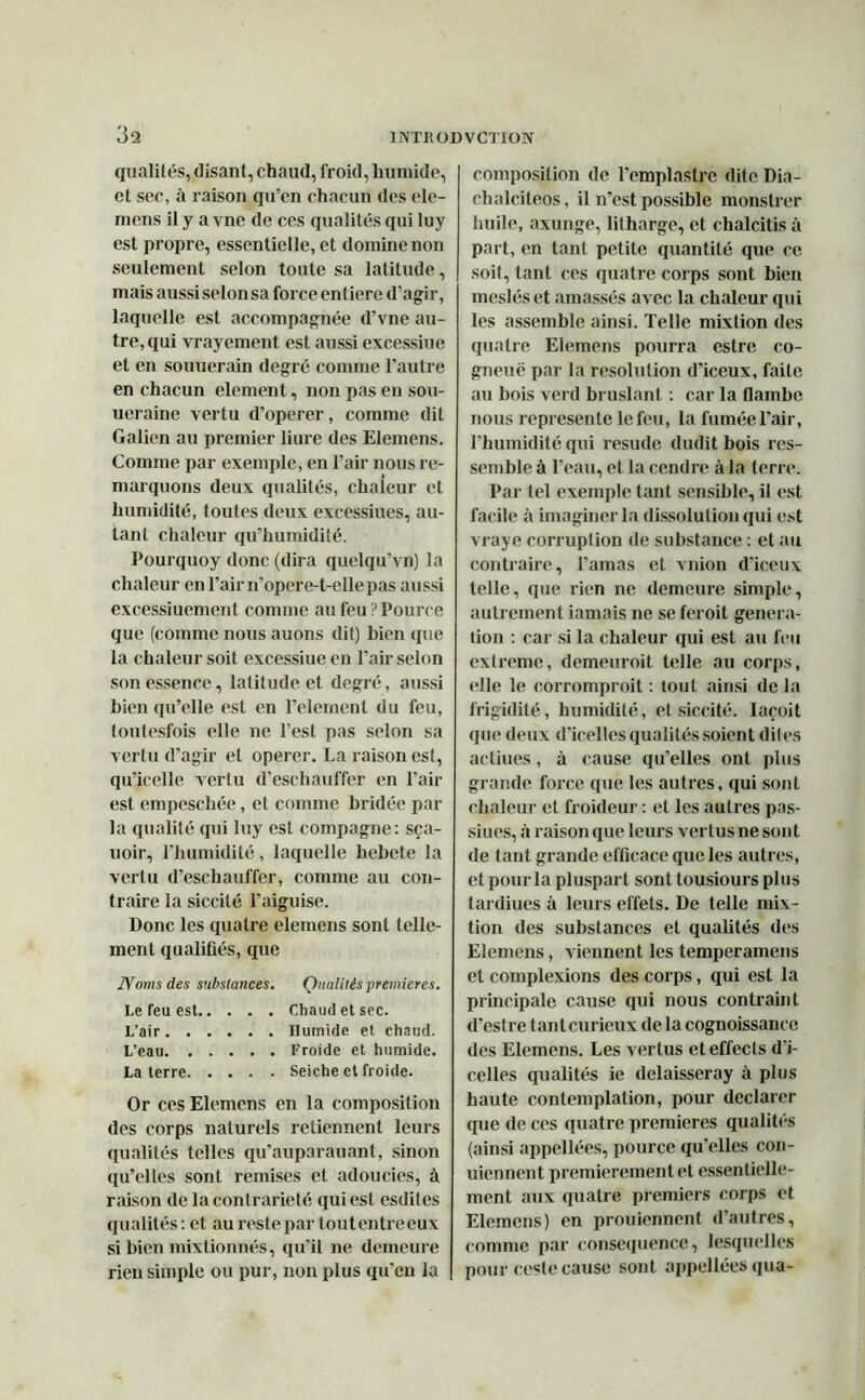 qualités, disant, chaud, froid, humide, et sec, à raison qu’en chacun des ele- mcns il y a vne de ces qualités qui luy est propre, essentielle, et domine non seulement selon toute sa latitude, mais aussi selon sa force entière d’agir, laquelle est accompagnée d’vne au- tre, qui vrayement est aussi excessiue et en souuerain degré comme l’autre en chacun element, non pas eu sou- ucraine vertu d’operer, comme dit Galien au premier liure des Elemens. Comme par exemple, en l’air nous re- marquons deux qualités, chaleur et humidité, toutes deux excessiues, au- tant chaleur qu’humidité. Pourquoy donc (dira quclqu’vn) la chaleur en l’air n'opere-t-ellepas aussi excessiuement comme au feu ? Pource que (comme nous auons dit) bien que la chaleur soit excessiue en l’air selon son essence, latitude et degré, aussi bien qu’elle est en relernenl du feu, toutesfois elle ne l’est pas selon sa vertu d’agir et operer. La raison est, qu’icelle vertu d’eschauffer en l’air est empeschée, et comme bridée par la qualité qui luy est compagne: sça- uoir, l’humidité, laquelle hebete la vertu d’eschauffer, comme au con- traire la siccité l’aiguise. Donc les quatre elemens sont telle- ment qualifiés, que Noms des substances. Qualités premières. Le feu est Chaud et sec. L’air Humide et chaud. L’eau Froide et humide. La terre Seiche et froide. Or ces Elemens en la composition des corps naturels retiennent leurs qualités telles qu’auparauant, sinon qu’elles sont remises et adoucies, à raison de la contrariété qui est esdites qualités : et au reste par tout entre eux si bien mixtionnés, qu’il ne demeure rien simple ou pur, non plus qu’eu la composition de l’emplastre dite Dia- clialciteos, il n’est possible monstrer huile, axunge, litharge, et chalcitis à part, en tant petite quantité que ce soit, tant ces quatre corps sont bien mcsléset amassés avec la chaleur qui les assemble ainsi. Telle mixtion des quatre Elemens pourra estre co- gneuë par la résolution d'iceux, faite au bois verd bruslant : car la flambe nous représente le feu, la fumée l'air, l’humidité qui resude dudit bois res- semble à l’eau, et la cendre à la terre. Par tel exemple tant sensible, il est facile à imaginer la dissolution qui est vraye corruplion de substance : et au contraire, l’amas et vnion d’iceux telle, que rien ne demeure simple, autrement iamais ne se feroit généra- tion : car si la chaleur qui est au feu extreme, demeuroit telle au corps, elle le corromproit : tout ainsi de la frigidité, humidité, et siccité. Iaçoit que deux d'icelles qualités soient dites aeliues, à cause qu’elles ont plus grande force que les autres, qui sont chaleur et froideur : et les autres pas- siues, à raison que leurs vertus ne sont de tant grande efficace que les autres, etpourla pluspart sonttousiours plus tardiues à leurs effets. De telle mix- tion des substances et qualités des Elemens, viennent les temperamens et complexions des corps, qui est la principale cause qui nous contraint d’estre tantcurieux de la cognoissance des Elemens. Les vertus eteffecls d’i- celles qualités ie delaisseray à plus haute contemplation, pour déclarer que de ces quatre premières qualités (ainsi appellées, pource qu’elles con- uiennent premièrement et essentielle- ment aux quatre premiers corps et Elemens) en prouiennent d’autres, comme par conséquence, lesquelles pour ceste cause sont appellées qua-