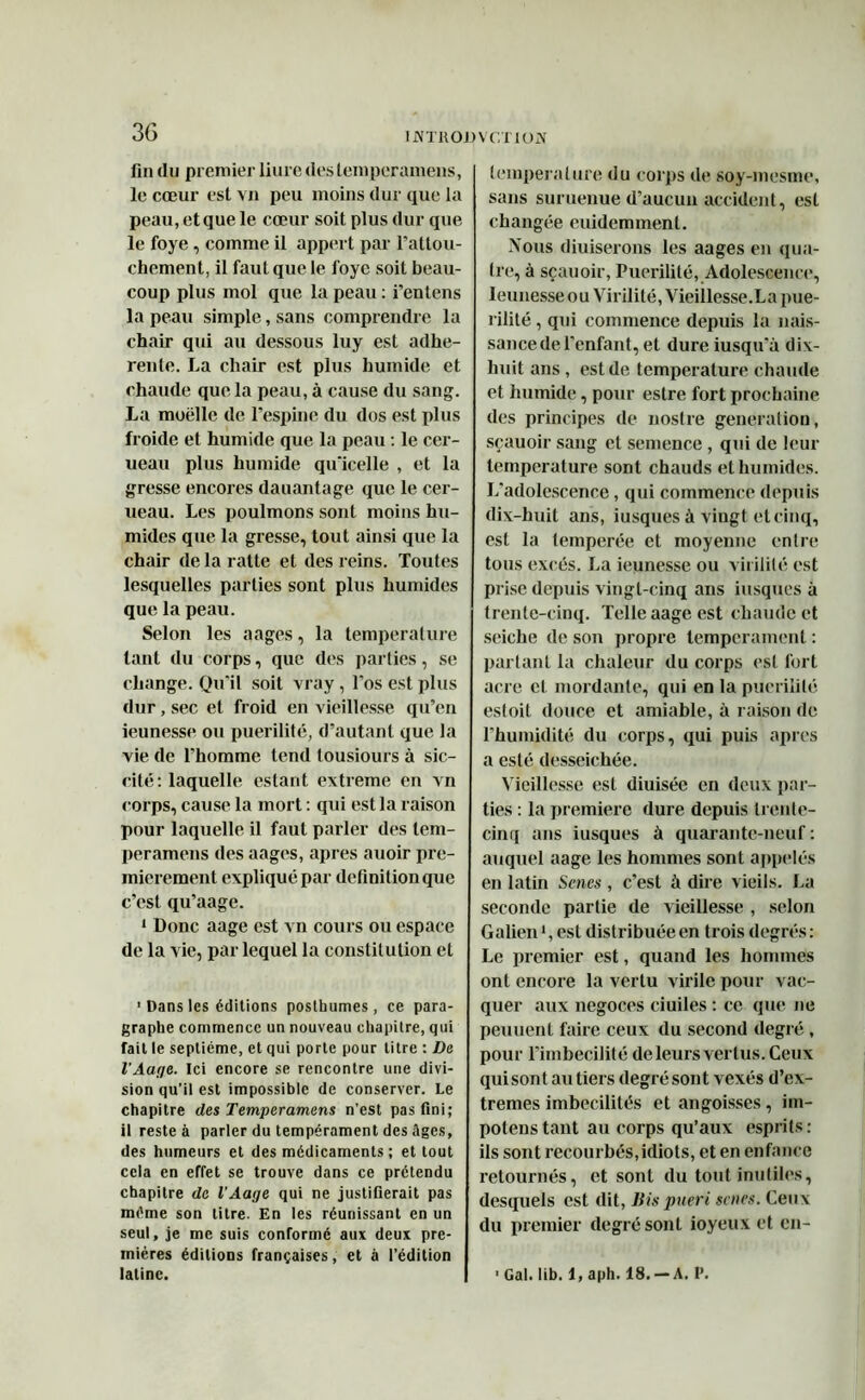 IJMTHOD VGTIOJY fin du premier liure deslemperamens, le cœur est vu peu moins dur que la peau, et que le cœur soit plus dur que le foye, comme il appert par l’attou- chement, il faut que le foye soit beau- coup plus mol que la peau : i’entens la peau simple, sans comprendre la chair qui au dessous luy est adhé- rente. La chair est plus humide et chaude que la peau, à cause du sang. La moelle de l’espine du dos est plus froide et humide que la peau : le cer- ueau plus humide qu'icelle , et la gresse encores dauantage que le cer- ueau. Les poulmons sont moins hu- mides que la gresse, tout ainsi que la chair de la ratte et des reins. Toutes lesquelles parties sont plus humides que la peau. Selon les aages, la température tant du corps, que des parties, se change. Qu’il soit vray, l’os est plus dur, sec et froid en vieillesse qu’en ieunesse ou puérilité, d’autant que la vie de l’homme tend tousiours à sic- cité: laquelle estant extreme en vn corps, cause la mort : qui est la raison pour laquelle il faut parler des lem- peramens des aages, apres auoir pre- mièrement expliqué par définition que c’est qu’aage. 1 Donc aage est vn cours ou espace de la vie, par lequel la constitution et 1 Dans les éditions posthumes, ce para- graphe commence un nouveau chapitre, qui fait le septième, et qui porte pour titre : De l'Auge. Ici encore se rencontre une divi- sion qu’il est impossible de conserver. Le chapitre des Temperamens n’est pas fini; il reste à parler du tempérament des âges, des humeurs et des médicaments ; et tout cela en effet se trouve dans ce prétendu chapitre de l’Aage qui ne justifierait pas même son titre. En les réunissant en un seul, je me suis conformé aux deux pre- mières éditions françaises, et à l’édition latine. température du corps de soy-mesme, sans suruenue d’aucun accident, est changée euidemment. Nous diuiserons les aages en qua- tre, à sçauoir, Puérilité, Adolescence, Ieunesse ou Virilité, Vieillesse.La pué- rilité , qui commence depuis la nais- sance de l’enfant, et dure iusqu'à dix- huit ans, est de température chaude et humide, pour estre fort prochaine des principes de nostre génération, sçauoir sang et semence, qui de leur température sont chauds et humides. L’adolescence, qui commence depuis dix-huit ans, iusques à vingt et cinq, est la temperée et moyenne entre tous excès. La ieunesse ou virilité est prise depuis vingt-cinq ans iusques à trente-cinq. Telle aage est chaude et seiche de son propre tempérament : partant la chaleur du corps est fort acre cl mordante, qui en la puérilité esloit douce et amiable, à raison de l’humidité du corps, qui puis apres a esté desseichée. Vieillesse est diuisée en deux par- ties : la première dure depuis trente- cinq ans iusques à quarante-neuf : auquel aage les hommes sont appelés en latin Senes , c’est à dire vieils. La seconde partie de vieillesse , selon Galien1, est distribuée en trois degrés : Le premier est, quand les hommes ont encore la vertu virile pour vac- quer aux négoces ciuiles : ce que ne peu lient faire ceux du second degré , pour l’imbecilité de leurs vertus. Ceux qui sont au tiers degré sont vexés d’ex- tremes imbecilités et angoisses, im- potenstant au corps qu’aux esprits: ils sont recourbés,idiots, et en enfance retournés, et sont du tout inutiles, desquels est dit, Bis pueri saies. Ceux du premier degré sont ioyeux et en- ■Gal.lib. l,aph. 18.-A. P.