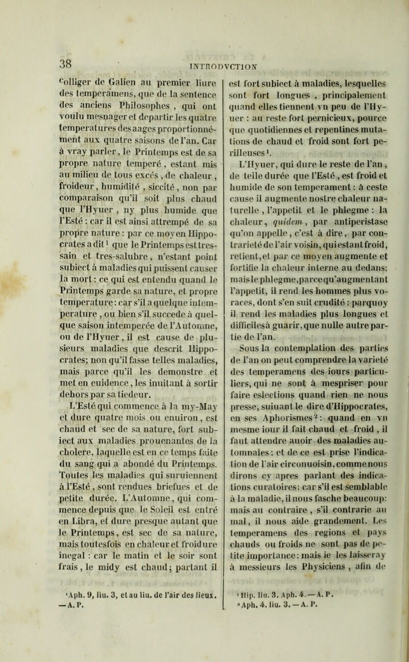 folliger do Galien au premier luire des temperamens, que de la sentence des anciens Philosophes , qui ont voulu mesnager et départir les quatre températures des aages proportionné- ment aux quatre saisons de l’an. Car à vray parler, le Printemps est de sa propre nature temperé , estant mis au milieu de tous excès , de chaleur , froideur, humidité , siccité , non par comparaison qu’il soit plus chaud que l’Hyuer , ny plus humide que 1 Esté : car il est ainsi attrempé de sa propre nature : par ce moyen Hippo- crates adit1 que le Printemps est tres- sain et tres-salubre, n’estant point subiect à maladies qui puissent causer la mort : ce qui est entendu quand le Printemps garde sa nature, et propre température : car s’il a quelque intem- perature , ou bien s’il succédé à quel- que saison intcmperée de l’Automne, ou de l’Hyuer, il est cause de plu- sieurs maladies que descrit Hippo- crates; non qu’il fasse telles maladies, mais parce qu’il les demonstre et met en euidence, les inuitant à sortir dehors par sa tiedeur. L’Esté qui commence à la my-May et dure quatre mois ou enuiron , est chaud et sec de sa nature, fort sub- iect aux maladies prouenantes de la cholere, laquelle est en ce temps faite du sang qui a abondé du Printemps. Toutes les maladies qui suruiennent à l’Esté , sont rendues briefues et de petite durée. L’Automne, qui com- mence depuis que le Soleil est entré en Libra, et dure presque autant que le Printemps, est sec de sa nature, mais toutesfois en chaleur et froidure inégal : car le matin et le soir sont frais , le midy est chaud ; partant il 'Aph. 9, liu. 3, et au liu. de l’air des lieux. — A. P. est fort subiect à maladies, lesquelles sont fort longues , principalement quand elles tiennent vn peu de l’Hy- uer : au reste fort pernicieux, pource que quotidiennes et repentines muta- tions de chaud et froid sont fort pé- rilleuses1. L’Hyuer, qui dure le reste de l’an , de telle durée que l’Esté , est froid et humide de son tempérament : à ceste cause il augmente nostre chaleur na- turelle , l’appetit et le phlegme : la chaleur, quidam , par antiperistase qu’on appelle, c’est à dire, par con- trariété de l’air voisin, qui estant froid, relient,et par ce moyen augmente et fortifie la chaleur interne au dedans: mais le phlegme,parce qu’augmentant l’appetit, il rend les hommes plus vo- races, dont s’en suit crudité : parquoy il rend les maladies plus longues et difficilesà guarir,que nulle autre par- tie de l’an. Sous la contemplation des parties de l’an on peut comprendre la variété des temperamens des iours particu- liers, qui ne sont à mespriser pour faire eslections quand rien ne nous presse, suiuanlle dire d’Hippocrates, en ses Aphorismes2: quand en vn mesme iour il fait chaud et froid , il faut attendre auoir des maladies au- tomnales : et de ce est prise l’indica- tion de l'air circonuoisin, comme nous dirons cy apres parlant des indica- tions curatoires: car s’il est semblable à la maladie, il nous fasche beaucoup: mais au contraire , s’il contrarie au mal, il nous aide grandement. Les temperamens des régions et pays chauds ou froids ne sont pas de pe- tite importance: mais ie les laissera y à messieurs les Physiciens , afin de ’ Hip. lin. 3. Aph. 4. —A. P. a Aph. 4. liu. 3. — A. P.