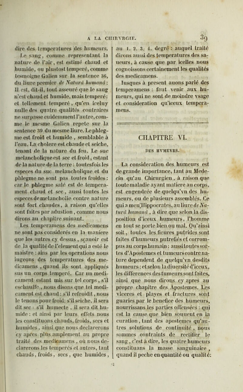 dire dos températures des humeurs. Le sang, comme représentant la nature de. Pair, est estimé chaud et humide, ou plustost temperé, comme tesmoigne Galien sur la sentence 36, du liure premier de Naturâ humand : Il est, dit-il, tout asseuré que le sang n’est chaud et humide, mais temperé: et tellement temperé , qu’en iceluy nulle des quatre qualités contraires ne surpasse euidemment l’autre, com- me le mesme Galien répété sur la sentence 39 du mesme liure. Lephleg- me est froid et humide , semblable à l’eau. La cholere est chaude et seiche, tenant de la nature du feu. Le sue melancholique est sec et froid, estant de la nature de la terre : toutesfois les especes du suc melancholique et du phlegme ne sont pas toutes froides : car le phlegme salé est de tempéra- ment chaud et sec , aussi toutes les especes de melancholie contre nature sont fort chaudes, à raison qu’elles sont faites par adustion, comme nous dirons au chapitre suiuant. Les temperamens des medicamens ne sont pas considérés en la maniéré que les autres cy dessus , sçauoir est de la qualité de l’elementqui a esté le maistre : ains par les operations nous iugeons des températures des me- dicamens , quand ils sont appliqués sus un corps temperé. Car un médi- cament estant mis sur tel corps, s’il eschauffe , nous disons que tel médi- cament est chaud : s’il refroidit, nous le tenons pour froid: s’il seiche, il sera dit sec : s'il humecte , il sera dit hu- mide : et ainsi par leurs effets nous les constituons chauds, froids, secs et humides , ainsi que nous déclarerons cy apres plus amplement au propre traité des medicamens , où nous dé- clarerons les tempérés et autres, tant chauds, froids, secs , que humides , au 1. 2. 3. 4. degré : auquel traité dirons aussi des températures des sa- ueurs, à cause que par icelles nous cognoissons certainement les qualités des medicamens. Iusques à présent auons parlé des temperamens : faut venir aux hu- meurs, qui ne sont de moindre vsage et considération qu’iceux tempera- mens. CHAPITRE VI. DES HVMEVRS. La considération des humeurs est de grande importance, tant au Méde- cin qu’au Chirurgien , à raison que toute maladie ayant matière au corps, est engendrée de quelqu’vn des hu- meurs, ou de plusieurs assemblés. Ce qui a meullippocrates, au liure de Na- turâ humand , à dire que selon la dis- position d’iceux humeurs, l’homme en tout se porte bien ou mal. Qu’ainsi soit, toutes les fleures putrides sont faites d’humeurs putréfiés et corrom- pus au corpshumain : aussi toutes sor- tes d’Apostemes et tumeurscontre na- ture dépendent de quelqu’vn desdits humeurs : et selon la diuersité d’iceux, les différences des tumeurs sont faites, ainsi que nous dirons cy apres au propre chapitre des Apostemes. Les vlceres et play es et fractures sont guaries par le bénéfice des humeurs, nourrissans les parties offensées : qui est la cause que bien soutient en la curation , tant des apostemes qu’au- tres solutions de continuité , nous sommes contraints de rectifier le sang, c’est à dire, les quatre humeurs conslituans la masse sanguinaire , quand il peche en quantité ou qualité: