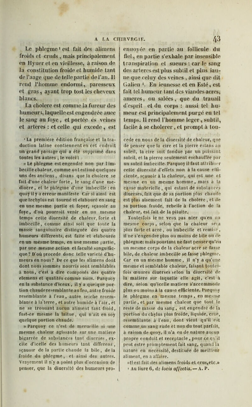 Le phlegme 1 est fait des alimens froids et cruds , mais principalement en Hyuer et en vieillesse, à raison de la constitution froide et humide tant del’aage que de telle partie de l’an. Il rend l’homme endormi, paresseux et gras, ayant trop tost les cheveux blancs. La cholere est comme la fureur des humeur;, laquelle est engendrée auec le sang au foye , et portée és veines et arteres : et celle qui excede , est ■La première édition française et la tra- duction latine contiennent en cet endroit un grand passage qui a été supprimé dans toutes les autres , le voici : «Le phlegme est engendré non pa r 1 im- becille chaleur, comme ont estimé quelques uns des anciens, disans que la cholere se fait d’une chaleur forte, le sang d’une mé- diocre, et le phlegme d’une imbecille : en quoy il y a erreur manifeste Car si ainsi est que lechylus est tourné et elabouré en sang en une mesme partie et foyer, sçauoir au foye, d’où pourroit venir en un mesme temps cette diuersité de chaleur, forte et imbecille, comme ainsi soit que toute la masse sanguinaire distinguée des quatre humeurs differents, est faite et elabourée en un mesme temps, en une mesme partie, par une mesme action et faculté sanguific- que? D'où procédé donc telle variété d’hu- meurs en nous? De ce que les alimens dont dont nous sommes nourris sont semblables à nous, c’est à dire composés des quatre elemens et qualités comme nous. Parquoy en la substance d’iceux , il y a quelque por- tion chauderesemblanteaufcu,autre froide resemblante à l’eau, autre seiche resem- blante à la terre, et autre humide à l’air, et ne se trouuant aucun aliment tant froid, fust-ce mesme la laitue, qui n’ait en soy quelque portion chaude. » Parquoy ce n’est de merucille si une mesme chaleur agissante sur une maliere bigarrée de substances tant diucrses, ex- cite d’icelle des humeurs tant diffcrens, sçauoir delà partie chaude la bile, delà froide du phlegme, et ainsi des autres. Vrayement il n’y a point plus d’occasion de enuoyée on partie au follicule du fiel, en partie s’exhale par insensible transpiration et sueurs : car le sang des arteres est plus sublil et plus iau- ne que celuy des veines , ainsi que dit Galien *. En ieunesse et en Esté, est fait tel humeur tant des viandes acres, ameres, ou salées, que du trauail d’esprit et du corps : aussi tel hu- meur est principalement purgé en tel temps. Il rend l’homme leger, sublil, facile à se cholerer, et prompt à tou- cede en nous de la diuersité de chaleur, que de penser que la cire et la pierre estans au soleil, la cire soit fondue par un puissant soleil, et la pierre seulement eschauffée par un soleil imbecille. Parquoy il faut attribuer cette diuersité d’effets non à la cause effi- ciente, sçauoir à la chaleur, qui est une et mesme en un mesme homme, mais à la cause materielle , qui estant de substances diuerses, fait que de sa portion plus chaude est plus aisément fait de la cholere, et de sa portion froide, rebelle à l’action de la chaleur, est fait de la pituite. Toutesfois ie ne veux pas nier qu'en un mesme corps, selon que la chaleur sera plus forte et acre , ou imbecille et remise , il ne s’engendre plus ou moins de bile ou de phlegme: mais pourtant ne faut penserqn'on un mesme corps de la chaleur acre se lasse bile, de chaleur imbecille se fasse phlegme. Car en un mesme homme , il n’y a qu’une mesme et semblable chaleur, faisant loutes- fois œuures diuerses selon la diuersité de la matière sur laquelle elle agit, c'est à dire, selon qu’icelle matière s'accommode plus ou moins à la cause efficiente. Parquoy le phlegme en mesine temps, en mesme partie, et par mesme chaleur que tout le reste de masse du sang, est engendré de la portion du chylus plus froide, liquide, ciuo, resemblante à l'eau, dont vient qu’il est comme.un sang rude et non du tout parfait, à raison de quoy, il n’a eu de nature aucun propre conduit et réceptacle , pour ce qu’il peut estre promptement fait sang, quand la nature en necéssilé, destituée de meilleur aliment, en a affaire. »l! est fait des alimens froids et crus,etc.»