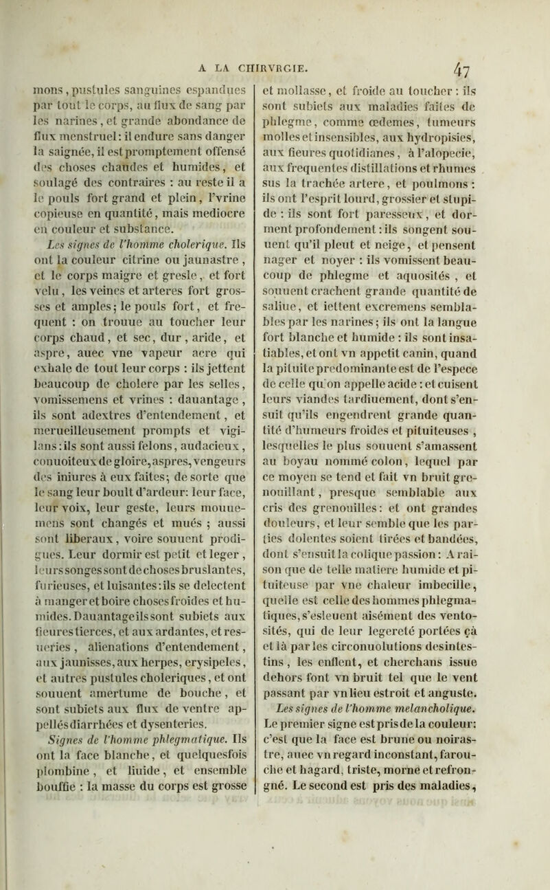 mons, pustules sanguines espandues par tout le corps, au flux de sang par les narines, et grande abondance de flux menstruel: il endure sans danger la saignée, il est promptement offensé des choses chaudes et humides, et soulagé des contraires : au reste il a le pouls fort grand et plein, Fvrine copieuse en quantité, mais médiocre en couleur et substance. Les signes de l’homme cholérique. Ils ont la couleur citrine ou jaunastre , et le corps maigre et gresle, et fort velu, les veines et arteres fort gros- ses et amples ; le pouls fort, et fre- quent : on trouue au toucher leur corps chaud, et sec, dur , aride, et aspre, auec vne vapeur acre qui exhale de tout leur corps : ils jettent beaucoup de cholere par les selles, vomissement et vrines : dauantage , ils sont adextres d’entendement, et merueilleusement prompts et vigi- lans : ils sont aussi félons, audacieux, conuoiteux de gloire,aspres, vengeurs des iniures à eux faites; de sorte que le sang leur boult d’ardeur: leur face, leur voix, leur geste, leurs niouue- mens sont changés et mués ; aussi sont liberaux, voire souucnt prodi- gues. Leur dormir est petit ctleger , leurs songes sont de choses bruslan tes, furieuses, et luisantes:ils se delectent à manger et boire chosesfroides et hu- mides. Dauantageilssont subiets aux fleures tierces, et aux ardantes, et res- ueries , aliénations d’entendement, aux jaunisses, aux herpes, erysipcles, et autres pustules cholériques, et ont souuent amertume de bouche, et sont subiets aux flux de ventre ap- pellésdiarrhées et dysenteries. Signes de l’homme phlegmatique. Ils ont la face blanche, et quelquesfois plombine, et fluide, et ensemble boufüe : la masse du corps est grosse et mollasse, et froide au toucher : ils sont subiets aux maladies faites de phlegme, comme œdemes, tumeurs mollesetinsensibles, aux hydropisies, aux fleures quotidianes, à l’alopecie, aux frequentes distillations et rhumes sus la trachée artere, et poulmons : ils ont l’esprit lourd, grossier et stupi- de : ils sont fort paresseux, et dor- ment profondément: ils songent sou- rient qu’il pleut et neige, et pensent nager et noyer : ils vomissent beau- coup de phlegme et aquosités , et souuent crachent grande quantité de saliue, et iettent excremens sembla- bles par les narines; ils ont la langue fort blanche et humide : ils sont insa- tiables, et ont vn appétit canin, quand la pituite prédominante est de l’espece de celle qu'on appelle acide : et cuisent leurs viandes tardiuement, dont s’en- suit qu’ils engendrent grande quan- tité d’humeurs froides et pituiteuses , lesquelles le plus souuent s’amassent au boyau nommé colon, lequel par ce moyen se tend et fait vn bruit gre- nouillant , presque semblable aux cris des grenouilles: et ont grandes douleurs, et leur semble que les par- ties dolentes soient tirées et bandées, dont s’ensuit la colique passion : A rai- son que de telle matière humide et pi- tuiteuse par vne chaleur imbecille, quelle est celle des hommes phlegma- tiques, s’esleuent aisément des vento- sités, qui de leur legereté portées çà et ià parles circonuolutions desintes- tins , les enflent, et cherchans issue dehors font vn bruit tel que le vent passant par vnlieu estroit et auguste. Les signes de l’homme melancholique. Le premier signe est prisde la couleur: c’est que la face est brune ou noiras- tre, auec vn regard inconstant, farou- che et hagard, triste, morne etrefron- gné. Le second est pris des maladies,