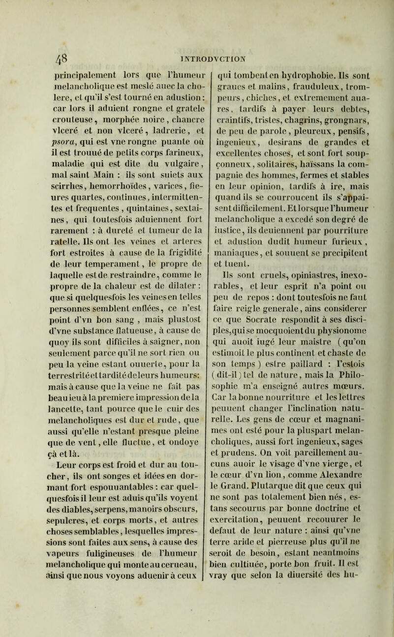 principalement lors que l’humeur melancholique est meslé auecla cho- lere, et qu’il s’est tourné en adustion : car lors il aduient rongne et gratele douteuse, morphée noire , chancre vlceré et non ylceré, ladrerie, et psora, qui est vne rongne puante où il est trouué de petits corps farineux, maladie qui est dite du vulgaire, mal saint Main : ils sont suiets aux scirrhes, hemorrhoïdes, varices, fle- ures quartes, continues, intermitten- tes et frequentes , quintaines, sexlai- nes, qui toutesfois aduiennent fort rarement : à dureté et tumeur de la râtelle. Ils ont les veines et arteres fort estroites à cause de la frigidité de leur tempérament, le propre de laquelle est de restraiiulre, comme le propre de la chaleur est de dilater : que si quelquesfois les veines en telles personnes semblent enflées, ce n’est point d’vn bon sang , mais plustost d'vne substance flatueuse, à cause de quoy ils sont difficiles à saigner, non seulement parce qu'il ne sort rien ou peu la veine estant ouuerte, pour la terrestritéettarditédeleurs humeurs: mais à cause que la veine ne fait pas beauieuà la première impression delà lancette, tant pource que le cuir des melancholiques est dur et rude, que aussi qu’elle n’estant presque pleine que de vent, elle fluctue, et ondoyé çà et là. Leur corps est froid et dur au tou- cher , ils ont songes et idées en dor- mant fort espouuantables : car qucl- quesfois il leur est aduis qu’ils voyent des diables, serpens, manoirs obscurs, sépulcres, et corps morts, et autres choses semblables, lesquelles impres- sions sont faites aux sens, à cause des vapeurs fuligineuses de l’humeur melancholique qui monte au cerneau, ainsi que nous voyons aduenir à ceux qui tombent en hydrophobie. Ils sont graucs et malins, frauduleux, trom- peurs, chiches, et extrêmement aua- res, tardifs à payer leurs debtes, craintifs, tristes, chagrins, grongnars, de peu de parole, pleureux, pensifs, ingénieux, desirans de grandes et excellentes choses, et sont fort soup- çonneux, solitaires, haïssans la com- pagnie des hommes, fermes et stables en leur opinion, tardifs à ire, mais quand ils se courroucent ils s'appai- sent difficilement. Et lorsque l’humeur melancholique a excedé son degré de iustice, ils deuiennent par pourriture et adustion dudit humeur furieux, maniaques, et souuent se précipitent et tuent. Ils sont cruels, opiniastres, inexo- rables, et leur esprit n’a point ou peu de repos : dont toutesfois ne faut faire reigle generale, ains considérer ce que Socrate respondit à ses disci- ples,qui se mocquoientdu physionome qui auoit iugé leur maistre (qu’on estimoit le plus continent et chaste de son temps ) eslre paillard : I’estois ( dit-il ) tel de nature, mais la Philo- sophie m’a enseigné autres mœurs. Car la bonne nourriture et les lettres peuuent changer l’inclination natu- relle. Les gens de cœur et magnani- mes ont esté pour la pluspart melan- choliques, aussi fort ingénieux, sages et prudens. On voit pareillement au- cuns auoir le visage d’vne vierge, et le cœur d’vn lion, comme Alexandre le Grand. Plutarque dit que ceux qui ne sont pas totalement bien nés, es- tons secourus par bonne doctrine et exercilation, peuuent recouurer le defaut de leur nature : ainsi qu’vue terre aride et pierreuse plus qu'il ne seroit de besoin, estant neantmoins bien cultiuée, porte bon fruit. Il est vray que selon la diuersité des lui-