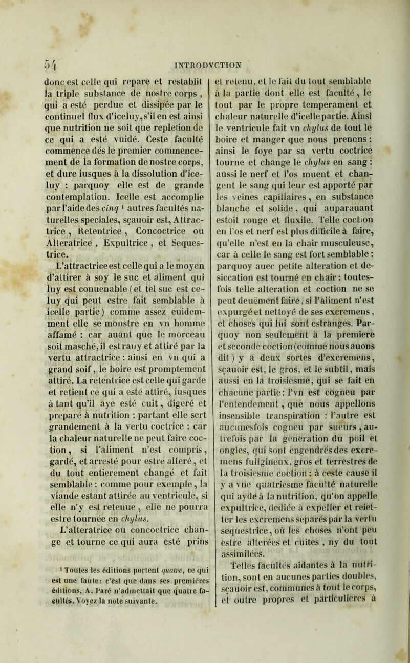 donc esl colle qui repare et reslablit la triple substance de nostre corps , qui a esté perdue et dissipée par le continuel flux d’iceluy, s’il en est ainsi que nutrition ne soit que replelion de ce qui a esté vuidé. Ceste faculté commence dés le premier commence- ment de la formation de nostre corps, et dure iusques à la dissolution d’ice- luy : parquoy elle est de grande contemplation. Icelle est accomplie par l’aide des cinq 1 autres facultés na- turelles spéciales, sçauoir est, Allrac- Irice , Retenlrice , Concoctrice ou Alterairice , Expultrice , et Seques- trice. L’attractrice est celle qui a le moyen d’attirer à soy le suc et aliment qui luy est conuenable (et tel suc est ce- luy qui peut estre fait semblable à icelle partie) comme assez euidem- ment elle se monstre en vn homme affamé : car auant que le morceau soit masché,il est rauy et attiré par la vertu atlractrice : ainsi en vn qui a grand soif, le boire est promptement attiré. La retenirice est celle qui garde et retient ce qui a esté attiré, iusques à tant qu’il aye esté cuit, digéré et préparé à nutrition : partant elle sert grandement à la vertu coctrice : car- ia chaleur naturelle ne peut faire coc- tion, si l'aliment n’est compris, gardé, etarreslé pour estre altéré, et du tout entièrement changé et fait semblable : comme pour exemple, la viande estant attirée au ventricule, si elle n’y esl retenue , (die ne pourra estre tournée en chylus. L’alterairice ou concoctrice chan- ge et tourne ce qui aura esté prins 1 Toutes les éditions portent quatre, ce qui est une faute: c’est que dans ses premières éditions, A. Paré n’admettait que quatre fa- cultés. Voyez la note suivante. et retenu, cl le fait du tout semblable à la partie dont elle esl faculté, le tout par le propre tempérament et chaleur naturelle d’icelle partie. Ainsi le ventricule fait vn chylus de tout le boire et manger que nous prenons : ainsi le foye par sa vertu coctrice tourne et change le chylus en sang : aussi le nerf et l’os muent et chan- gent le sang qui leur est apporté par les veines capillaires, en substance blanche et solide, qui auparauant estoit rouge et fluxile. Telle coction en l’os et nerf est plus difficile à faire, qu’elle n’est en la chair musculeuse, car à celle le sang esl fort semblable : parquoy auec petite alteration et de- siccation est tourné en chair: toutes- fois telle alteration et coction ne se peut deuëment faire,si l’aliment n’est expurgé et nettoyé de ses excremens, et choses qui lui sont estranges. Par- quoy non seulement à la première et seconde coclion (ctimrae nous auons dit) y a deux sortes d’excremens, sçauoir est, le gros, et le subtil, mais aussi en 1,1 Iroisiesme, qui se fait en chacune partie: l’vn est cogneu par l’entendement, que nous appelions insensible transpiration : l’autre esl aucunesfois cogneu par sueurs,au- trefois par la génération du poil et ongles, qui sont engendrés des excre- mens fuligineux, gfos et terrestres de la troisiesme coction : à ceste cause il y a vile qualriesme faculté naturelle qui aydeà la nutrition, qu’on appelle expultrice, dediée à cxpeller et reiet- ter les excremens séparés par la vertu sequestrice, où les choses n’ont peu éstre altérées et cuites , ny du tout assimilées. Telles facultés aidantes à la nutri- tion, sont en aucunes parties doubles, sçauoir est, communes <1 tout le corps, et outre propres et particulières à