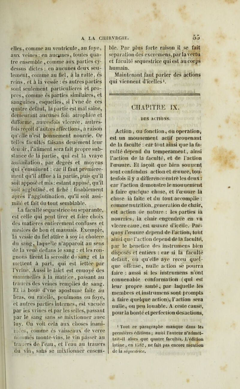 elles, comme au ventricule, au foye, aux veines: en aucunes, toutes qua- tre ensemble , comme aux parties cy- dessus dictes : en aucunes deux seu- lement, comme au fiel, à la ratte, es reins, et à la vessie : es autres parties sont seulement particulières et pro- pres, comme és parties similaires, et sauguines, esquelles, si l’vne de ces quatre defaut, la partie est mal saine, demeurant aucunes fois atrophiée et difforme, auiresfois vlcerée, autres- fois reçoit d’autres affections, à raison qu’elle n’est bonnement nourrie. Or telles facultés faisans deuëment leur deutir, i’aliment sera fait propre sub- stance de la partie, qui est la vraye assimilation, par degrés et moyens qui s’ensuiuent : car il faut première- ment qu’il afflue à la partie, puis qu’il soit appose et mis: estant apposé, qu’il soit agglutiné, et fiché : finablement après l’agglutination, qu’il soit assi- milé et fait du tout semblable. La faculté sequestriceou séparante, est celle qui peut tirer et faire choix des matières entièrement confuses et rheslées de bon et mauuais. Exemple, la vessie du fiel attire à soy la cholere du sang, laquelle n’apparoit au sens de la veuë dedans le sang : et les ron- gnons tirent la sérosité du sang et la mettent à part, qui est iettée par l’vrine. Aussi le laicl est enuoyé des mnmmelles à la matrice, passant au trauers des veines remplies de sang. Et ta boue d’vne apostume faite au bras, ou râtelle, poulinons ou foye, et autres parties internes, est vacuée par ies vrines et par les selles, passant par le sang sans se mixtionner auec luy. On voit cela aux choses inani- mées, comme és vaisseaux de verre nommés monte-vins, le vin passer au trauers de l’eau, et l’eau au trauers du vin, saüs se mixtionner erisem- ble. Par plus forte raison il se fait séparation des excremens, par la vertu et faculté sequestrice qui est au corps humain. Maintenant faut parler des actions qui viennent d’icelles1. CHAPITRE IX. DES ACTIONS. Action, ou fonction, ou operation, est un mouuement actif prouenant de la faculté : car tout ainsi que la fa- culté dépend du tempérament, ainsi l’action de la faculté, et de l’action l’œuure. Et iaçoit que bien souucnt sont confondus action et ceuure, tou- tesfois il y a différence entre les deux: car l’action demonstre le mouuement à faire quelque chose, et l’œuure la chose ià faite et du tout accomplie : commenutritiob, génération de chair, est action de nature : les parties ià nourries, ia chair engendrée en vn vlcerecaue,est œuure d’icélle. Par- quoy l’œuure dépend de l’action, totit ainsi que l’action dépend de la faculté, par le benetice des instrumens bien disposés et entiers : car si la facilité debiut, ou qu’elle aye receu quel- que offense, nulle action se pourra faire : aussi si les instrumens n’ont conuenable conformation (qui est leur propre santé, par laquelle les membres et instrumens sont prompts à faire quelque action), l’action sera nulle, ou peu louable. A ceste cause, pour la bonté et perfection desactions, 1 Tout ce paragraphe manque dans les premières éditions ; aussi l'auteur n’admet- tait-il alors que quatre facultés. L’édition latine, en 1582, ne fait pas encore mention de la séquestrice.