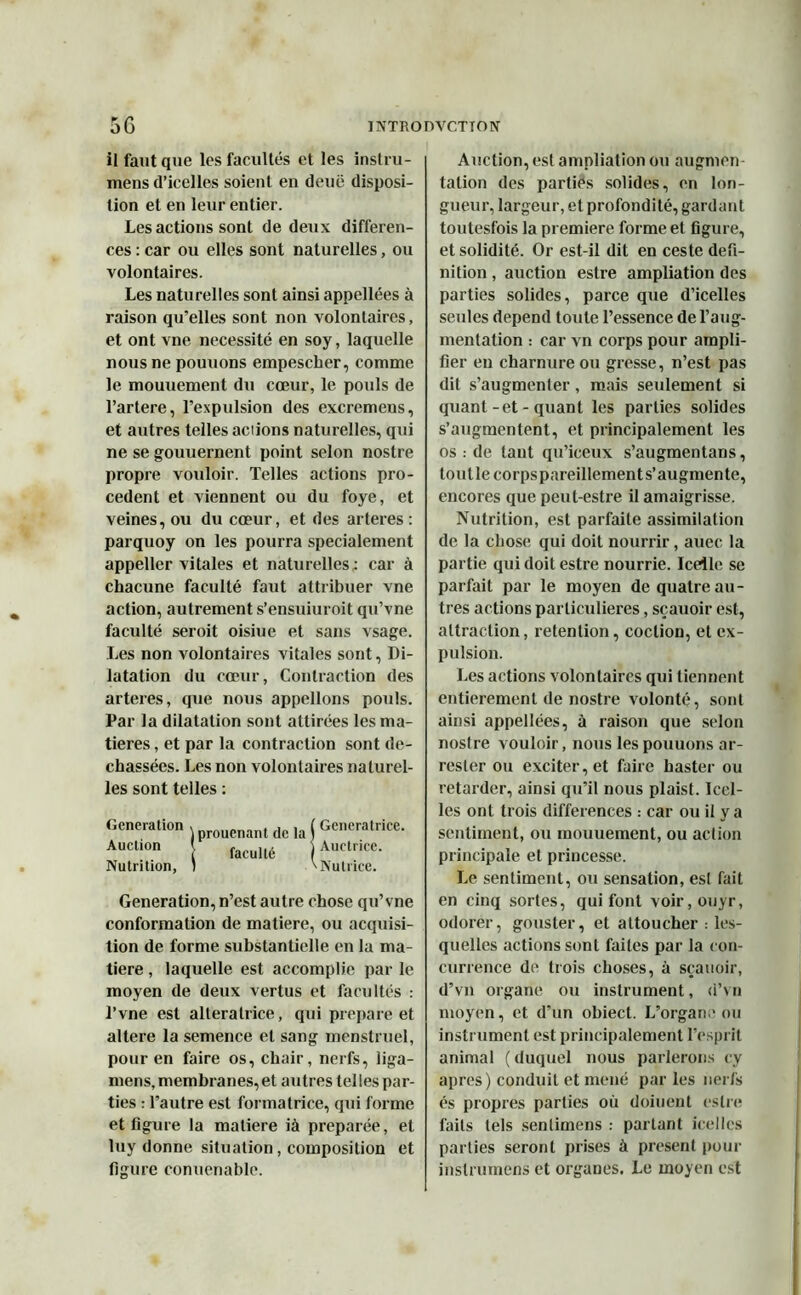 il faut que les facultés et les instru- mens d’icelles soient en deuë disposi- tion et en leur entier. Les actions sont de deux différen- ces : car ou elles sont naturelles, ou volontaires. Les naturelles sont ainsi appellées à raison qu'elles sont non volontaires, et ont vne nécessité en soy, laquelle nous ne pouuons empescher, comme le mouuement du cœur, le pouls de l’artere, l'expulsion des excremens, et autres telles actions naturelles, qui ne se gouuernent point selon nostre propre vouloir. Telles actions pro- cèdent et viennent ou du foye, et veines, ou du cœur, et des arteres: parquoy on les pourra spécialement appeller vitales et naturelles: car à chacune faculté faut attribuer vne action, autrement s’ensuiuroit qu’vne faculté seroit oisiue et sans vsage. Les non volontaires vitales sont, Di- latation du cœur, Contraction des arteres, que nous appelions pouls. Par la dilatation sont attirées les ma- tières , et par la contraction sont de- chassées. Les non volontaires naturel- les sont telles : Génération . prouenant dc la j Génératrice. Àiietion facullé Auctrice. Nutrition, ) ^IVutvice. Génération, n’est autre chose qu’vne conformation de matière, ou acquisi- tion de forme substantielle en la ma- tière , laquelle est accomplie par le moyen de deux vertus et facultés : l’vne est alleralrice, qui préparé et altéré la semence et sang menstruel, pour en faire os, chair, nerfs, liga- mens, membranes, et autres telles par- ties : l’autre est formatrice, qui forme et ligure la matière ià préparée, et luy donne situation, composition et figure conuenable. Auction, est ampliation ou augmen- tation des parties solides, on lon- gueur, largeur, et profondité, gardant toutesfois la première forme et figure, et solidité. Or est-il dit en ceste défi- nition , auction estre ampliation des parties solides, parce que d’icelles seules dépend toute l’essence de l’aug- mentation : car vn corps pour ampli- fier eu charnure ou gresse, n’est pas dit s’augmenter, mais seulement si quant-et - quant les parties solides s’augmentent, et principalement les os : de tant qu’iceux s’augmentans, toutlecorpspareillement s’augmente, encores que peut-estre il amaigrisse. Nutrition, est parfaite assimilation de la chose qui doit nourrir, auec la partie qui doit estre nourrie. Icelle se parfait par le moyen de quatre au- tres actions particulières, sçauoir est, attraction, rétention, coclion, et ex- pulsion. Les actions volontaires qui tiennent entièrement de nostre volonté, sont ainsi appellées, à raison que selon nostre vouloir, nous les pouuons ar- resler ou exciter, et faire haster ou retarder, ainsi qu’il nous plaist. Icel- les ont trois différences : car ou il y a sentiment, ou mouuement, ou action principale et princesse. Le sentiment, ou sensation, est fait en cinq sortes, qui font voir, ouyr, odorer, gouster, et attoucher : les- quelles actions sont faites par la con- currence de trois choses, à sçauoir, d’vn organe ou instrument, d’vu moyen, et d’un obiect. L’organe ou instrument est principalement l’esprit animal (duquel nous parlerons cy apres) conduit et mené parles nerfs és propres parties où doiuent estre faits tels sentimens : partant icelles parties seront prises à présent pour instrumens et organes. Le moyen est