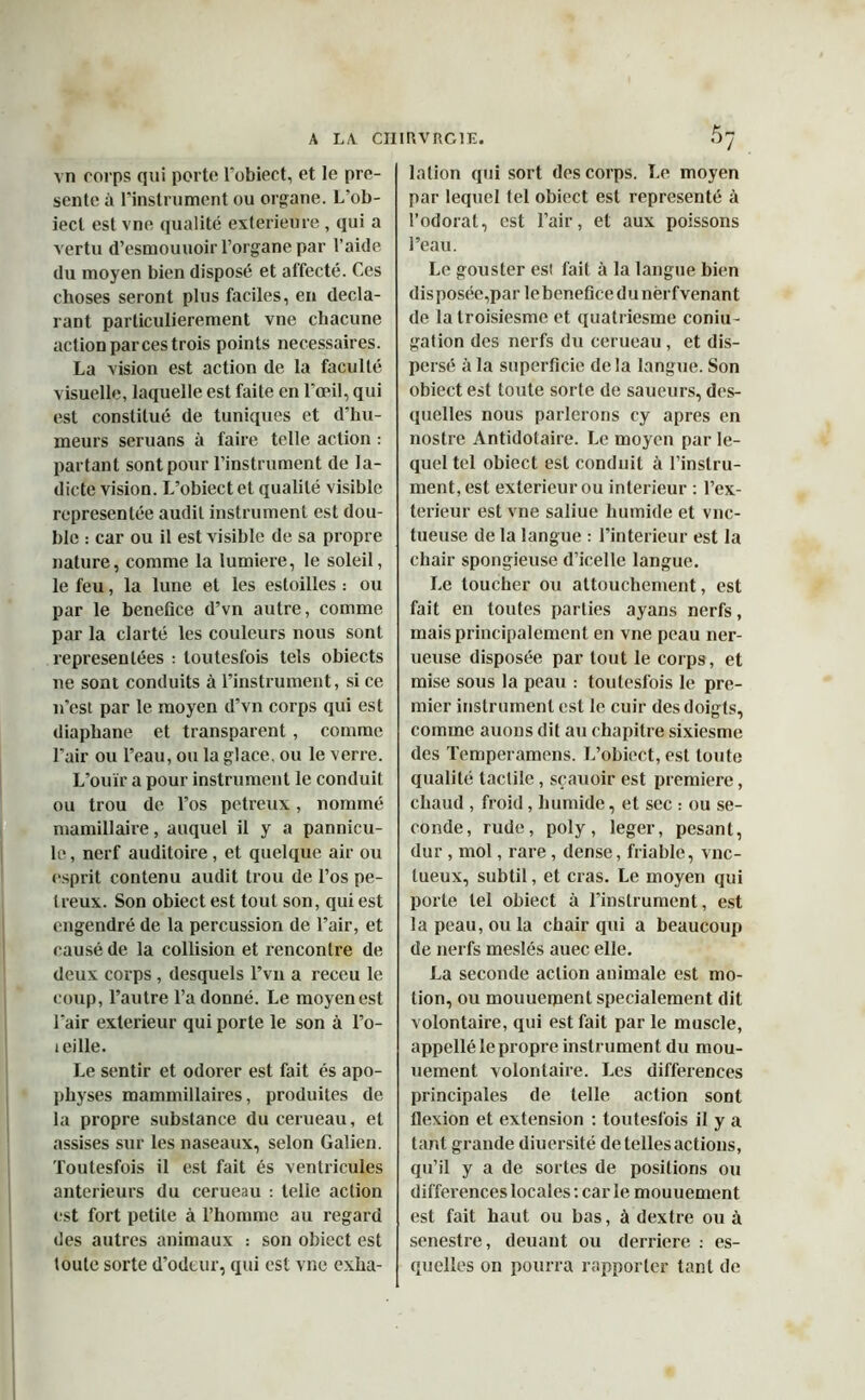 vn corps qui porte l’obiect, et le pré- senté à l’instrument ou organe. L’ob- iecl est vne qualité extérieure, qui a vertu d’esmouuoir l’organe par l’aide du moyen bien disposé et al'fecté. Ces choses seront plus faciles, en décla- rant particulièrement vne chacune action par ces trois points necessaires. La vision est action de la faculté visuelle, laquelle est faite en l’œil, qui est constitué de tuniques et d’hu- meurs seruans à faire telle action : partant sont pour l’instrument de la- dicte vision. L’obiect et qualité visible représentée audit instrument est dou- ble : car ou il est visible de sa propre nature, comme la lumière, le soleil, le feu, la lune et les estoilles : ou par le bénéfice d’vn autre, comme par la clarté les couleurs nous sont représentées : toutesfois tels obiects ne sont conduits à l’instrument, si ce n’est par le moyen d’vn corps qui est diaphane et transparent , comme l’air ou l’eau, ou la glace, ou le verre. L’ouïr a pour instrument le conduit ou trou de l’os petreux, nommé mamillaire, auquel il y a pannicu- le, nerf auditoire, et quelque air ou esprit contenu audit trou de l’os pe- Ireux. Son obiectest tout son, qui est engendré de la percussion de l’air, et causé de la collision et rencontre de deux corps , desquels l’vu a receu le coup, l’autre l’adonné. Le moyen est l'air extérieur qui porte le son à l’o- leille. Le sentir et odorer est fait és apo- physes mammillaires, produites de la propre substance du cerueau, et assises sur les naseaux, selon Galien. Toutesfois il est fait és ventricules anterieurs du cerueau : telle action est fort petite à l’homme au regard des autres animaux : son obiect est toute sorte d’odeur, qui est vne exha- lation qui sort des corps. Le moyen par lequel tel obiect est représenté à l’odorat, est l’air, et aux poissons l’eau. Le gouster est fait à la langue bien disposée,par lebeneficedunèrfvenant de latroisiesme et quatriesme coniu- gation des nerfs du cerueau, et dis- persé à la superficie delà langue. Son obiectest toute sorte de saueurs, des- quelles nous parlerons cy apres en nostre Antidotaire. Le moyen par le- quel tel obiect est conduit à l’instru- ment, est extérieur ou intérieur : l’ex- terieur est vne saliue humide et vnc- tueuse de la langue : l’interieur est la chair spongieuse d’icelle langue. Le toucher ou attouchement, est fait en toutes parties ayans nerfs, mais principalement en vne peau ner- ueuse disposée par tout le corps, et mise sous la peau : toutesfois le pre- mier instrument est le cuir des doigts, comme auons dit au chapitre sixiesme des Temperamens. L’obiect, est toute qualité tactile, sçauoir est première, chaud , froid, humide, et sec : ou se- conde, rude, poly, leger, pesant, dur, mol, rare, dense, friable, vnc- tueux, subtil, et cras. Le moyen qui porte tel obiect à l’instrument, est la peau, ou la chair qui a beaucoup de nerfs meslés auec elle. La seconde action animale est mo- tion, ou mouuement spécialement dit volontaire, qui est fait par le muscle, appellé le propre instrument du mou- uement volontaire. Les différences principales de telle action sont flexion et extension : toutesfois il y a tant grande diuersité de telles actions, qu’il y a de sortes de positions ou différences locales : car le mouuement est fait haut ou bas, à dextre ou à senestre, deuant ou derrière : es- quelles on pourra rapporter tant de