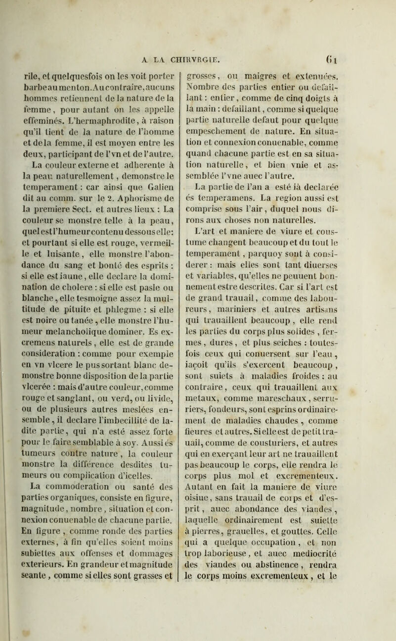 rile, cl quelquesfois on les voit porter barbeau menton. Au contraire, aucuns hommes retiennent (le la nature (le la femme, pour autant on les appelle efféminés. L’hermaphrodite, à raison qu’il tient de la nature de l’homme et delà femme, il est moyen entre les deux, participant de l’vn et de l’autre. La couleur externe et adhérente à la peau naturellement, demonstrele tempérament : car ainsi que Galien dit au comm. sur le 2. Aphorisme de la première Sect. et autres lieux : La couleur se monstre telle à la peau, quel est l’humeur contenu dessous elle: et pourtant si elle est rouge, vermeil- le et luisante, elle monstre l’abon- dance du sang et bonté des esprits : si elle estiaune, elle déclaré la domi- nation de cholere : si elle est pasle ou blanche, elle tesmoigne assez la mul- titude de pituite et phlegme : si elle est noire ou fanée, elle monstre l’hu- meur melanchoiique dominer. Es ex- cremens naturels , elle est de grande considération : comme pour exemple en vn vlcere le pus sortant blanc de- monstre bonne disposition de la partie vlcerée : mais d’autre couleur, comme rouge et sanglant, ou verd, ou livide, ou de plusieurs autres meslées en- semble , il déclaré l’imbécillité de la- dite partie, qui n’a esté assez forte pour le faire semblable à soy. Aussi és tumeurs contre nature , la couleur monstre la différence desdites tu- meurs ou complication d’icelles. La eommoderation ou santé des parties organiques, consiste en figure, magnitude, nombre, situation et con- nexion conuenable de chacune partie. En figure , comme ronde des parties externes, à tin qu’elles soient moins subiettes aux offenses et dommages extérieurs. En grandeur et magnitude seante, comme si elles sont grasses et grosses, ou maigres et extenuées. Nombre des parties entier ou defail- lant : entier, comme de cinq doigts à la main : defaillant, comme si quelque partie naturelle defaut pour quelque empeschement de nature. En situa- tion et connexion conuenable, comme quand chacune partie est en sa situa- tion naturelle, et bien vnie et as- semblée l’vne auec l’autre. La partie de l’an a esté ià déclarée és temperamens. La région aussi est comprise sous l’air, duquel nous di- rons aux choses non naturelles. L’art et maniéré de viure et cous- tume changent beaucoup et du tout le tempérament, parquoy sont à consi- dérer: mais elles sont tant diuerses et variables, qu’elles nepcuuenl bon- nement estre descriles. Car si l’art est de grand trauail, comme des labou- reurs, mariniers et autres artisans qui trauaillent beaucoup , elle rend les parties du corps plus solides , fer- mes , dures, et plus seiches : toutes- fois ceux qui conuersent sur l’eau, iaçoit qu’ils s’exercent beaucoup, sont suiets à maladies froides : au contraire, ceux qui trauaillent aux métaux, comme mareschaux, serru- riers, fondeurs, sonlesprins ordinaire- ment de maladies chaudes, comme fleures et autres. Si elle est depctitlra- uaii, comme de cousturiers, et autres qui en exerçant leur art ne trauaillent pas beaucoup le corps, elle rendra le corps plus mol et excrementeux. Autant en fait la maniéré de viure oisiue, sans trauail de corps et d’es- prit , auec abondance des viandes, laquelle ordinairement est suiette à pierres, grauelles, et gouttes. Celle qui a quelque occupation , et non trop laborieuse, et auec médiocrité des viandes ou abstinence, rendra le corps moins excrementeux , et le